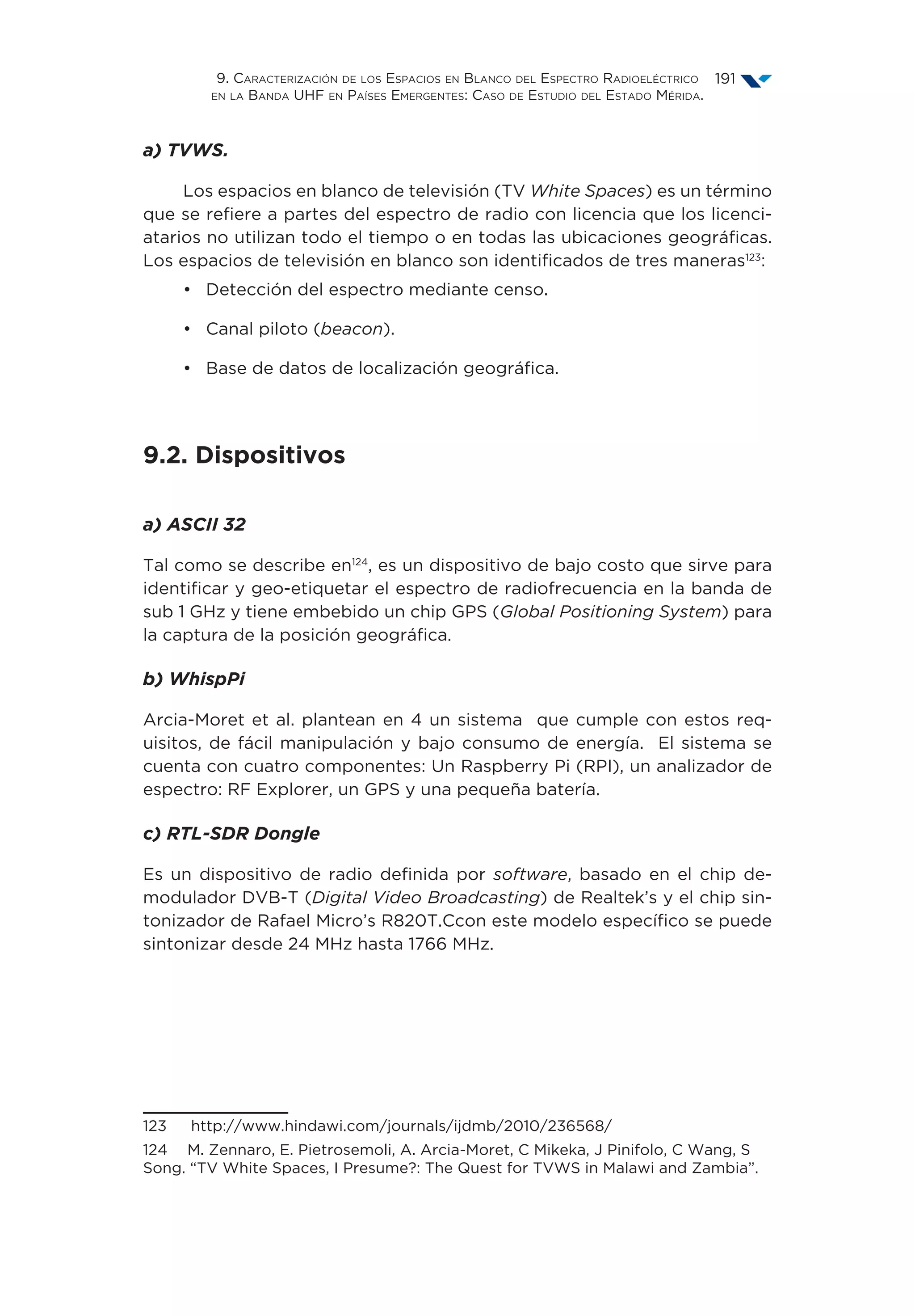 9. Caracterización de los Espacios en Blanco del Espectro Radioeléctrico
en la Banda UHF en Países Emergentes: Caso de Estudio del Estado Mérida.
191
a) TVWS.
Los espacios en blanco de televisión (TV White Spaces) es un término
que se refiere a partes del espectro de radio con licencia que los licenci-
atarios no utilizan todo el tiempo o en todas las ubicaciones geográficas.
Los espacios de televisión en blanco son identificados de tres maneras123
:
•	 Detección del espectro mediante censo.
•	 Canal piloto (beacon).
•	 Base de datos de localización geográfica.
9.2. Dispositivos
a) ASCII 32
Tal como se describe en124
, es un dispositivo de bajo costo que sirve para
identificar y geo-etiquetar el espectro de radiofrecuencia en la banda de
sub 1 GHz y tiene embebido un chip GPS (Global Positioning System) para
la captura de la posición geográfica.
b) WhispPi
Arcia-Moret et al. plantean en 4 un sistema que cumple con estos req-
uisitos, de fácil manipulación y bajo consumo de energía. El sistema se
cuenta con cuatro componentes: Un Raspberry Pi (RPI), un analizador de
espectro: RF Explorer, un GPS y una pequeña batería.
c) RTL-SDR Dongle
Es un dispositivo de radio definida por software, basado en el chip de-
modulador DVB-T (Digital Video Broadcasting) de Realtek’s y el chip sin-
tonizador de Rafael Micro’s R820T.Ccon este modelo específico se puede
sintonizar desde 24 MHz hasta 1766 MHz.
123  http://www.hindawi.com/journals/ijdmb/2010/236568/
124  M. Zennaro, E. Pietrosemoli, A. Arcia-Moret, C Mikeka, J Pinifolo, C Wang, S
Song. “TV White Spaces, I Presume?: The Quest for TVWS in Malawi and Zambia”.
 