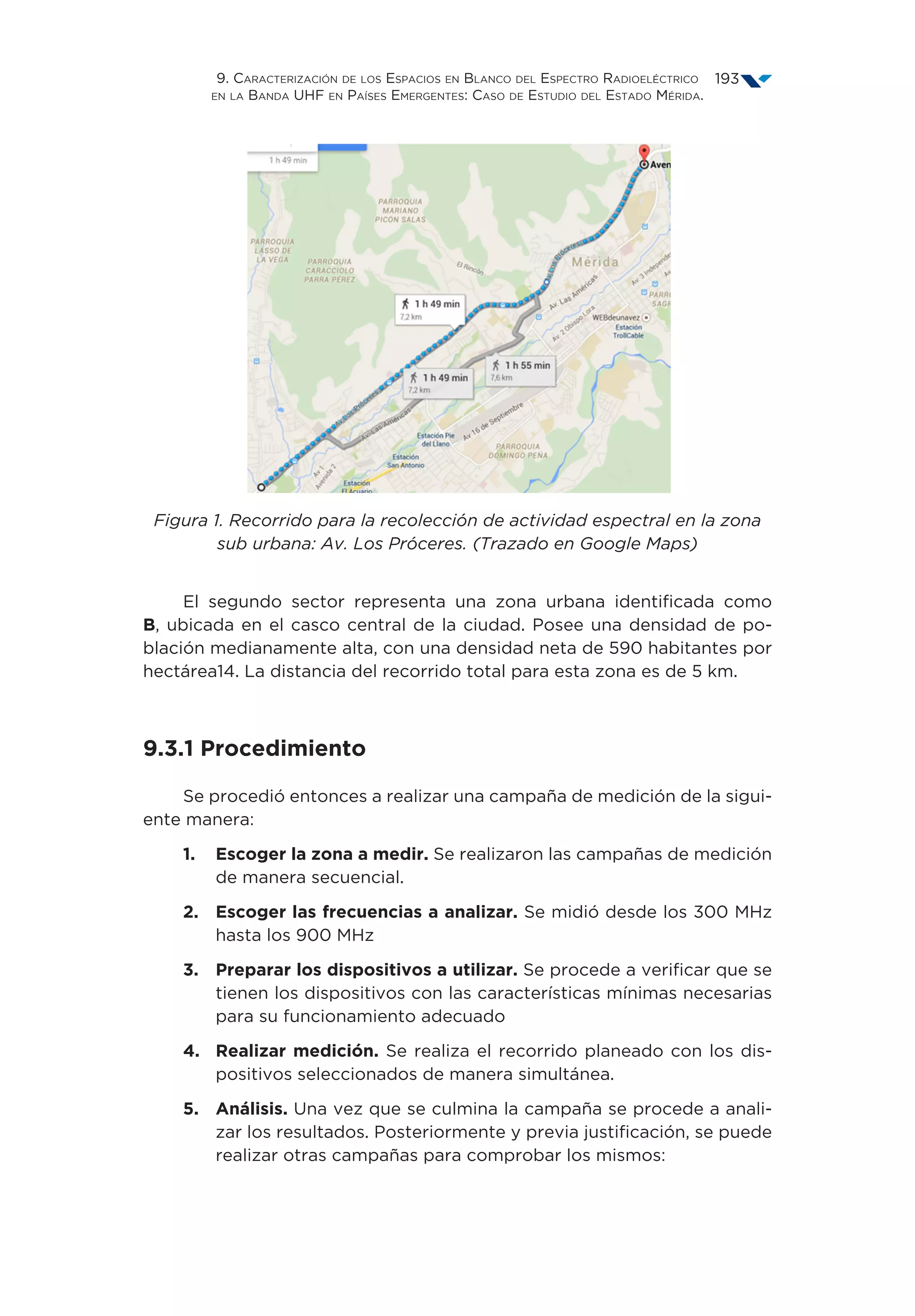 9. Caracterización de los Espacios en Blanco del Espectro Radioeléctrico
en la Banda UHF en Países Emergentes: Caso de Estudio del Estado Mérida.
193
Figura 1. Recorrido para la recolección de actividad espectral en la zona
sub urbana: Av. Los Próceres. (Trazado en Google Maps)
El segundo sector representa una zona urbana identificada como
B, ubicada en el casco central de la ciudad. Posee una densidad de po-
blación medianamente alta, con una densidad neta de 590 habitantes por
hectárea14. La distancia del recorrido total para esta zona es de 5 km.
9.3.1 Procedimiento
Se procedió entonces a realizar una campaña de medición de la sigui-
ente manera:
1.	Escoger la zona a medir. Se realizaron las campañas de medición
de manera secuencial.
2.	Escoger las frecuencias a analizar. Se midió desde los 300 MHz
hasta los 900 MHz
3.	Preparar los dispositivos a utilizar. Se procede a verificar que se
tienen los dispositivos con las características mínimas necesarias
para su funcionamiento adecuado
4.	Realizar medición. Se realiza el recorrido planeado con los dis-
positivos seleccionados de manera simultánea.
5.	Análisis. Una vez que se culmina la campaña se procede a anali-
zar los resultados. Posteriormente y previa justificación, se puede
realizar otras campañas para comprobar los mismos:
 