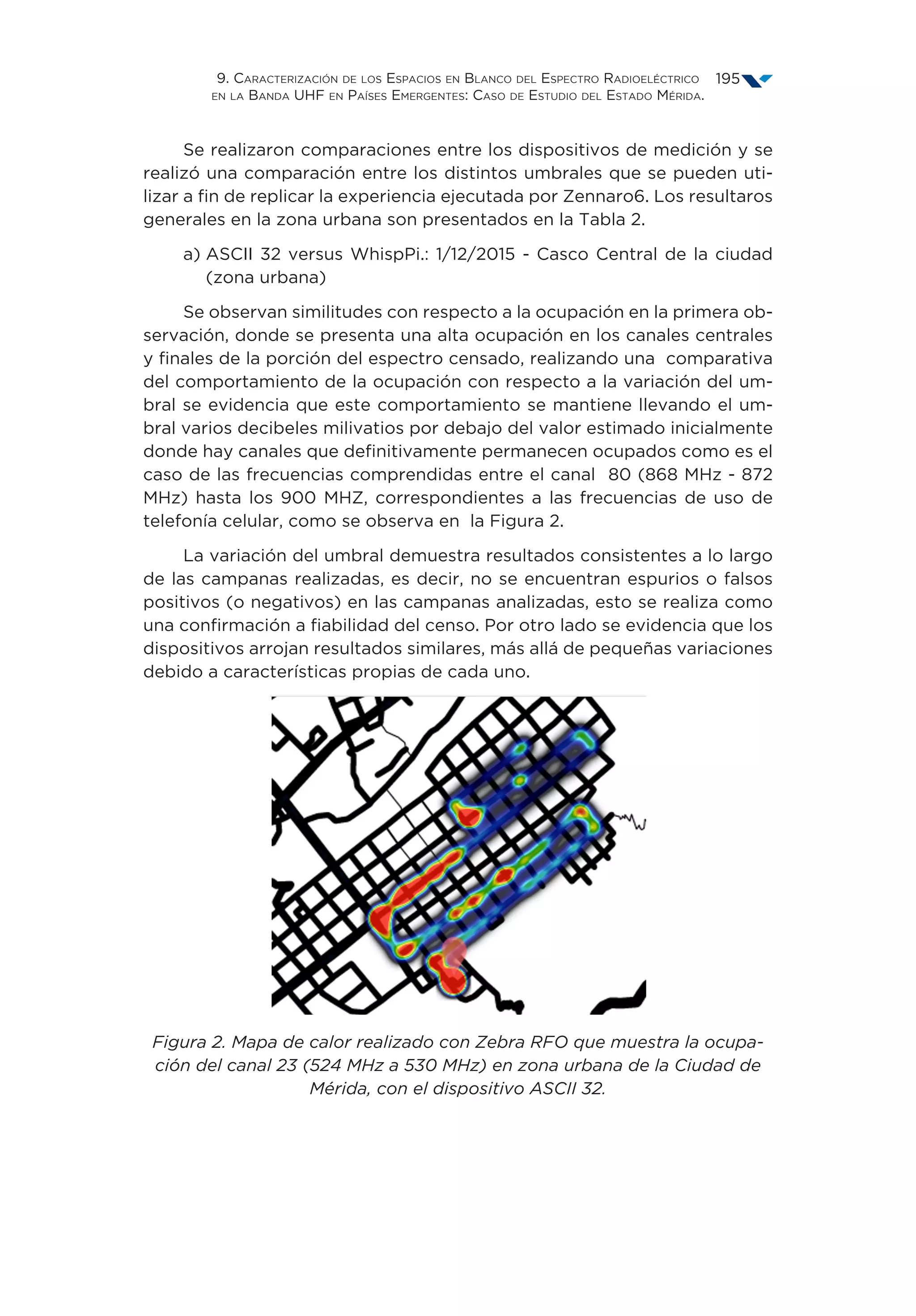 9. Caracterización de los Espacios en Blanco del Espectro Radioeléctrico
en la Banda UHF en Países Emergentes: Caso de Estudio del Estado Mérida.
195
Se realizaron comparaciones entre los dispositivos de medición y se
realizó una comparación entre los distintos umbrales que se pueden uti-
lizar a fin de replicar la experiencia ejecutada por Zennaro6. Los resultaros
generales en la zona urbana son presentados en la Tabla 2.
a) ASCII 32 versus WhispPi.: 1/12/2015 - Casco Central de la ciudad
(zona urbana)
Se observan similitudes con respecto a la ocupación en la primera ob-
servación, donde se presenta una alta ocupación en los canales centrales
y finales de la porción del espectro censado, realizando una comparativa
del comportamiento de la ocupación con respecto a la variación del um-
bral se evidencia que este comportamiento se mantiene llevando el um-
bral varios decibeles milivatios por debajo del valor estimado inicialmente
donde hay canales que definitivamente permanecen ocupados como es el
caso de las frecuencias comprendidas entre el canal 80 (868 MHz - 872
MHz) hasta los 900 MHZ, correspondientes a las frecuencias de uso de
telefonía celular, como se observa en la Figura 2.
La variación del umbral demuestra resultados consistentes a lo largo
de las campanas realizadas, es decir, no se encuentran espurios o falsos
positivos (o negativos) en las campanas analizadas, esto se realiza como
una confirmación a fiabilidad del censo. Por otro lado se evidencia que los
dispositivos arrojan resultados similares, más allá de pequeñas variaciones
debido a características propias de cada uno.
Figura 2. Mapa de calor realizado con Zebra RFO que muestra la ocupa-
ción del canal 23 (524 MHz a 530 MHz) en zona urbana de la Ciudad de
Mérida, con el dispositivo ASCII 32.
 