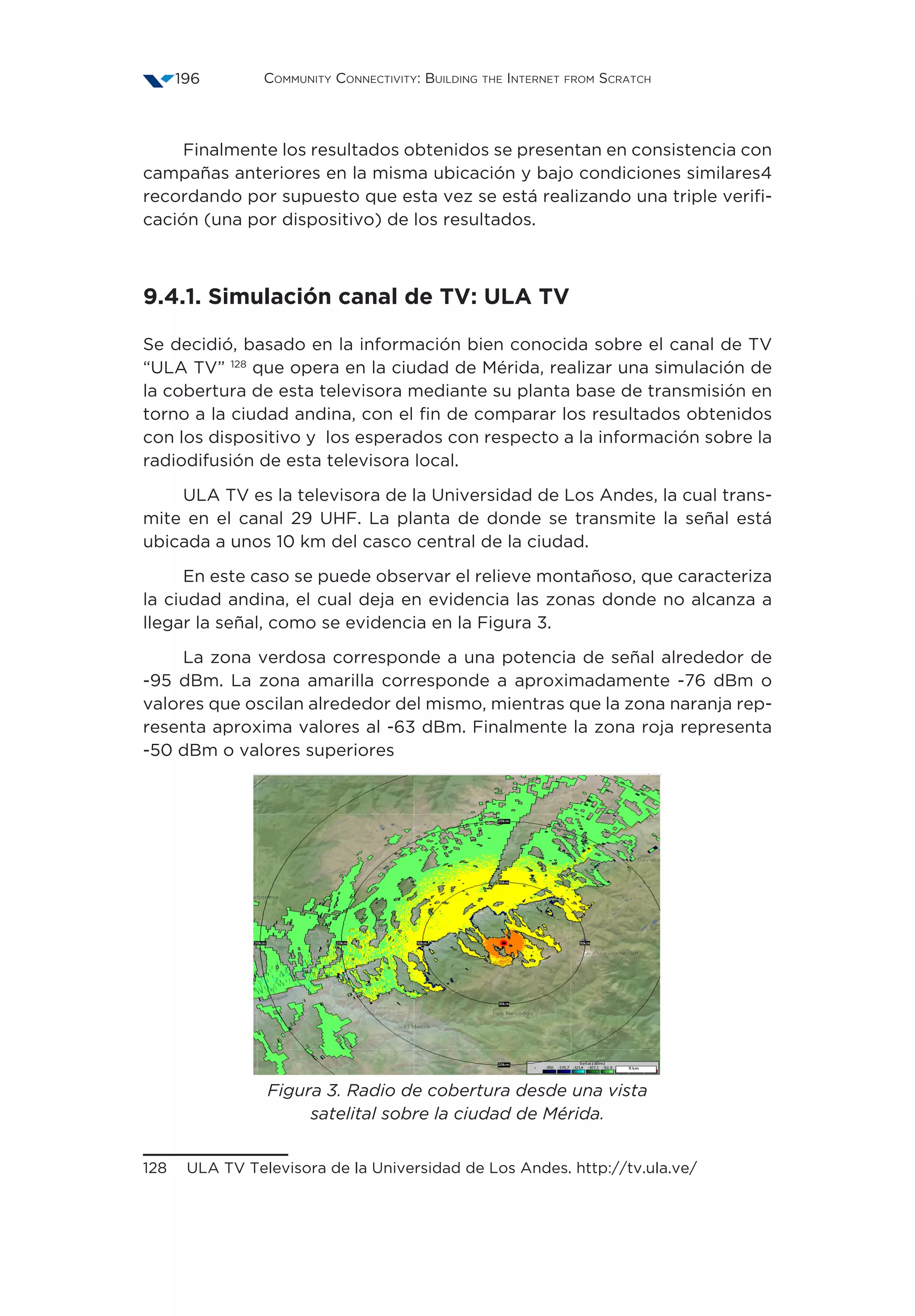 Community Connectivity: Building the Internet from Scratch196
Finalmente los resultados obtenidos se presentan en consistencia con
campañas anteriores en la misma ubicación y bajo condiciones similares4
recordando por supuesto que esta vez se está realizando una triple verifi-
cación (una por dispositivo) de los resultados.
9.4.1. Simulación canal de TV: ULA TV
Se decidió, basado en la información bien conocida sobre el canal de TV
“ULA TV” 128
que opera en la ciudad de Mérida, realizar una simulación de
la cobertura de esta televisora mediante su planta base de transmisión en
torno a la ciudad andina, con el fin de comparar los resultados obtenidos
con los dispositivo y los esperados con respecto a la información sobre la
radiodifusión de esta televisora local.
ULA TV es la televisora de la Universidad de Los Andes, la cual trans-
mite en el canal 29 UHF. La planta de donde se transmite la señal está
ubicada a unos 10 km del casco central de la ciudad.
En este caso se puede observar el relieve montañoso, que caracteriza
la ciudad andina, el cual deja en evidencia las zonas donde no alcanza a
llegar la señal, como se evidencia en la Figura 3.
La zona verdosa corresponde a una potencia de señal alrededor de
-95 dBm. La zona amarilla corresponde a aproximadamente -76 dBm o
valores que oscilan alrededor del mismo, mientras que la zona naranja rep-
resenta aproxima valores al -63 dBm. Finalmente la zona roja representa
-50 dBm o valores superiores
Figura 3. Radio de cobertura desde una vista
satelital sobre la ciudad de Mérida.
128  ULA TV Televisora de la Universidad de Los Andes. http://tv.ula.ve/
 