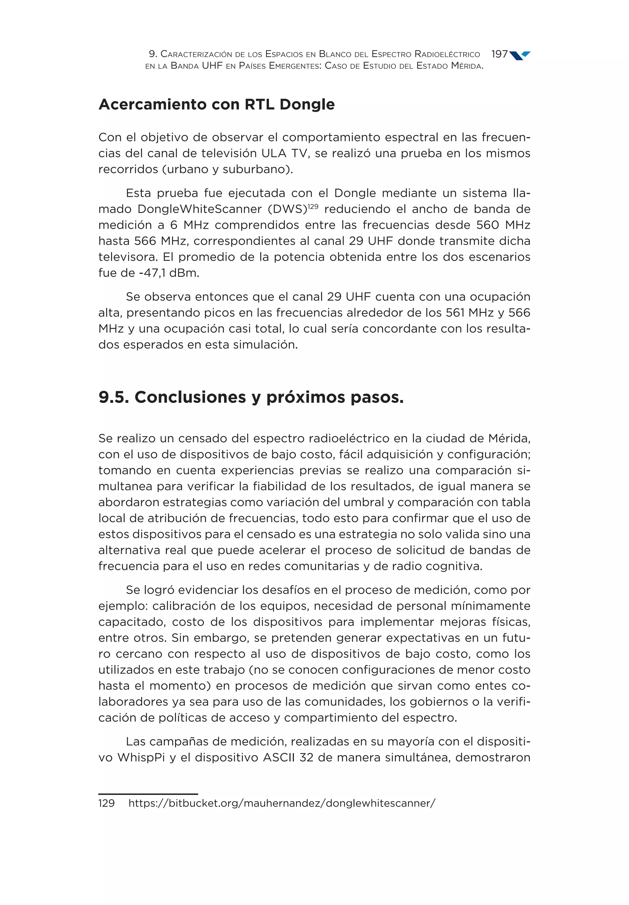 9. Caracterización de los Espacios en Blanco del Espectro Radioeléctrico
en la Banda UHF en Países Emergentes: Caso de Estudio del Estado Mérida.
197
Acercamiento con RTL Dongle
Con el objetivo de observar el comportamiento espectral en las frecuen-
cias del canal de televisión ULA TV, se realizó una prueba en los mismos
recorridos (urbano y suburbano).
Esta prueba fue ejecutada con el Dongle mediante un sistema lla-
mado DongleWhiteScanner (DWS)129
reduciendo el ancho de banda de
medición a 6 MHz comprendidos entre las frecuencias desde 560 MHz
hasta 566 MHz, correspondientes al canal 29 UHF donde transmite dicha
televisora. El promedio de la potencia obtenida entre los dos escenarios
fue de -47,1 dBm.
Se observa entonces que el canal 29 UHF cuenta con una ocupación
alta, presentando picos en las frecuencias alrededor de los 561 MHz y 566
MHz y una ocupación casi total, lo cual sería concordante con los resulta-
dos esperados en esta simulación.
9.5. Conclusiones y próximos pasos.
Se realizo un censado del espectro radioeléctrico en la ciudad de Mérida,
con el uso de dispositivos de bajo costo, fácil adquisición y configuración;
tomando en cuenta experiencias previas se realizo una comparación si-
multanea para verificar la fiabilidad de los resultados, de igual manera se
abordaron estrategias como variación del umbral y comparación con tabla
local de atribución de frecuencias, todo esto para confirmar que el uso de
estos dispositivos para el censado es una estrategia no solo valida sino una
alternativa real que puede acelerar el proceso de solicitud de bandas de
frecuencia para el uso en redes comunitarias y de radio cognitiva.
Se logró evidenciar los desafíos en el proceso de medición, como por
ejemplo: calibración de los equipos, necesidad de personal mínimamente
capacitado, costo de los dispositivos para implementar mejoras físicas,
entre otros. Sin embargo, se pretenden generar expectativas en un futu-
ro cercano con respecto al uso de dispositivos de bajo costo, como los
utilizados en este trabajo (no se conocen configuraciones de menor costo
hasta el momento) en procesos de medición que sirvan como entes co-
laboradores ya sea para uso de las comunidades, los gobiernos o la verifi-
cación de políticas de acceso y compartimiento del espectro.
Las campañas de medición, realizadas en su mayoría con el dispositi-
vo WhispPi y el dispositivo ASCII 32 de manera simultánea, demostraron
129  https://bitbucket.org/mauhernandez/donglewhitescanner/
 