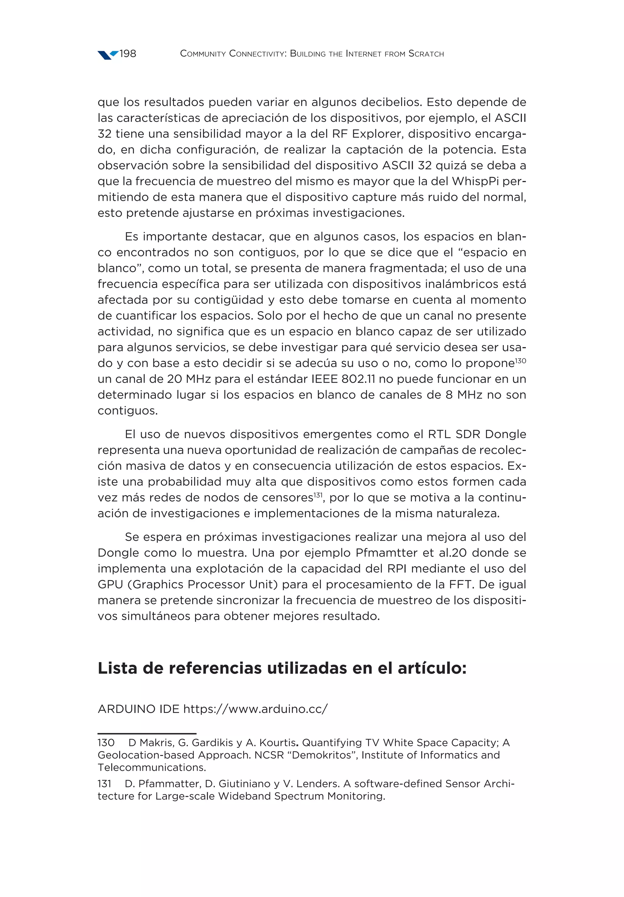 Community Connectivity: Building the Internet from Scratch198
que los resultados pueden variar en algunos decibelios. Esto depende de
las características de apreciación de los dispositivos, por ejemplo, el ASCII
32 tiene una sensibilidad mayor a la del RF Explorer, dispositivo encarga-
do, en dicha configuración, de realizar la captación de la potencia. Esta
observación sobre la sensibilidad del dispositivo ASCII 32 quizá se deba a
que la frecuencia de muestreo del mismo es mayor que la del WhispPi per-
mitiendo de esta manera que el dispositivo capture más ruido del normal,
esto pretende ajustarse en próximas investigaciones.
Es importante destacar, que en algunos casos, los espacios en blan-
co encontrados no son contiguos, por lo que se dice que el “espacio en
blanco”, como un total, se presenta de manera fragmentada; el uso de una
frecuencia específica para ser utilizada con dispositivos inalámbricos está
afectada por su contigüidad y esto debe tomarse en cuenta al momento
de cuantificar los espacios. Solo por el hecho de que un canal no presente
actividad, no significa que es un espacio en blanco capaz de ser utilizado
para algunos servicios, se debe investigar para qué servicio desea ser usa-
do y con base a esto decidir si se adecúa su uso o no, como lo propone130
un canal de 20 MHz para el estándar IEEE 802.11 no puede funcionar en un
determinado lugar si los espacios en blanco de canales de 8 MHz no son
contiguos.
El uso de nuevos dispositivos emergentes como el RTL SDR Dongle
representa una nueva oportunidad de realización de campañas de recolec-
ción masiva de datos y en consecuencia utilización de estos espacios. Ex-
iste una probabilidad muy alta que dispositivos como estos formen cada
vez más redes de nodos de censores131
, por lo que se motiva a la continu-
ación de investigaciones e implementaciones de la misma naturaleza.
Se espera en próximas investigaciones realizar una mejora al uso del
Dongle como lo muestra. Una por ejemplo Pfmamtter et al.20 donde se
implementa una explotación de la capacidad del RPI mediante el uso del
GPU (Graphics Processor Unit) para el procesamiento de la FFT. De igual
manera se pretende sincronizar la frecuencia de muestreo de los dispositi-
vos simultáneos para obtener mejores resultado.
Lista de referencias utilizadas en el artículo:
ARDUINO IDE https://www.arduino.cc/
130  D Makris, G. Gardikis y A. Kourtis. Quantifying TV White Space Capacity; A
Geolocation-based Approach. NCSR “Demokritos”, Institute of Informatics and
Telecommunications.
131  D. Pfammatter, D. Giutiniano y V. Lenders. A software-defined Sensor Archi-
tecture for Large-scale Wideband Spectrum Monitoring.
 