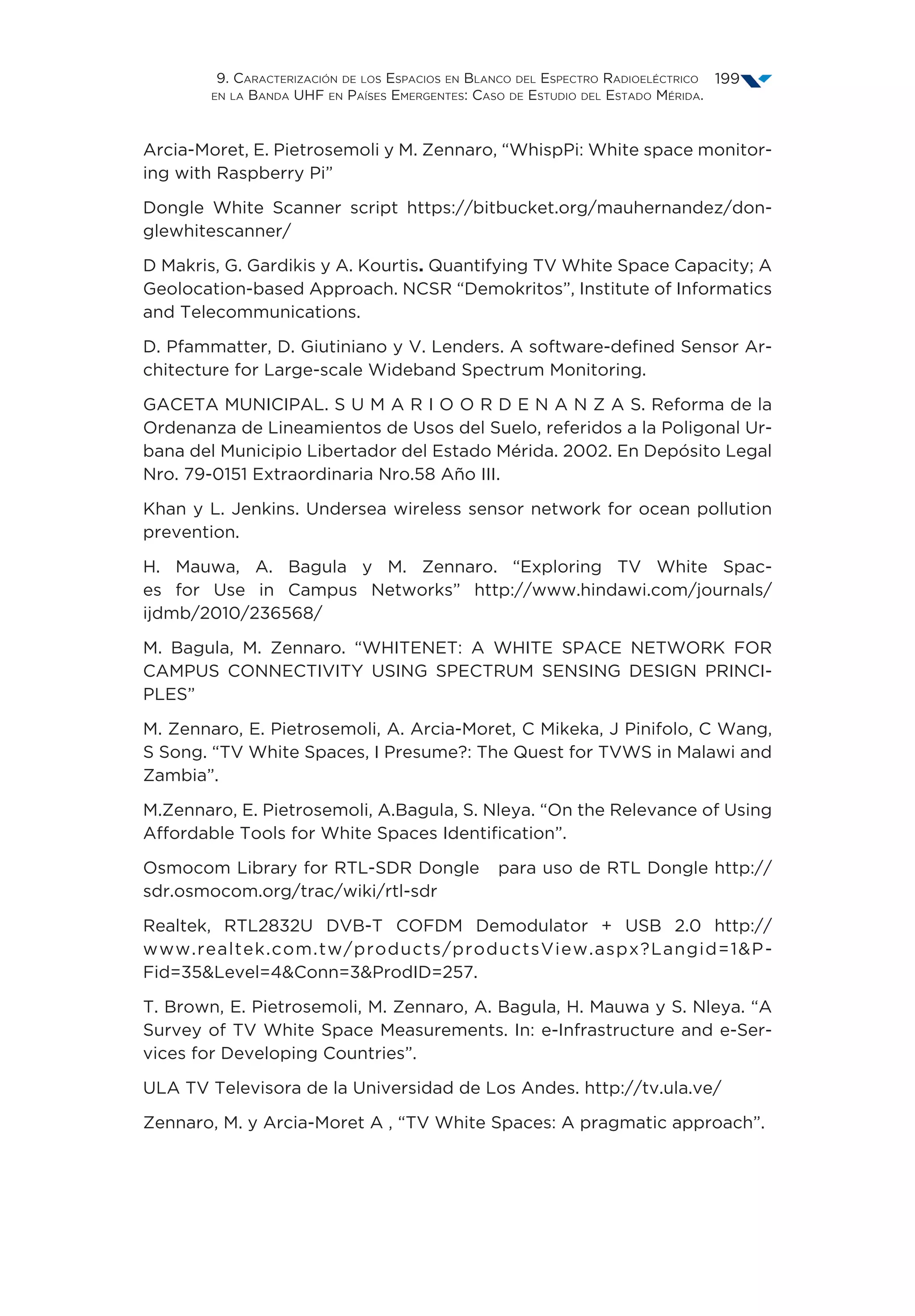 9. Caracterización de los Espacios en Blanco del Espectro Radioeléctrico
en la Banda UHF en Países Emergentes: Caso de Estudio del Estado Mérida.
199
Arcia-Moret, E. Pietrosemoli y M. Zennaro, “WhispPi: White space monitor-
ing with Raspberry Pi”
Dongle White Scanner script https://bitbucket.org/mauhernandez/don-
glewhitescanner/
D Makris, G. Gardikis y A. Kourtis. Quantifying TV White Space Capacity; A
Geolocation-based Approach. NCSR “Demokritos”, Institute of Informatics
and Telecommunications.
D. Pfammatter, D. Giutiniano y V. Lenders. A software-defined Sensor Ar-
chitecture for Large-scale Wideband Spectrum Monitoring.
GACETA MUNICIPAL. S U M A R I O O R D E N A N Z A S. Reforma de la
Ordenanza de Lineamientos de Usos del Suelo, referidos a la Poligonal Ur-
bana del Municipio Libertador del Estado Mérida. 2002. En Depósito Legal
Nro. 79-0151 Extraordinaria Nro.58 Año III.
Khan y L. Jenkins. Undersea wireless sensor network for ocean pollution
prevention.
H. Mauwa, A. Bagula y M. Zennaro. “Exploring TV White Spac-
es for Use in Campus Networks” http://www.hindawi.com/journals/
ijdmb/2010/236568/
M. Bagula, M. Zennaro. “WHITENET: A WHITE SPACE NETWORK FOR
CAMPUS CONNECTIVITY USING SPECTRUM SENSING DESIGN PRINCI-
PLES”
M. Zennaro, E. Pietrosemoli, A. Arcia-Moret, C Mikeka, J Pinifolo, C Wang,
S Song. “TV White Spaces, I Presume?: The Quest for TVWS in Malawi and
Zambia”.
M.Zennaro, E. Pietrosemoli, A.Bagula, S. Nleya. “On the Relevance of Using
Affordable Tools for White Spaces Identification”.
Osmocom Library for RTL-SDR Dongle para uso de RTL Dongle http://
sdr.osmocom.org/trac/wiki/rtl-sdr
Realtek, RTL2832U DVB-T COFDM Demodulator + USB 2.0 http://
www.realtek.com.tw/products/productsView.aspx?Langid=1P-
Fid=35Level=4Conn=3ProdID=257.
T. Brown, E. Pietrosemoli, M. Zennaro, A. Bagula, H. Mauwa y S. Nleya. “A
Survey of TV White Space Measurements. In: e-Infrastructure and e-Ser-
vices for Developing Countries”.
ULA TV Televisora de la Universidad de Los Andes. http://tv.ula.ve/
Zennaro, M. y Arcia-Moret A , “TV White Spaces: A pragmatic approach”.
 