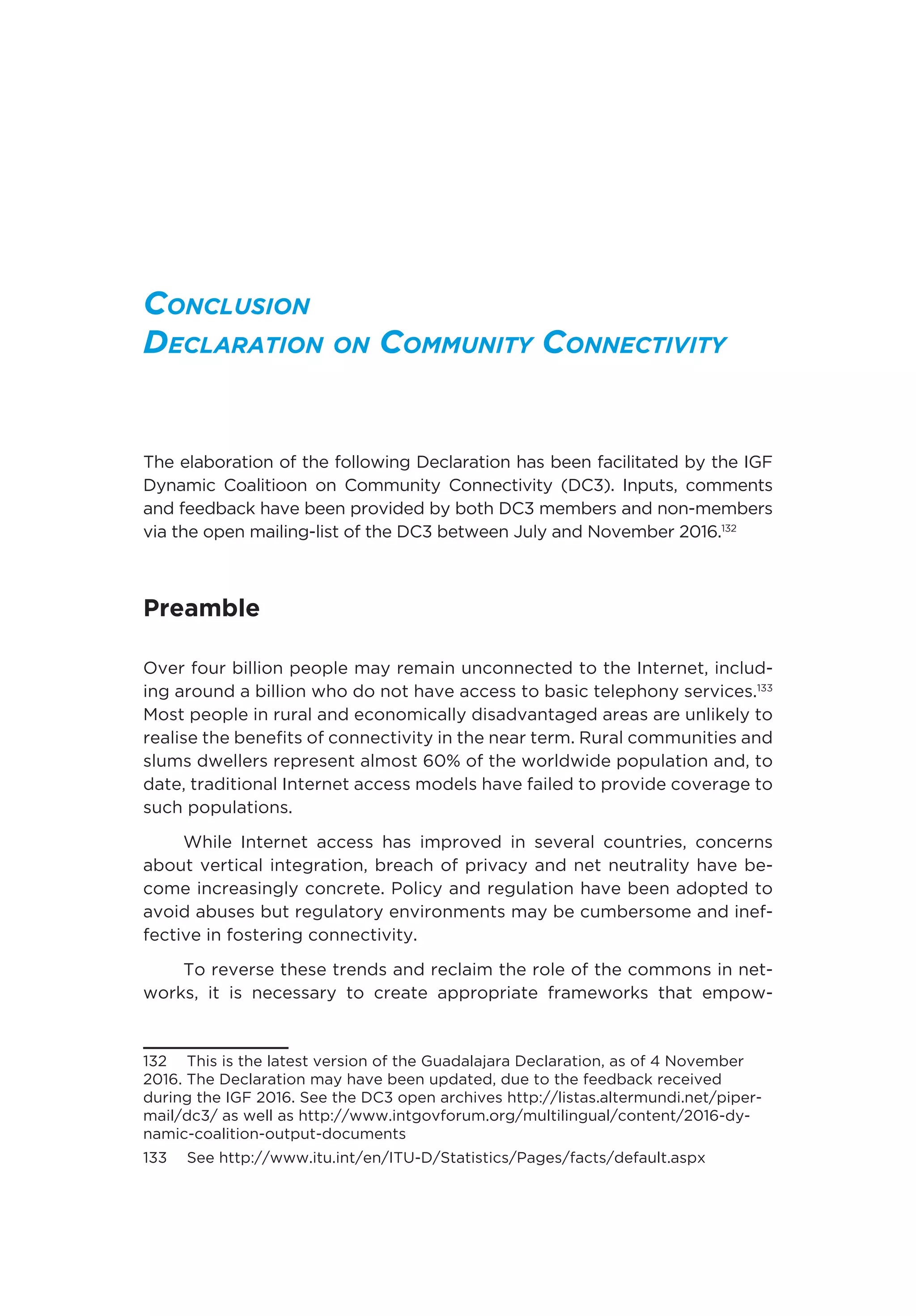 Conclusion
Declaration on Community Connectivity
The elaboration of the following Declaration has been facilitated by the IGF
Dynamic Coalitioon on Community Connectivity (DC3). Inputs, comments
and feedback have been provided by both DC3 members and non-members
via the open mailing-list of the DC3 between July and November 2016.132
Preamble 
Over four billion people may remain unconnected to the Internet, includ-
ing around a billion who do not have access to basic telephony services.133
Most people in rural and economically disadvantaged areas are unlikely to
realise the benefits of connectivity in the near term. Rural communities and
slums dwellers represent almost 60% of the worldwide population and, to
date, traditional Internet access models have failed to provide coverage to
such populations. 
While Internet access has improved in several countries, concerns
about vertical integration, breach of privacy and net neutrality have be-
come increasingly concrete. Policy and regulation have been adopted to
avoid abuses but regulatory environments may be cumbersome and inef-
fective in fostering connectivity. 
To reverse these trends and reclaim the role of the commons in net-
works, it is necessary to create appropriate frameworks that empow-
132  This is the latest version of the Guadalajara Declaration, as of 4 November
2016. The Declaration may have been updated, due to the feedback received
during the IGF 2016. See the DC3 open archives http://listas.altermundi.net/piper-
mail/dc3/ as well as http://www.intgovforum.org/multilingual/content/2016-dy-
namic-coalition-output-documents
133  See http://www.itu.int/en/ITU-D/Statistics/Pages/facts/default.aspx
 
