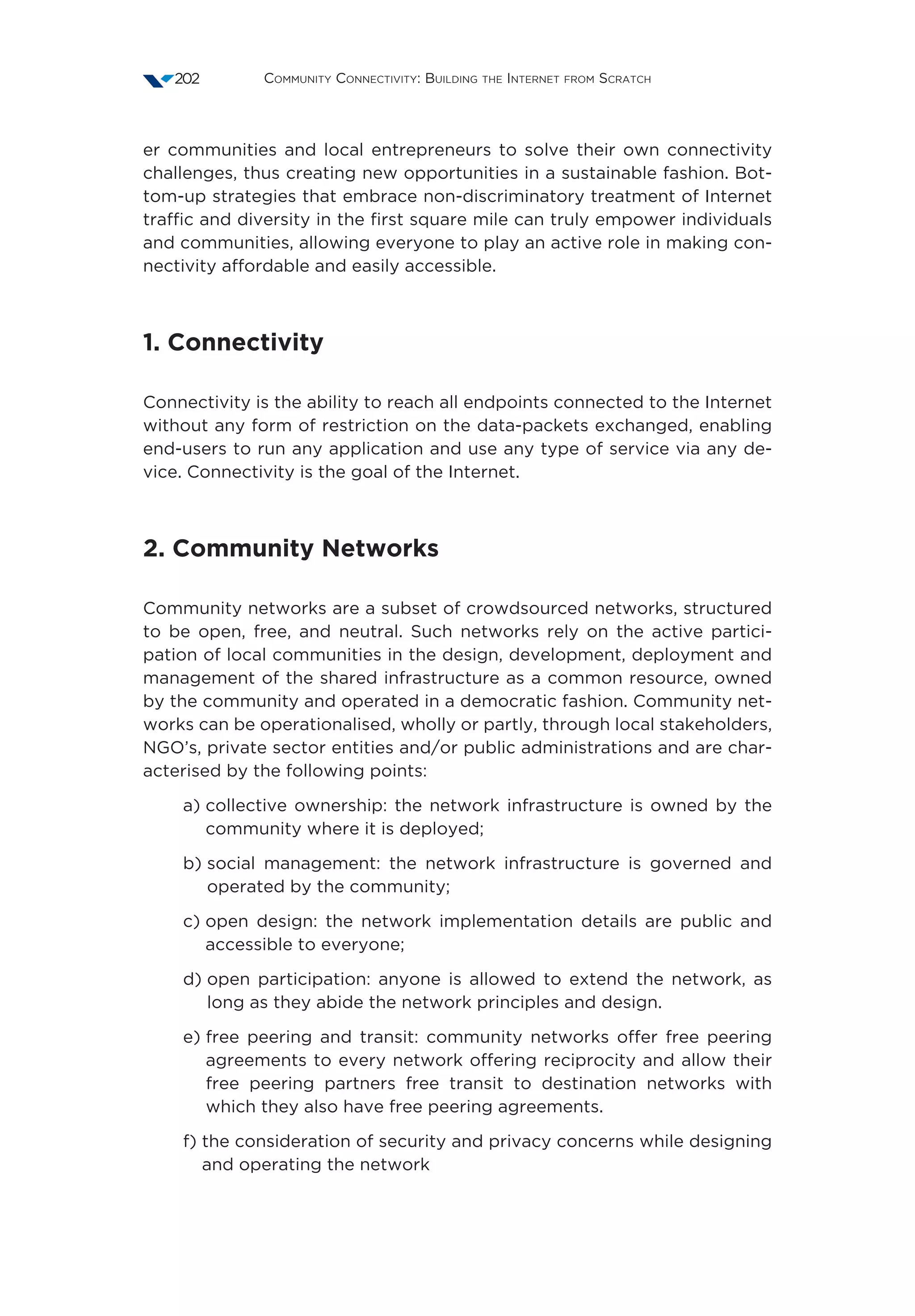 Community Connectivity: Building the Internet from Scratch202
er communities and local entrepreneurs to solve their own connectivity
challenges, thus creating new opportunities in a sustainable fashion. Bot-
tom-up strategies that embrace non-discriminatory treatment of Internet
traffic and diversity in the first square mile can truly empower individuals
and communities, allowing everyone to play an active role in making con-
nectivity affordable and easily accessible.
1. Connectivity 
Connectivity is the ability to reach all endpoints connected to the Internet
without any form of restriction on the data-packets exchanged, enabling
end-users to run any application and use any type of service via any de-
vice. Connectivity is the goal of the Internet.
2. Community Networks 
Community networks are a subset of crowdsourced networks, structured
to be open, free, and neutral. Such networks rely on the active partici-
pation of local communities in the design, development, deployment and
management of the shared infrastructure as a common resource, owned
by the community and operated in a democratic fashion. Community net-
works can be operationalised, wholly or partly, through local stakeholders,
NGO’s, private sector entities and/or public administrations and are char-
acterised by the following points:
a) collective ownership: the network infrastructure is owned by the
community where it is deployed;
b) social management: the network infrastructure is governed and
operated by the community;
c) open design: the network implementation details are public and
accessible to everyone;
d) open participation: anyone is allowed to extend the network, as
long as they abide the network principles and design.
e) free peering and transit: community networks offer free peering
agreements to every network offering reciprocity and allow their
free peering partners free transit to destination networks with
which they also have free peering agreements.
f) the consideration of security and privacy concerns while designing
and operating the network
 