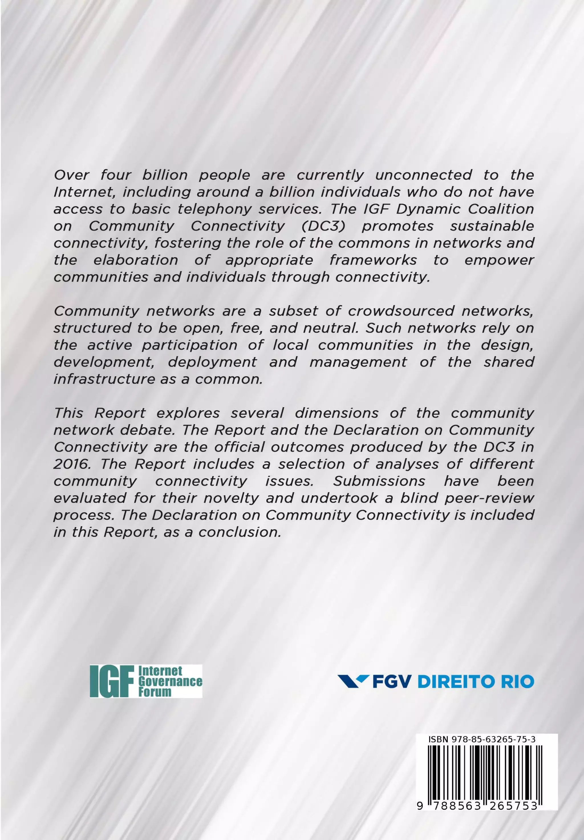 Over four billion people are currently unconnected to the
Internet including around a billion individuais who do not have
access to basic telephony services. The IGF Dynamic Coalition
on Community Connectivity (DC3) promotes sustainable
connectivity, fostering the role of the commons in networks and
the elaboration of appropriate frameworks to empower
communities and individuais through connectivity.
Community networks are a subset of crowdsourced networks,
structured to be open, free, and neutra/. Such networks rely on
the active participation of local communities in the design,
development deployment and management of the shared
infrastructure as a common.
This Report explores severa/ dimensions of the community
network debate. The Report and the Declaration on Community
Connectivity are the official outcomes produced by the DC3 in
2076. The Report includes a selection of analyses of different
community connectivity issues. Submissions have been
evaluated for their novelty and undertook a blind peer-review
process. The Declaration on Community Connectivity is included
in this Report as a conclusion.
Internet
Governance
Forum
, .,.FGV DIREITO RIO
ISBN 97B-B5-63265-75-3
I I li9 788563 265753
 