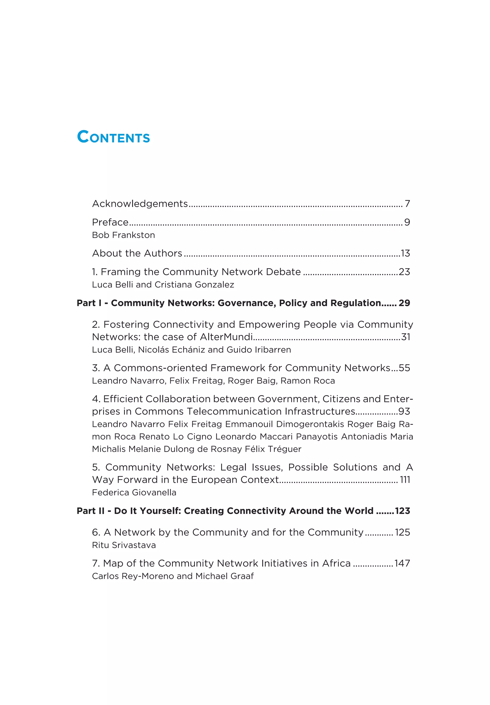 Contents
Acknowledgements........................................................................................... 7
Preface....................................................................................................................9
Bob Frankston
About the Authors............................................................................................13
1. Framing the Community Network Debate.........................................23
Luca Belli and Cristiana Gonzalez
Part I - Community Networks: Governance, Policy and Regulation....... 29
2. Fostering Connectivity and Empowering People via Community
Networks: the case of AlterMundi..............................................................31
Luca Belli, Nicolás Echániz and Guido Iribarren
3. A Commons-oriented Framework for Community Networks....55
Leandro Navarro, Felix Freitag, Roger Baig, Ramon Roca
4. Efficient Collaboration between Government, Citizens and Enter-
prises in Commons Telecommunication Infrastructures..................93
Leandro Navarro Felix Freitag Emmanouil Dimogerontakis Roger Baig Ra-
mon Roca Renato Lo Cigno Leonardo Maccari Panayotis Antoniadis Maria
Michalis Melanie Dulong de Rosnay Félix Tréguer
5. Community Networks: Legal Issues, Possible Solutions and A
Way Forward in the European Context................................................... 111
Federica Giovanella
Part II - Do It Yourself: Creating Connectivity Around the World........123
6. A Network by the Community and for the Community............. 125
Ritu Srivastava
7. Map of the Community Network Initiatives in Africa..................147
Carlos Rey-Moreno and Michael Graaf
 