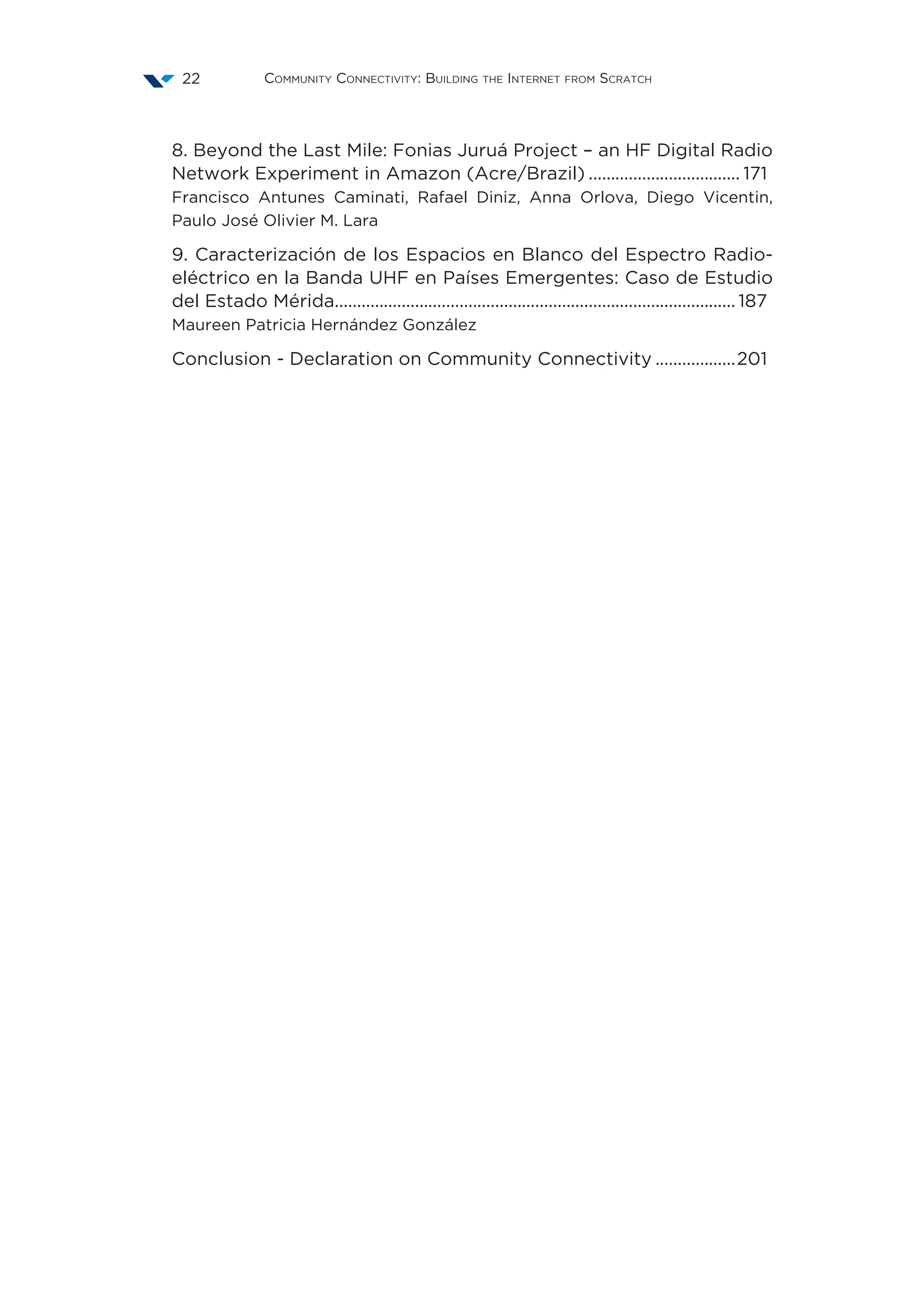 Community Connectivity: Building the Internet from Scratch22
8. Beyond the Last Mile: Fonias Juruá Project – an HF Digital Radio
Network Experiment in Amazon (Acre/Brazil)................................... 171
Francisco Antunes Caminati, Rafael Diniz, Anna Orlova, Diego Vicentin,
Paulo José Olivier M. Lara
9. Caracterización de los Espacios en Blanco del Espectro Radio-
eléctrico en la Banda UHF en Países Emergentes: Caso de Estudio
del Estado Mérida........................................................................................... 187
Maureen Patricia Hernández González
Conclusion - Declaration on Community Connectivity...................201
 