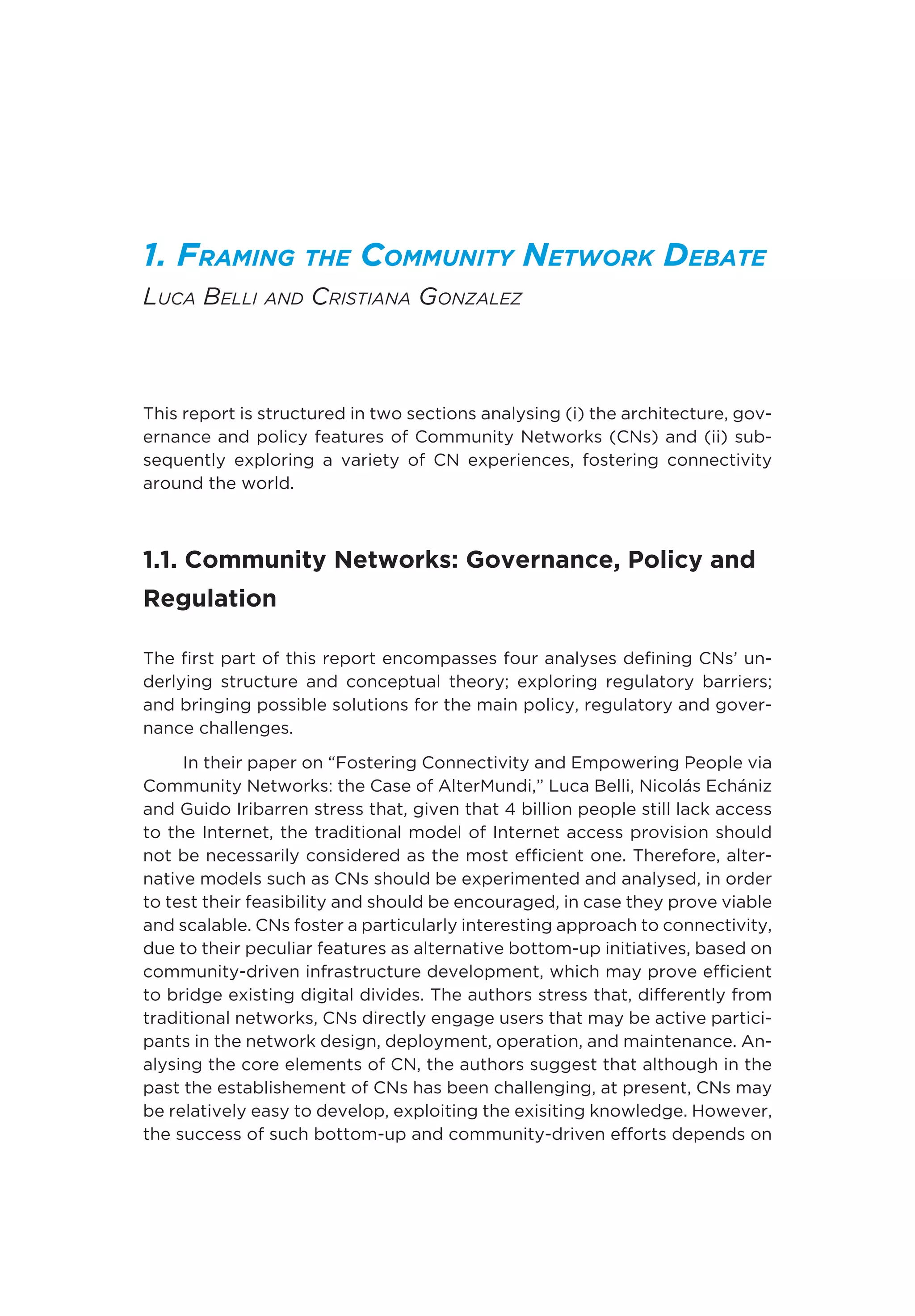 1. Framing the Community Network Debate
Luca Belli and Cristiana Gonzalez
This report is structured in two sections analysing (i) the architecture, gov-
ernance and policy features of Community Networks (CNs) and (ii) sub-
sequently exploring a variety of CN experiences, fostering connectivity
around the world.
1.1. Community Networks: Governance, Policy and
Regulation
The first part of this report encompasses four analyses defining CNs’ un-
derlying structure and conceptual theory; exploring regulatory barriers;
and bringing possible solutions for the main policy, regulatory and gover-
nance challenges.
In their paper on “Fostering Connectivity and Empowering People via
Community Networks: the Case of AlterMundi,” Luca Belli, Nicolás Echániz
and Guido Iribarren stress that, given that 4 billion people still lack access
to the Internet, the traditional model of Internet access provision should
not be necessarily considered as the most efficient one. Therefore, alter-
native models such as CNs should be experimented and analysed, in order
to test their feasibility and should be encouraged, in case they prove viable
and scalable. CNs foster a particularly interesting approach to connectivity,
due to their peculiar features as alternative bottom-up initiatives, based on
community-driven infrastructure development, which may prove efficient
to bridge existing digital divides. The authors stress that, differently from
traditional networks, CNs directly engage users that may be active partici-
pants in the network design, deployment, operation, and maintenance. An-
alysing the core elements of CN, the authors suggest that although in the
past the establishement of CNs has been challenging, at present, CNs may
be relatively easy to develop, exploiting the exisiting knowledge. However,
the success of such bottom-up and community-driven efforts depends on
 