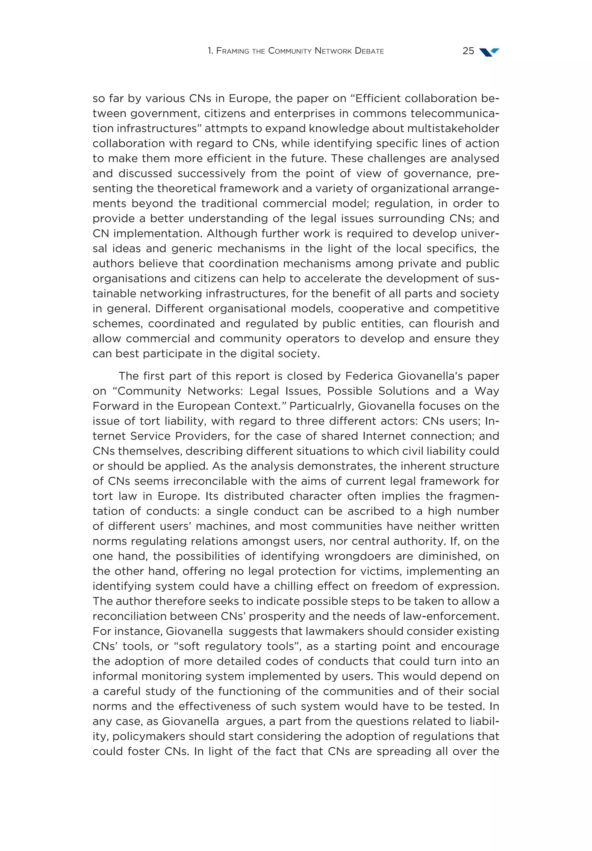 1. Framing the Community Network Debate 25
so far by various CNs in Europe, the paper on “Efficient collaboration be-
tween government, citizens and enterprises in commons telecommunica-
tion infrastructures” attmpts to expand knowledge about multistakeholder
collaboration with regard to CNs, while identifying specific lines of action
to make them more efficient in the future. These challenges are analysed
and discussed successively from the point of view of governance, pre-
senting the theoretical framework and a variety of organizational arrange-
ments beyond the traditional commercial model; regulation, in order to
provide a better understanding of the legal issues surrounding CNs; and
CN implementation. Although further work is required to develop univer-
sal ideas and generic mechanisms in the light of the local specifics, the
authors believe that coordination mechanisms among private and public
organisations and citizens can help to accelerate the development of sus-
tainable networking infrastructures, for the benefit of all parts and society
in general. Different organisational models, cooperative and competitive
schemes, coordinated and regulated by public entities, can flourish and
allow commercial and community operators to develop and ensure they
can best participate in the digital society.
The first part of this report is closed by Federica Giovanella’s paper
on “Community Networks: Legal Issues, Possible Solutions and a Way
Forward in the European Context.” Particualrly, Giovanella focuses on the
issue of tort liability, with regard to three different actors: CNs users; In-
ternet Service Providers, for the case of shared Internet connection; and
CNs themselves, describing different situations to which civil liability could
or should be applied. As the analysis demonstrates, the inherent structure
of CNs seems irreconcilable with the aims of current legal framework for
tort law in Europe. Its distributed character often implies the fragmen-
tation of conducts: a single conduct can be ascribed to a high number
of different users’ machines, and most communities have neither written
norms regulating relations amongst users, nor central authority. If, on the
one hand, the possibilities of identifying wrongdoers are diminished, on
the other hand, offering no legal protection for victims, implementing an
identifying system could have a chilling effect on freedom of expression.
The author therefore seeks to indicate possible steps to be taken to allow a
reconciliation between CNs’ prosperity and the needs of law-enforcement.
For instance, Giovanella suggests that lawmakers should consider existing
CNs’ tools, or “soft regulatory tools”, as a starting point and encourage
the adoption of more detailed codes of conducts that could turn into an
informal monitoring system implemented by users. This would depend on
a careful study of the functioning of the communities and of their social
norms and the effectiveness of such system would have to be tested. In
any case, as Giovanella argues, a part from the questions related to liabil-
ity, policymakers should start considering the adoption of regulations that
could foster CNs. In light of the fact that CNs are spreading all over the
 