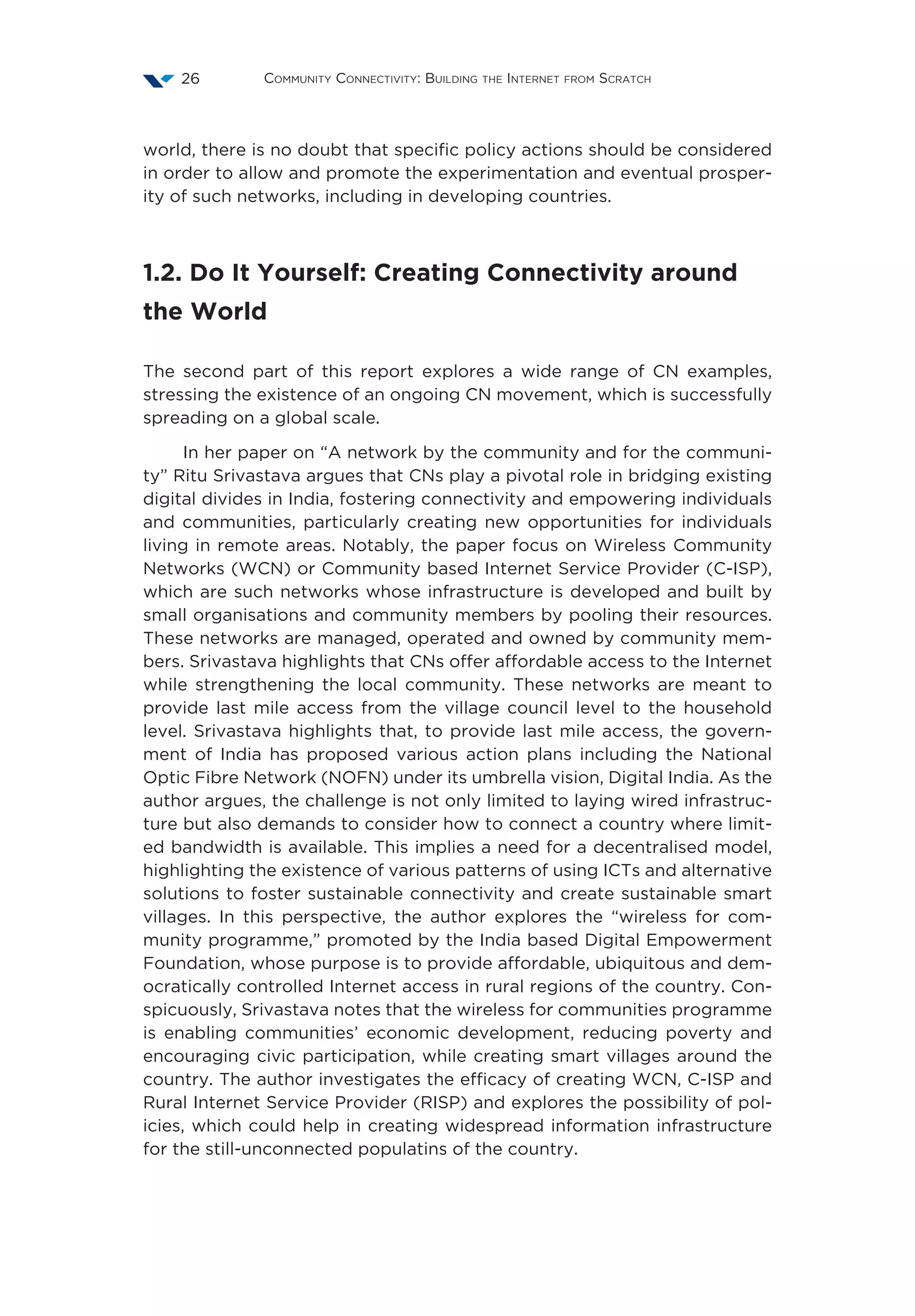Community Connectivity: Building the Internet from Scratch26
world, there is no doubt that specific policy actions should be considered
in order to allow and promote the experimentation and eventual prosper-
ity of such networks, including in developing countries.
1.2. Do It Yourself: Creating Connectivity around
the World   
The second part of this report explores a wide range of CN examples,
stressing the existence of an ongoing CN movement, which is successfully
spreading on a global scale.
In her paper on “A network by the community and for the communi-
ty” Ritu Srivastava argues that CNs play a pivotal role in bridging existing
digital divides in India, fostering connectivity and empowering individuals
and communities, particularly creating new opportunities for individuals
living in remote areas. Notably, the paper focus on Wireless Community
Networks (WCN) or Community based Internet Service Provider (C-ISP),
which are such networks whose infrastructure is developed and built by
small organisations and community members by pooling their resources.
These networks are managed, operated and owned by community mem-
bers. Srivastava highlights that CNs offer affordable access to the Internet
while strengthening the local community. These networks are meant to
provide last mile access from the village council level to the household
level. Srivastava highlights that, to provide last mile access, the govern-
ment of India has proposed various action plans including the National
Optic Fibre Network (NOFN) under its umbrella vision, Digital India. As the
author argues, the challenge is not only limited to laying wired infrastruc-
ture but also demands to consider how to connect a country where limit-
ed bandwidth is available. This implies a need for a decentralised model,
highlighting the existence of various patterns of using ICTs and alternative
solutions to foster sustainable connectivity and create sustainable smart
villages. In this perspective, the author explores the “wireless for com-
munity programme,” promoted by the India based Digital Empowerment
Foundation, whose purpose is to provide affordable, ubiquitous and dem-
ocratically controlled Internet access in rural regions of the country. Con-
spicuously, Srivastava notes that the wireless for communities programme
is enabling communities’ economic development, reducing poverty and
encouraging civic participation, while creating smart villages around the
country. The author investigates the efficacy of creating WCN, C-ISP and
Rural Internet Service Provider (RISP) and explores the possibility of pol-
icies, which could help in creating widespread information infrastructure
for the still-unconnected populatins of the country.
 