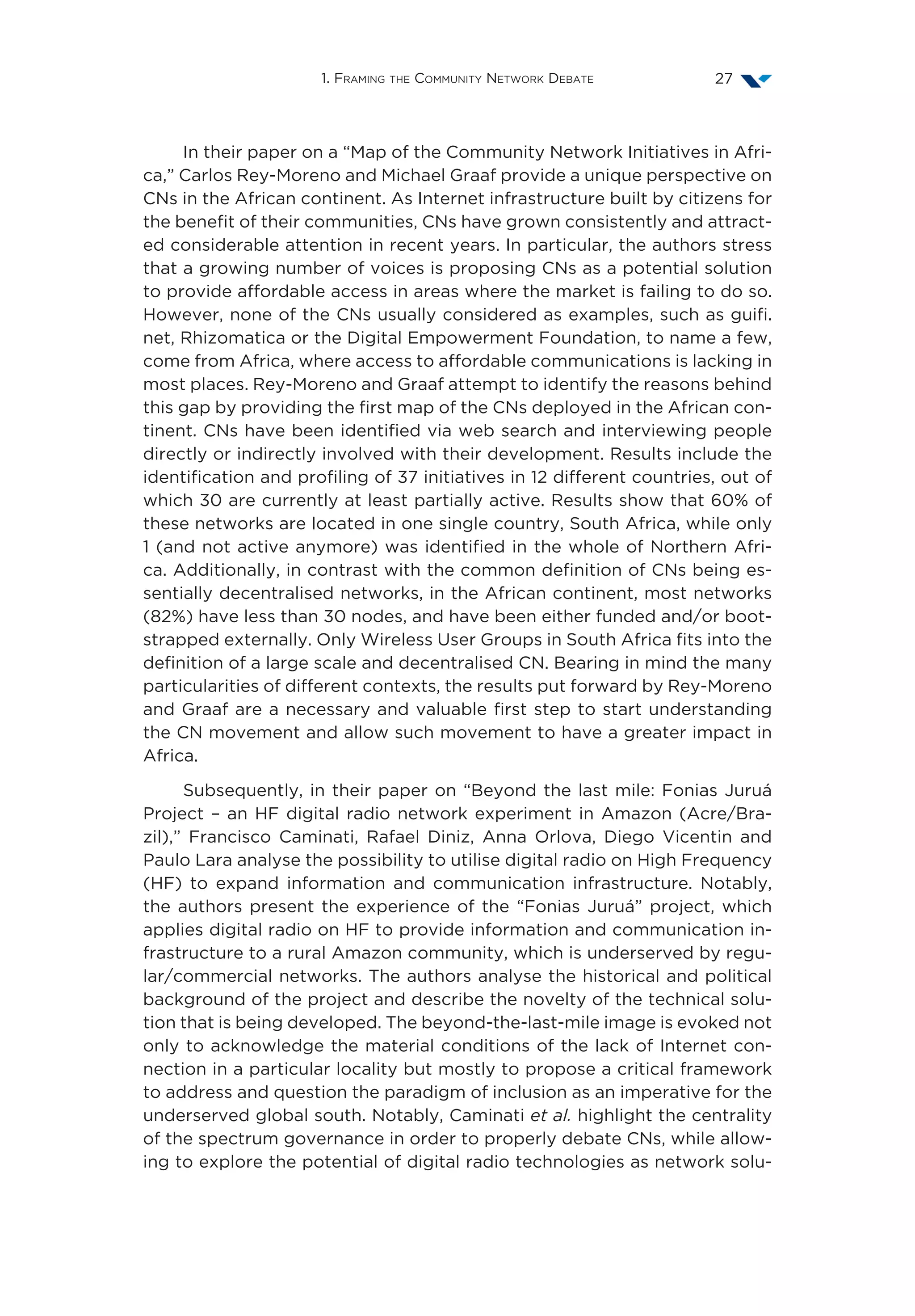 1. Framing the Community Network Debate 27
In their paper on a “Map of the Community Network Initiatives in Afri-
ca,” Carlos Rey-Moreno and Michael Graaf provide a unique perspective on
CNs in the African continent. As Internet infrastructure built by citizens for
the benefit of their communities, CNs have grown consistently and attract-
ed considerable attention in recent years. In particular, the authors stress
that a growing number of voices is proposing CNs as a potential solution
to provide affordable access in areas where the market is failing to do so.
However, none of the CNs usually considered as examples, such as guifi.
net, Rhizomatica or the Digital Empowerment Foundation, to name a few,
come from Africa, where access to affordable communications is lacking in
most places. Rey-Moreno and Graaf attempt to identify the reasons behind
this gap by providing the first map of the CNs deployed in the African con-
tinent. CNs have been identified via web search and interviewing people
directly or indirectly involved with their development. Results include the
identification and profiling of 37 initiatives in 12 different countries, out of
which 30 are currently at least partially active. Results show that 60% of
these networks are located in one single country, South Africa, while only
1 (and not active anymore) was identified in the whole of Northern Afri-
ca. Additionally, in contrast with the common definition of CNs being es-
sentially decentralised networks, in the African continent, most networks
(82%) have less than 30 nodes, and have been either funded and/or boot-
strapped externally. Only Wireless User Groups in South Africa fits into the
definition of a large scale and decentralised CN. Bearing in mind the many
particularities of different contexts, the results put forward by Rey-Moreno
and Graaf are a necessary and valuable first step to start understanding
the CN movement and allow such movement to have a greater impact in
Africa.
Subsequently, in their paper on “Beyond the last mile: Fonias Juruá
Project – an HF digital radio network experiment in Amazon (Acre/Bra-
zil),” Francisco Caminati, Rafael Diniz, Anna Orlova, Diego Vicentin and
Paulo Lara analyse the possibility to utilise digital radio on High Frequency
(HF) to expand information and communication infrastructure. Notably,
the authors present the experience of the “Fonias Juruá” project, which
applies digital radio on HF to provide information and communication in-
frastructure to a rural Amazon community, which is underserved by regu-
lar/commercial networks. The authors analyse the historical and political
background of the project and describe the novelty of the technical solu-
tion that is being developed. The beyond-the-last-mile image is evoked not
only to acknowledge the material conditions of the lack of Internet con-
nection in a particular locality but mostly to propose a critical framework
to address and question the paradigm of inclusion as an imperative for the
underserved global south. Notably, Caminati et al. highlight the centrality
of the spectrum governance in order to properly debate CNs, while allow-
ing to explore the potential of digital radio technologies as network solu-
 