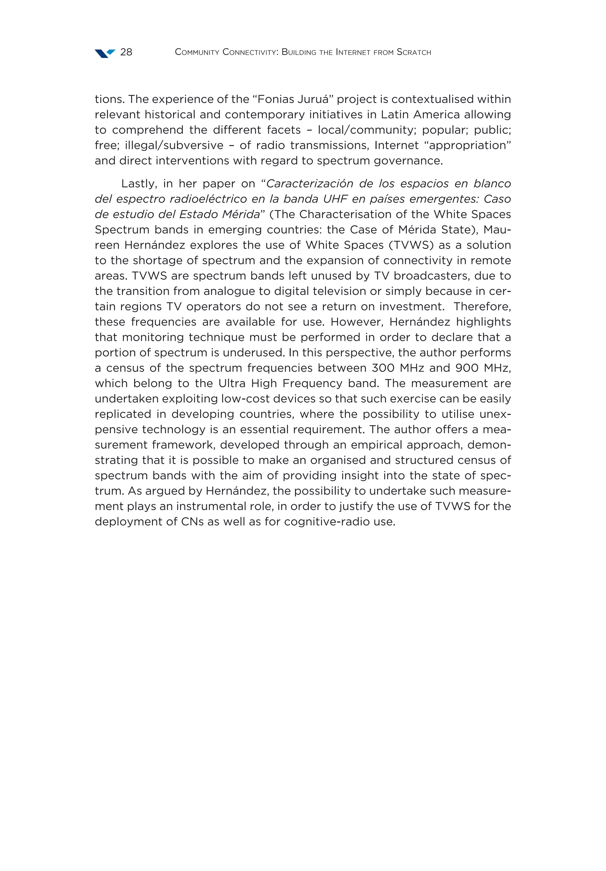 Community Connectivity: Building the Internet from Scratch28
tions. The experience of the “Fonias Juruá” project is contextualised within
relevant historical and contemporary initiatives in Latin America allowing
to comprehend the different facets – local/community; popular; public;
free; illegal/subversive – of radio transmissions, Internet “appropriation”
and direct interventions with regard to spectrum governance.
Lastly, in her paper on “Caracterización de los espacios en blanco
del espectro radioeléctrico en la banda UHF en países emergentes: Caso
de estudio del Estado Mérida” (The Characterisation of the White Spaces
Spectrum bands in emerging countries: the Case of Mérida State), Mau-
reen Hernández explores the use of White Spaces (TVWS) as a solution
to the shortage of spectrum and the expansion of connectivity in remote
areas. TVWS are spectrum bands left unused by TV broadcasters, due to
the transition from analogue to digital television or simply because in cer-
tain regions TV operators do not see a return on investment. Therefore,
these frequencies are available for use. However, Hernández highlights
that monitoring technique must be performed in order to declare that a
portion of spectrum is underused. In this perspective, the author performs
a census of the spectrum frequencies between 300 MHz and 900 MHz,
which belong to the Ultra High Frequency band. The measurement are
undertaken exploiting low-cost devices so that such exercise can be easily
replicated in developing countries, where the possibility to utilise unex-
pensive technology is an essential requirement. The author offers a mea-
surement framework, developed through an empirical approach, demon-
strating that it is possible to make an organised and structured census of
spectrum bands with the aim of providing insight into the state of spec-
trum. As argued by Hernández, the possibility to undertake such measure-
ment plays an instrumental role, in order to justify the use of TVWS for the
deployment of CNs as well as for cognitive-radio use.
 