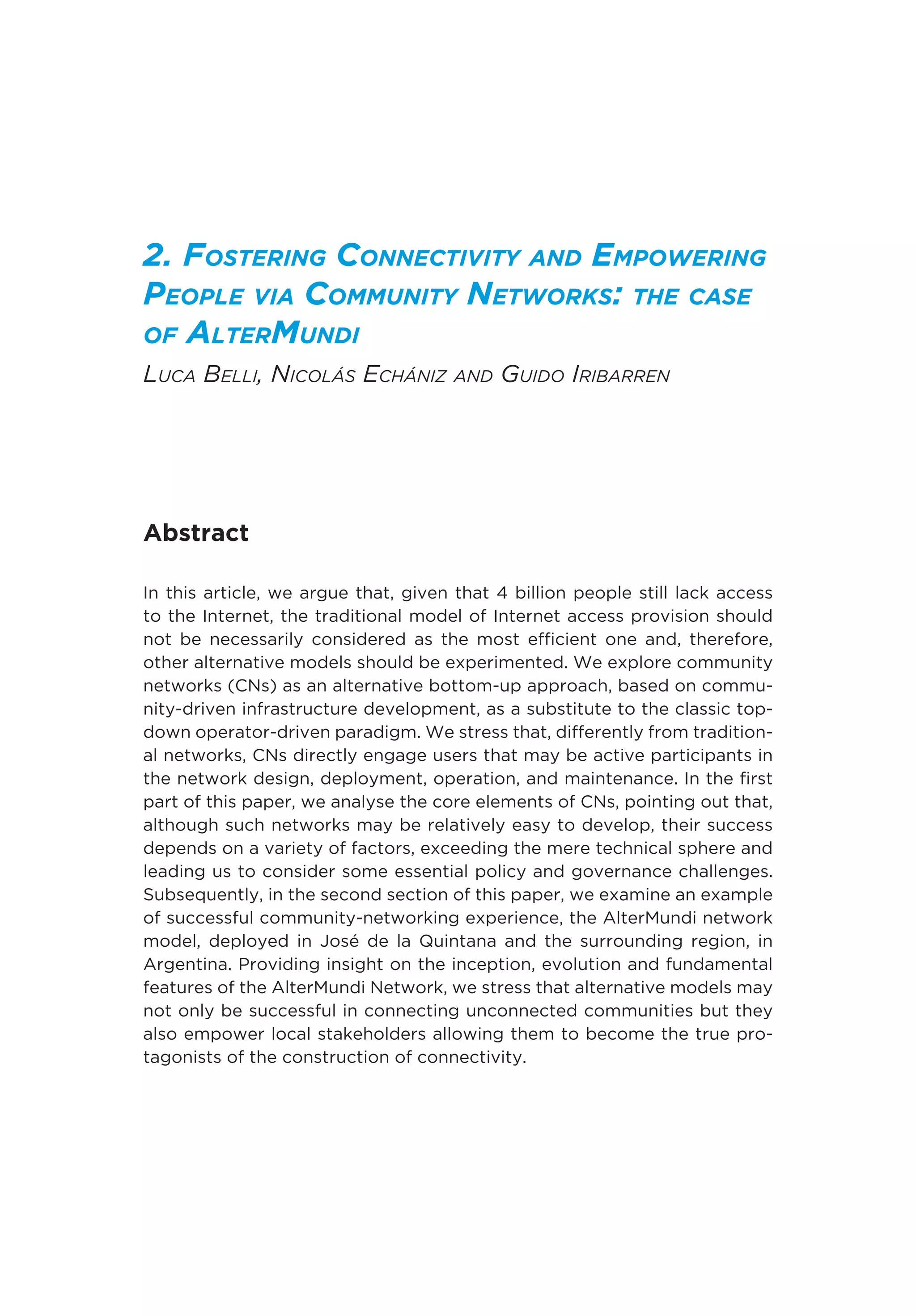 2. Fostering Connectivity and Empowering
People via Community Networks: the case
of AlterMundi
Luca Belli, Nicolás Echániz and Guido Iribarren
Abstract
In this article, we argue that, given that 4 billion people still lack access
to the Internet, the traditional model of Internet access provision should
not be necessarily considered as the most efficient one and, therefore,
other alternative models should be experimented. We explore community
networks (CNs) as an alternative bottom-up approach, based on commu-
nity-driven infrastructure development, as a substitute to the classic top-
down operator-driven paradigm. We stress that, differently from tradition-
al networks, CNs directly engage users that may be active participants in
the network design, deployment, operation, and maintenance. In the first
part of this paper, we analyse the core elements of CNs, pointing out that,
although such networks may be relatively easy to develop, their success
depends on a variety of factors, exceeding the mere technical sphere and
leading us to consider some essential policy and governance challenges.
Subsequently, in the second section of this paper, we examine an example
of successful community-networking experience, the AlterMundi network
model, deployed in José de la Quintana and the surrounding region, in
Argentina. Providing insight on the inception, evolution and fundamental
features of the AlterMundi Network, we stress that alternative models may
not only be successful in connecting unconnected communities but they
also empower local stakeholders allowing them to become the true pro-
tagonists of the construction of connectivity.
 