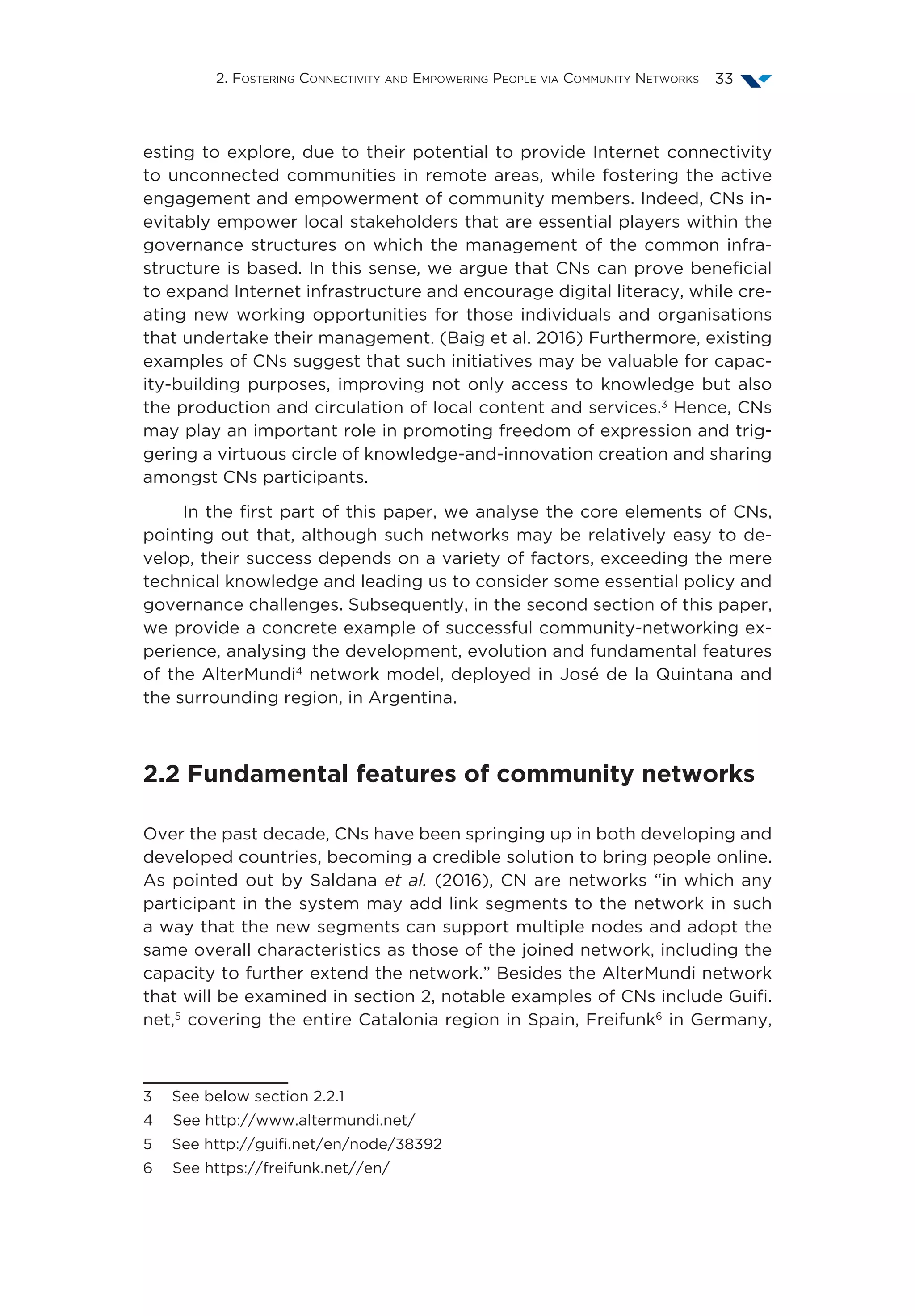 2. Fostering Connectivity and Empowering People via Community Networks 33
esting to explore, due to their potential to provide Internet connectivity
to unconnected communities in remote areas, while fostering the active
engagement and empowerment of community members. Indeed, CNs in-
evitably empower local stakeholders that are essential players within the
governance structures on which the management of the common infra-
structure is based. In this sense, we argue that CNs can prove beneficial
to expand Internet infrastructure and encourage digital literacy, while cre-
ating new working opportunities for those individuals and organisations
that undertake their management. (Baig et al. 2016) Furthermore, existing
examples of CNs suggest that such initiatives may be valuable for capac-
ity-building purposes, improving not only access to knowledge but also
the production and circulation of local content and services.3
Hence, CNs
may play an important role in promoting freedom of expression and trig-
gering a virtuous circle of knowledge-and-innovation creation and sharing
amongst CNs participants.
In the first part of this paper, we analyse the core elements of CNs,
pointing out that, although such networks may be relatively easy to de-
velop, their success depends on a variety of factors, exceeding the mere
technical knowledge and leading us to consider some essential policy and
governance challenges. Subsequently, in the second section of this paper,
we provide a concrete example of successful community-networking ex-
perience, analysing the development, evolution and fundamental features
of the AlterMundi4
network model, deployed in José de la Quintana and
the surrounding region, in Argentina.
2.2 Fundamental features of community networks
Over the past decade, CNs have been springing up in both developing and
developed countries, becoming a credible solution to bring people online.
As pointed out by Saldana et al. (2016), CN are networks “in which any
participant in the system may add link segments to the network in such
a way that the new segments can support multiple nodes and adopt the
same overall characteristics as those of the joined network, including the
capacity to further extend the network.” Besides the AlterMundi network
that will be examined in section 2, notable examples of CNs include Guifi.
net,5
covering the entire Catalonia region in Spain, Freifunk6
in Germany,
3  See below section 2.2.1
4  See http://www.altermundi.net/
5  See http://guifi.net/en/node/38392
6  See https://freifunk.net//en/
 