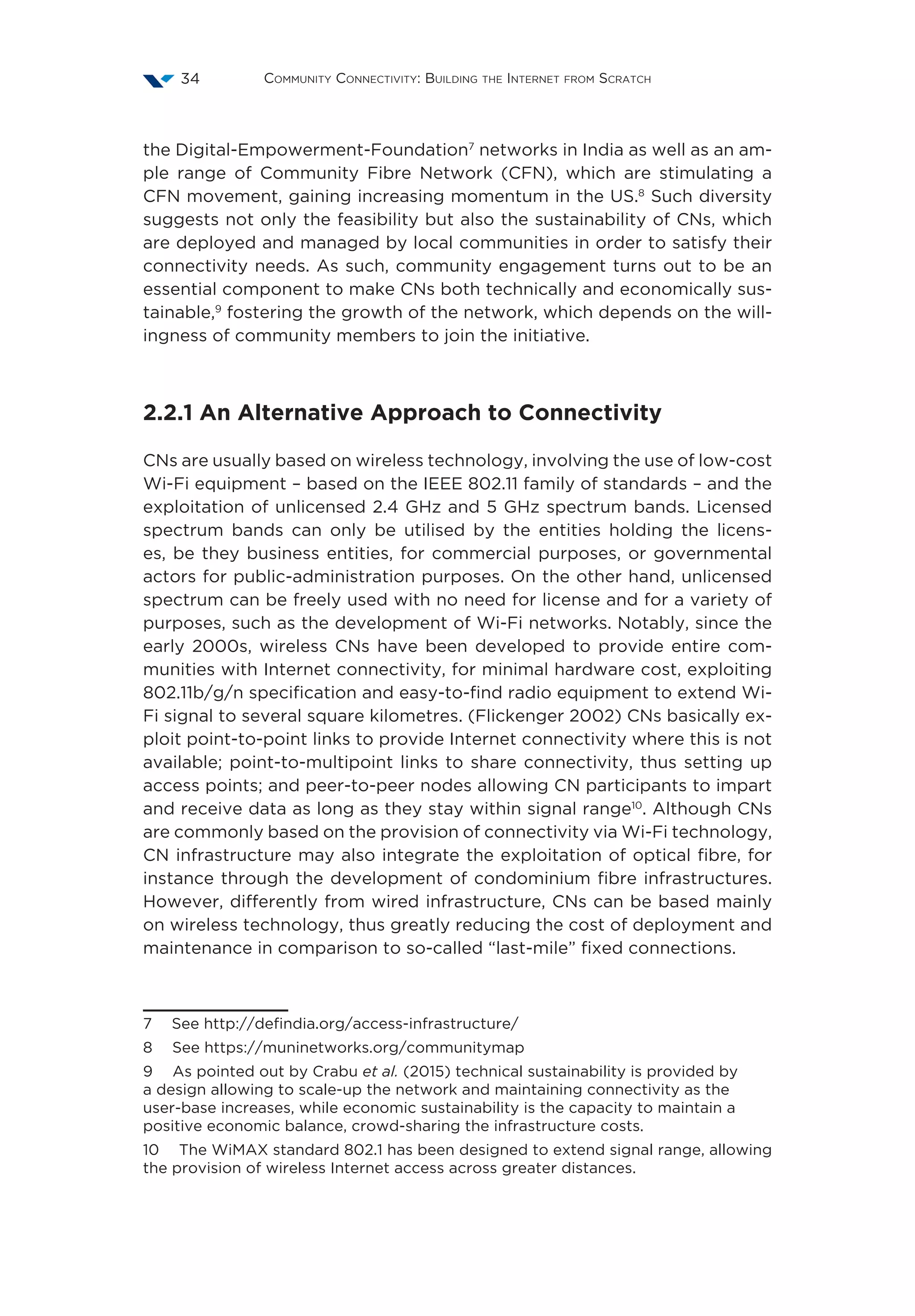 Community Connectivity: Building the Internet from Scratch34
the Digital-Empowerment-Foundation7
networks in India as well as an am-
ple range of Community Fibre Network (CFN), which are stimulating a
CFN movement, gaining increasing momentum in the US.8
Such diversity
suggests not only the feasibility but also the sustainability of CNs, which
are deployed and managed by local communities in order to satisfy their
connectivity needs. As such, community engagement turns out to be an
essential component to make CNs both technically and economically sus-
tainable,9
fostering the growth of the network, which depends on the will-
ingness of community members to join the initiative.
2.2.1 An Alternative Approach to Connectivity
CNs are usually based on wireless technology, involving the use of low-cost
Wi-Fi equipment – based on the IEEE 802.11 family of standards – and the
exploitation of unlicensed 2.4 GHz and 5 GHz spectrum bands. Licensed
spectrum bands can only be utilised by the entities holding the licens-
es, be they business entities, for commercial purposes, or governmental
actors for public-administration purposes. On the other hand, unlicensed
spectrum can be freely used with no need for license and for a variety of
purposes, such as the development of Wi-Fi networks. Notably, since the
early 2000s, wireless CNs have been developed to provide entire com-
munities with Internet connectivity, for minimal hardware cost, exploiting
802.11b/g/n specification and easy-to-find radio equipment to extend Wi-
Fi signal to several square kilometres. (Flickenger 2002) CNs basically ex-
ploit point-to-point links to provide Internet connectivity where this is not
available; point-to-multipoint links to share connectivity, thus setting up
access points; and peer-to-peer nodes allowing CN participants to impart
and receive data as long as they stay within signal range10
. Although CNs
are commonly based on the provision of connectivity via Wi-Fi technology,
CN infrastructure may also integrate the exploitation of optical fibre, for
instance through the development of condominium fibre infrastructures.
However, differently from wired infrastructure, CNs can be based mainly
on wireless technology, thus greatly reducing the cost of deployment and
maintenance in comparison to so-called “last-mile” fixed connections.
7  See http://defindia.org/access-infrastructure/
8  See https://muninetworks.org/communitymap
9  As pointed out by Crabu et al. (2015) technical sustainability is provided by
a design allowing to scale-up the network and maintaining connectivity as the
user-base increases, while economic sustainability is the capacity to maintain a
positive economic balance, crowd-sharing the infrastructure costs.
10  The WiMAX standard 802.1 has been designed to extend signal range, allowing
the provision of wireless Internet access across greater distances.
 