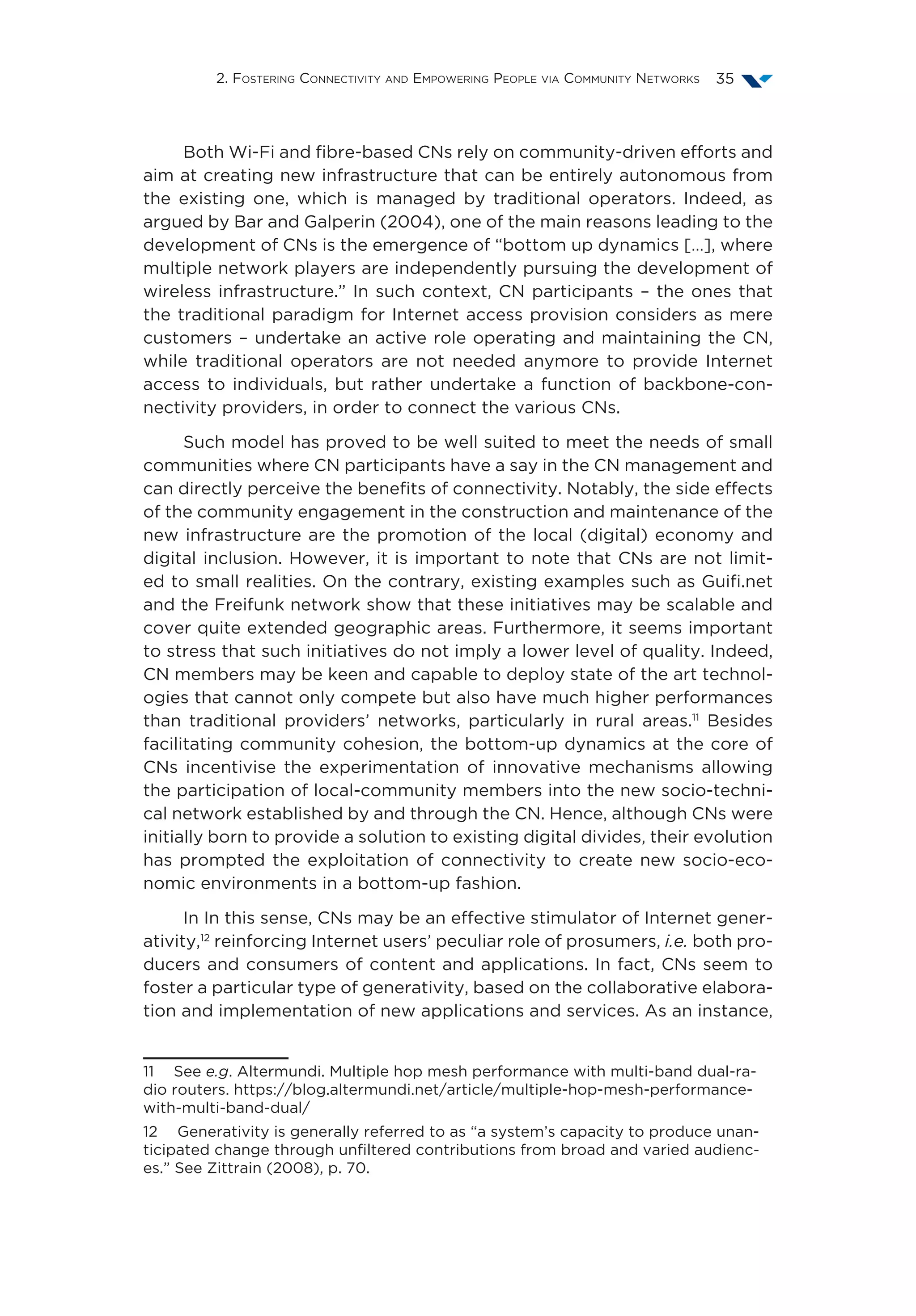 2. Fostering Connectivity and Empowering People via Community Networks 35
Both Wi-Fi and fibre-based CNs rely on community-driven efforts and
aim at creating new infrastructure that can be entirely autonomous from
the existing one, which is managed by traditional operators. Indeed, as
argued by Bar and Galperin (2004), one of the main reasons leading to the
development of CNs is the emergence of “bottom up dynamics […], where
multiple network players are independently pursuing the development of
wireless infrastructure.” In such context, CN participants – the ones that
the traditional paradigm for Internet access provision considers as mere
customers – undertake an active role operating and maintaining the CN,
while traditional operators are not needed anymore to provide Internet
access to individuals, but rather undertake a function of backbone-con-
nectivity providers, in order to connect the various CNs.
Such model has proved to be well suited to meet the needs of small
communities where CN participants have a say in the CN management and
can directly perceive the benefits of connectivity. Notably, the side effects
of the community engagement in the construction and maintenance of the
new infrastructure are the promotion of the local (digital) economy and
digital inclusion. However, it is important to note that CNs are not limit-
ed to small realities. On the contrary, existing examples such as Guifi.net
and the Freifunk network show that these initiatives may be scalable and
cover quite extended geographic areas. Furthermore, it seems important
to stress that such initiatives do not imply a lower level of quality. Indeed,
CN members may be keen and capable to deploy state of the art technol-
ogies that cannot only compete but also have much higher performances
than traditional providers’ networks, particularly in rural areas.11
Besides
facilitating community cohesion, the bottom-up dynamics at the core of
CNs incentivise the experimentation of innovative mechanisms allowing
the participation of local-community members into the new socio-techni-
cal network established by and through the CN. Hence, although CNs were
initially born to provide a solution to existing digital divides, their evolution
has prompted the exploitation of connectivity to create new socio-eco-
nomic environments in a bottom-up fashion.
In In this sense, CNs may be an effective stimulator of Internet gener-
ativity,12
reinforcing Internet users’ peculiar role of prosumers, i.e. both pro-
ducers and consumers of content and applications. In fact, CNs seem to
foster a particular type of generativity, based on the collaborative elabora-
tion and implementation of new applications and services. As an instance,
11  See e.g. Altermundi. Multiple hop mesh performance with multi-band dual-ra-
dio routers. https://blog.altermundi.net/article/multiple-hop-mesh-performance-
with-multi-band-dual/
12  Generativity is generally referred to as “a system’s capacity to produce unan-
ticipated change through unfiltered contributions from broad and varied audienc-
es.” See Zittrain (2008), p. 70.
 