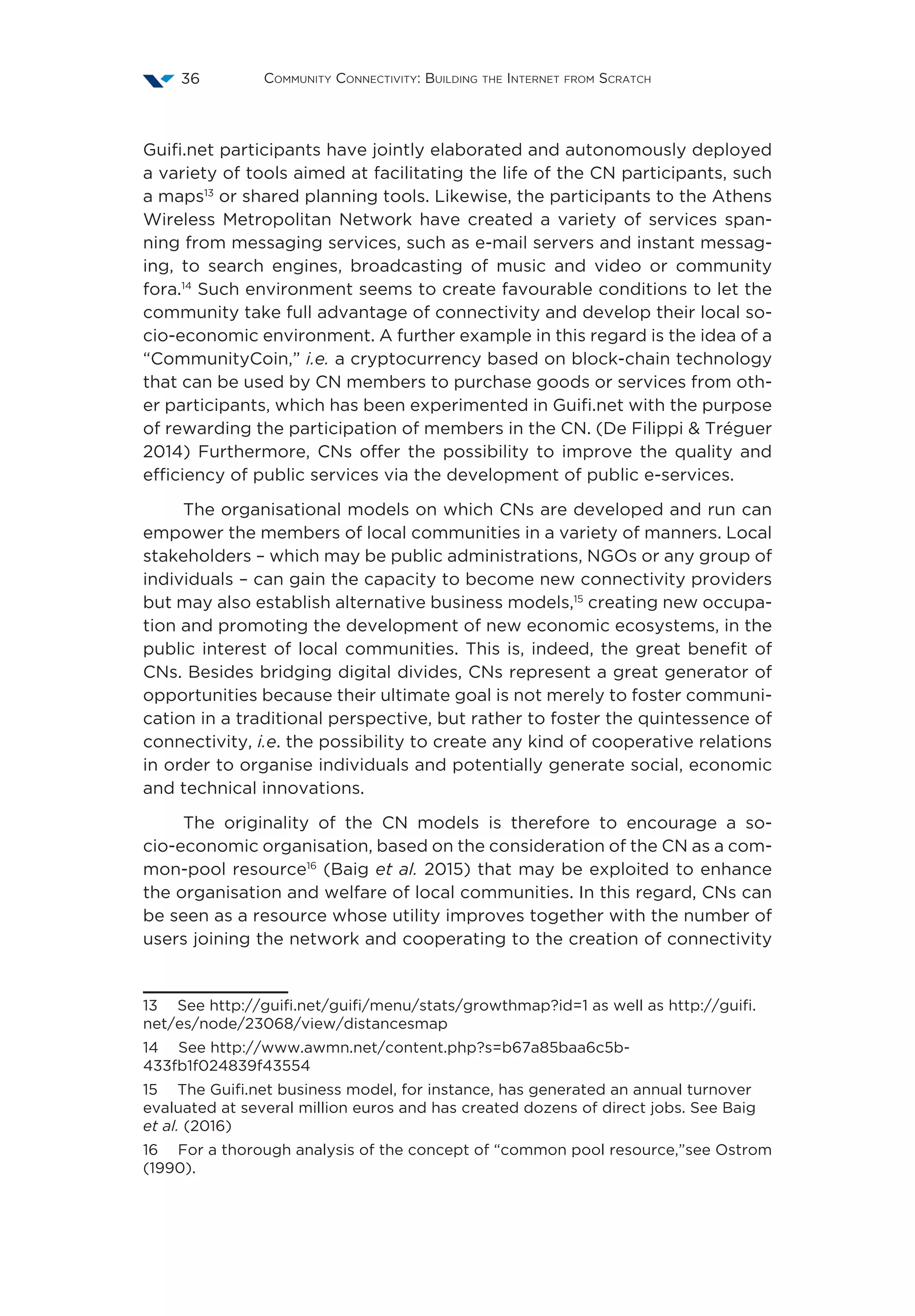 Community Connectivity: Building the Internet from Scratch36
Guifi.net participants have jointly elaborated and autonomously deployed
a variety of tools aimed at facilitating the life of the CN participants, such
a maps13
or shared planning tools. Likewise, the participants to the Athens
Wireless Metropolitan Network have created a variety of services span-
ning from messaging services, such as e-mail servers and instant messag-
ing, to search engines, broadcasting of music and video or community
fora.14
Such environment seems to create favourable conditions to let the
community take full advantage of connectivity and develop their local so-
cio-economic environment. A further example in this regard is the idea of a
“CommunityCoin,” i.e. a cryptocurrency based on block-chain technology
that can be used by CN members to purchase goods or services from oth-
er participants, which has been experimented in Guifi.net with the purpose
of rewarding the participation of members in the CN. (De Filippi & Tréguer
2014) Furthermore, CNs offer the possibility to improve the quality and
efficiency of public services via the development of public e-services.
The organisational models on which CNs are developed and run can
empower the members of local communities in a variety of manners. Local
stakeholders – which may be public administrations, NGOs or any group of
individuals – can gain the capacity to become new connectivity providers
but may also establish alternative business models,15
creating new occupa-
tion and promoting the development of new economic ecosystems, in the
public interest of local communities. This is, indeed, the great benefit of
CNs. Besides bridging digital divides, CNs represent a great generator of
opportunities because their ultimate goal is not merely to foster communi-
cation in a traditional perspective, but rather to foster the quintessence of
connectivity, i.e. the possibility to create any kind of cooperative relations
in order to organise individuals and potentially generate social, economic
and technical innovations.
The originality of the CN models is therefore to encourage a so-
cio-economic organisation, based on the consideration of the CN as a com-
mon-pool resource16
(Baig et al. 2015) that may be exploited to enhance
the organisation and welfare of local communities. In this regard, CNs can
be seen as a resource whose utility improves together with the number of
users joining the network and cooperating to the creation of connectivity
13  See http://guifi.net/guifi/menu/stats/growthmap?id=1 as well as http://guifi.
net/es/node/23068/view/distancesmap
14  See http://www.awmn.net/content.php?s=b67a85baa6c5b-
433fb1f024839f43554
15  The Guifi.net business model, for instance, has generated an annual turnover
evaluated at several million euros and has created dozens of direct jobs. See Baig
et al. (2016)
16  For a thorough analysis of the concept of “common pool resource,”see Ostrom
(1990).
 