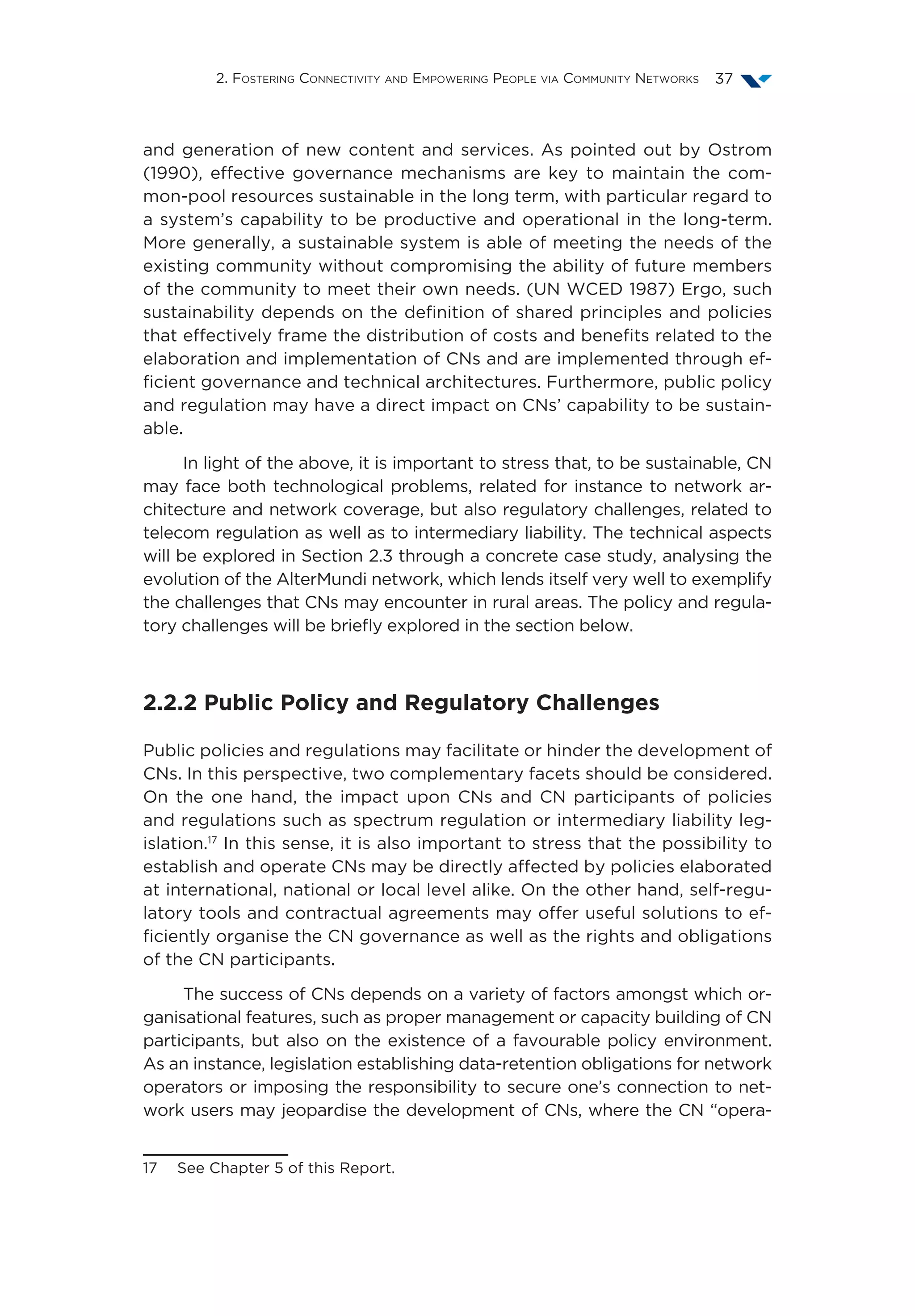 2. Fostering Connectivity and Empowering People via Community Networks 37
and generation of new content and services. As pointed out by Ostrom
(1990), effective governance mechanisms are key to maintain the com-
mon-pool resources sustainable in the long term, with particular regard to
a system’s capability to be productive and operational in the long-term.
More generally, a sustainable system is able of meeting the needs of the
existing community without compromising the ability of future members
of the community to meet their own needs. (UN WCED 1987) Ergo, such
sustainability depends on the definition of shared principles and policies
that effectively frame the distribution of costs and benefits related to the
elaboration and implementation of CNs and are implemented through ef-
ficient governance and technical architectures. Furthermore, public policy
and regulation may have a direct impact on CNs’ capability to be sustain-
able.
In light of the above, it is important to stress that, to be sustainable, CN
may face both technological problems, related for instance to network ar-
chitecture and network coverage, but also regulatory challenges, related to
telecom regulation as well as to intermediary liability. The technical aspects
will be explored in Section 2.3 through a concrete case study, analysing the
evolution of the AlterMundi network, which lends itself very well to exemplify
the challenges that CNs may encounter in rural areas. The policy and regula-
tory challenges will be briefly explored in the section below.
2.2.2 Public Policy and Regulatory Challenges
Public policies and regulations may facilitate or hinder the development of
CNs. In this perspective, two complementary facets should be considered.
On the one hand, the impact upon CNs and CN participants of policies
and regulations such as spectrum regulation or intermediary liability leg-
islation.17
In this sense, it is also important to stress that the possibility to
establish and operate CNs may be directly affected by policies elaborated
at international, national or local level alike. On the other hand, self-regu-
latory tools and contractual agreements may offer useful solutions to ef-
ficiently organise the CN governance as well as the rights and obligations
of the CN participants.
The success of CNs depends on a variety of factors amongst which or-
ganisational features, such as proper management or capacity building of CN
participants, but also on the existence of a favourable policy environment.
As an instance, legislation establishing data-retention obligations for network
operators or imposing the responsibility to secure one’s connection to net-
work users may jeopardise the development of CNs, where the CN “opera-
17  See Chapter 5 of this Report.
 