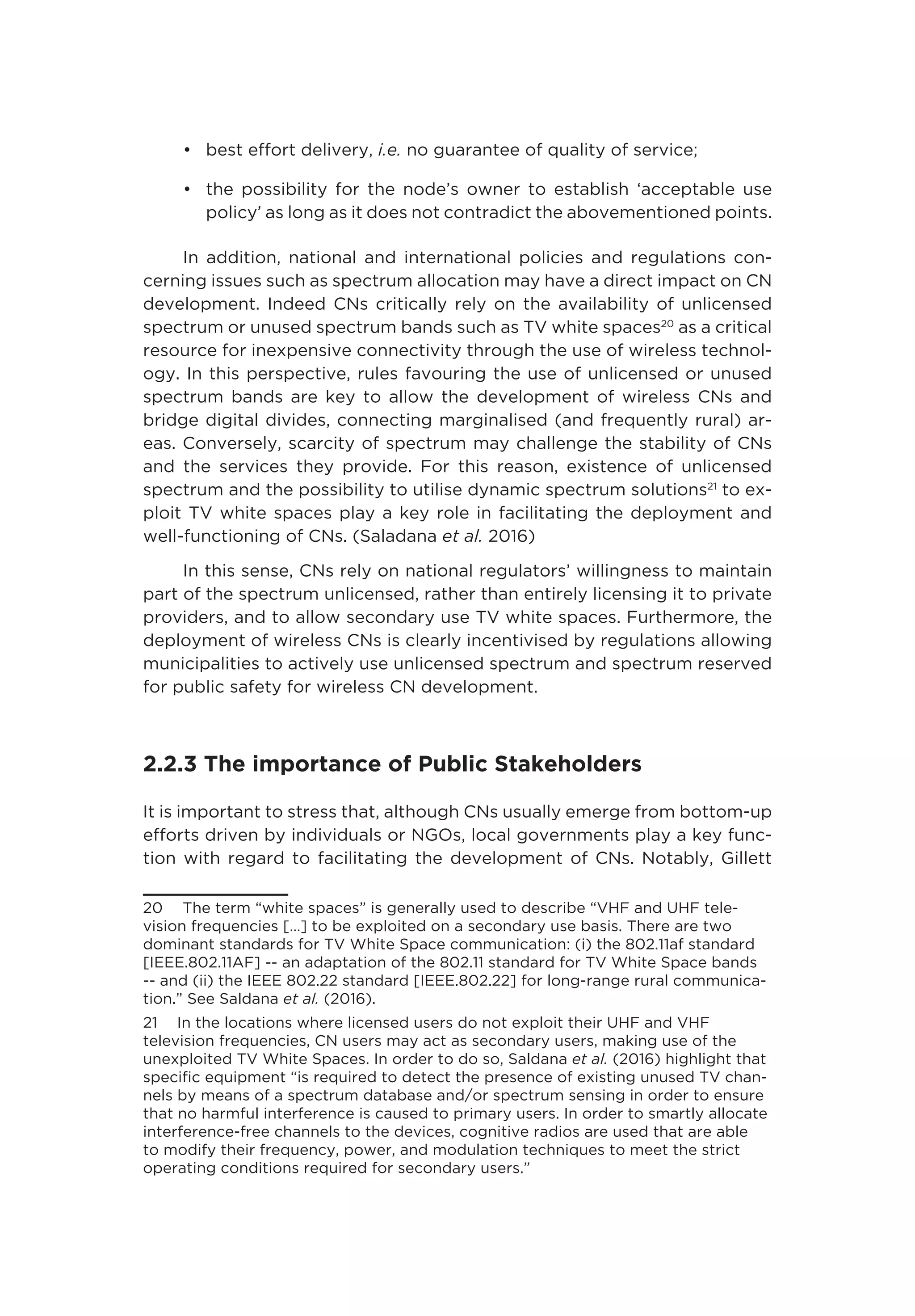 •	 best effort delivery, i.e. no guarantee of quality of service;
•	 the possibility for the node’s owner to establish ‘acceptable use
policy’ as long as it does not contradict the abovementioned points.
In addition, national and international policies and regulations con-
cerning issues such as spectrum allocation may have a direct impact on CN
development. Indeed CNs critically rely on the availability of unlicensed
spectrum or unused spectrum bands such as TV white spaces20
as a critical
resource for inexpensive connectivity through the use of wireless technol-
ogy. In this perspective, rules favouring the use of unlicensed or unused
spectrum bands are key to allow the development of wireless CNs and
bridge digital divides, connecting marginalised (and frequently rural) ar-
eas. Conversely, scarcity of spectrum may challenge the stability of CNs
and the services they provide. For this reason, existence of unlicensed
spectrum and the possibility to utilise dynamic spectrum solutions21
to ex-
ploit TV white spaces play a key role in facilitating the deployment and
well-functioning of CNs. (Saladana et al. 2016)
In this sense, CNs rely on national regulators’ willingness to maintain
part of the spectrum unlicensed, rather than entirely licensing it to private
providers, and to allow secondary use TV white spaces. Furthermore, the
deployment of wireless CNs is clearly incentivised by regulations allowing
municipalities to actively use unlicensed spectrum and spectrum reserved
for public safety for wireless CN development.
2.2.3 The importance of Public Stakeholders
It is important to stress that, although CNs usually emerge from bottom-up
efforts driven by individuals or NGOs, local governments play a key func-
tion with regard to facilitating the development of CNs. Notably, Gillett
20  The term “white spaces” is generally used to describe “VHF and UHF tele-
vision frequencies […] to be exploited on a secondary use basis. There are two
dominant standards for TV White Space communication: (i) the 802.11af standard
[IEEE.802.11AF] -- an adaptation of the 802.11 standard for TV White Space bands
-- and (ii) the IEEE 802.22 standard [IEEE.802.22] for long-range rural communica-
tion.” See Saldana et al. (2016).
21  In the locations where licensed users do not exploit their UHF and VHF
television frequencies, CN users may act as secondary users, making use of the
unexploited TV White Spaces. In order to do so, Saldana et al. (2016) highlight that
specific equipment “is required to detect the presence of existing unused TV chan-
nels by means of a spectrum database and/or spectrum sensing in order to ensure
that no harmful interference is caused to primary users. In order to smartly allocate
interference-free channels to the devices, cognitive radios are used that are able
to modify their frequency, power, and modulation techniques to meet the strict
operating conditions required for secondary users.”
 