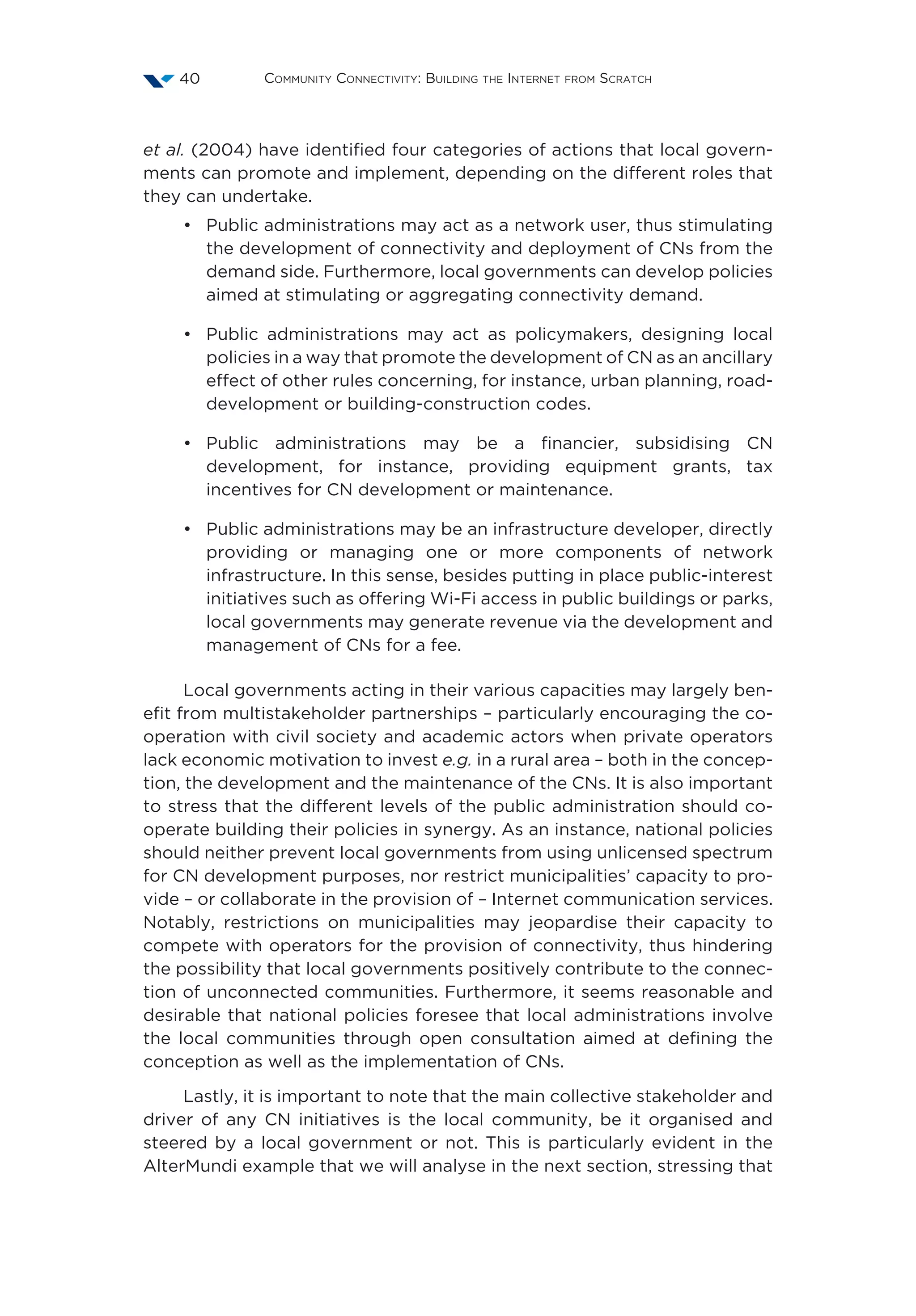 Community Connectivity: Building the Internet from Scratch40
et al. (2004) have identified four categories of actions that local govern-
ments can promote and implement, depending on the different roles that
they can undertake.
•	 Public administrations may act as a network user, thus stimulating
the development of connectivity and deployment of CNs from the
demand side. Furthermore, local governments can develop policies
aimed at stimulating or aggregating connectivity demand.
•	 Public administrations may act as policymakers, designing local
policies in a way that promote the development of CN as an ancillary
effect of other rules concerning, for instance, urban planning, road-
development or building-construction codes.
•	 Public administrations may be a financier, subsidising CN
development, for instance, providing equipment grants, tax
incentives for CN development or maintenance.
•	 Public administrations may be an infrastructure developer, directly
providing or managing one or more components of network
infrastructure. In this sense, besides putting in place public-interest
initiatives such as offering Wi-Fi access in public buildings or parks,
local governments may generate revenue via the development and
management of CNs for a fee.
Local governments acting in their various capacities may largely ben-
efit from multistakeholder partnerships – particularly encouraging the co-
operation with civil society and academic actors when private operators
lack economic motivation to invest e.g. in a rural area – both in the concep-
tion, the development and the maintenance of the CNs. It is also important
to stress that the different levels of the public administration should co-
operate building their policies in synergy. As an instance, national policies
should neither prevent local governments from using unlicensed spectrum
for CN development purposes, nor restrict municipalities’ capacity to pro-
vide – or collaborate in the provision of – Internet communication services.
Notably, restrictions on municipalities may jeopardise their capacity to
compete with operators for the provision of connectivity, thus hindering
the possibility that local governments positively contribute to the connec-
tion of unconnected communities. Furthermore, it seems reasonable and
desirable that national policies foresee that local administrations involve
the local communities through open consultation aimed at defining the
conception as well as the implementation of CNs.
Lastly, it is important to note that the main collective stakeholder and
driver of any CN initiatives is the local community, be it organised and
steered by a local government or not. This is particularly evident in the
AlterMundi example that we will analyse in the next section, stressing that
 