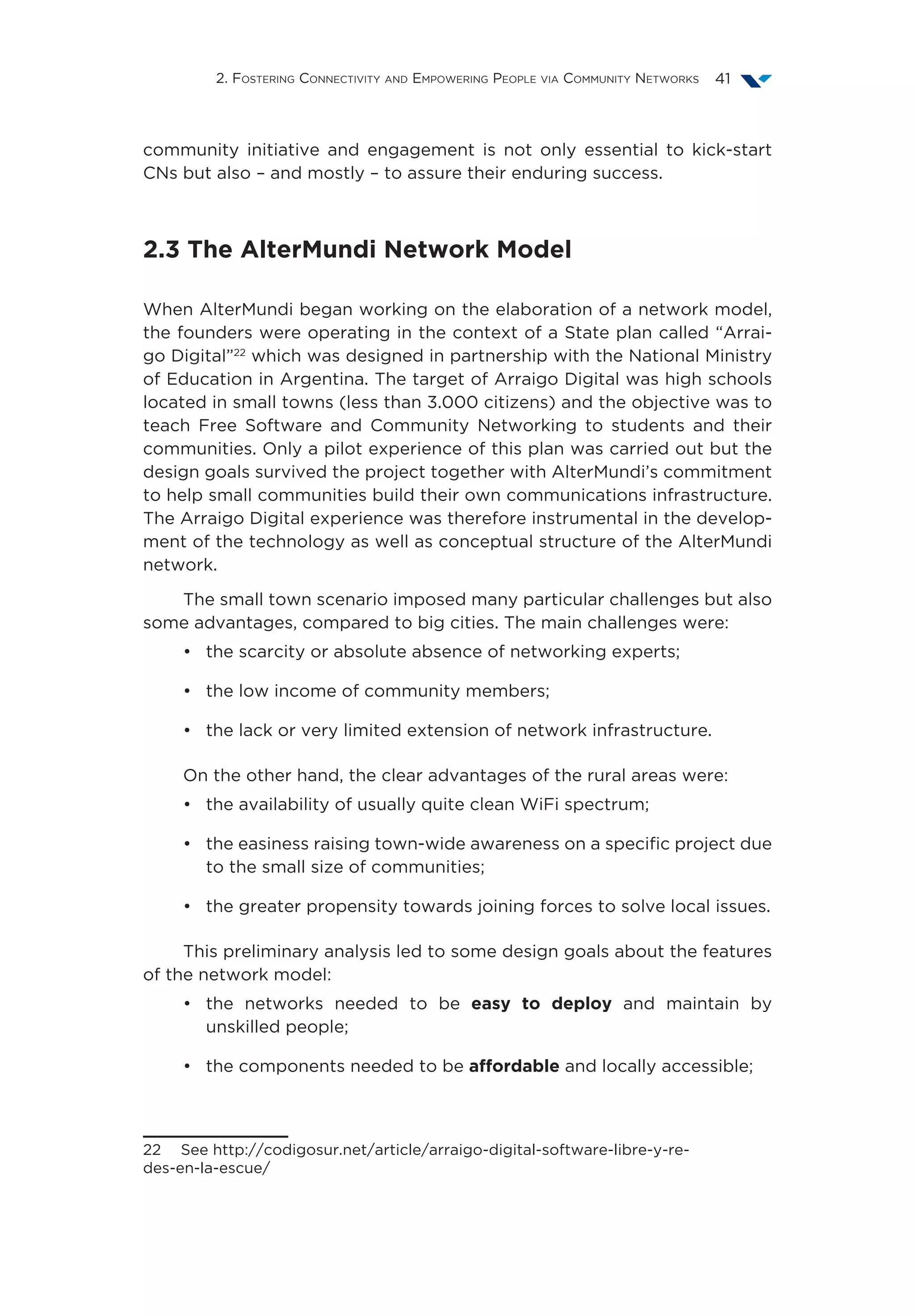 2. Fostering Connectivity and Empowering People via Community Networks 41
community initiative and engagement is not only essential to kick-start
CNs but also – and mostly – to assure their enduring success.
2.3 The AlterMundi Network Model
When AlterMundi began working on the elaboration of a network model,
the founders were operating in the context of a State plan called “Arrai-
go Digital”22
which was designed in partnership with the National Ministry
of Education in Argentina. The target of Arraigo Digital was high schools
located in small towns (less than 3.000 citizens) and the objective was to
teach Free Software and Community Networking to students and their
communities. Only a pilot experience of this plan was carried out but the
design goals survived the project together with AlterMundi’s commitment
to help small communities build their own communications infrastructure.
The Arraigo Digital experience was therefore instrumental in the develop-
ment of the technology as well as conceptual structure of the AlterMundi
network.
The small town scenario imposed many particular challenges but also
some advantages, compared to big cities. The main challenges were:
•	 the scarcity or absolute absence of networking experts;
•	 the low income of community members;
•	 the lack or very limited extension of network infrastructure.
On the other hand, the clear advantages of the rural areas were:
•	 the availability of usually quite clean WiFi spectrum;
•	 the easiness raising town-wide awareness on a specific project due
to the small size of communities;
•	 the greater propensity towards joining forces to solve local issues.
This preliminary analysis led to some design goals about the features
of the network model:
•	 the networks needed to be easy to deploy and maintain by
unskilled people;
•	 the components needed to be affordable and locally accessible;
22  See http://codigosur.net/article/arraigo-digital-software-libre-y-re-
des-en-la-escue/
 