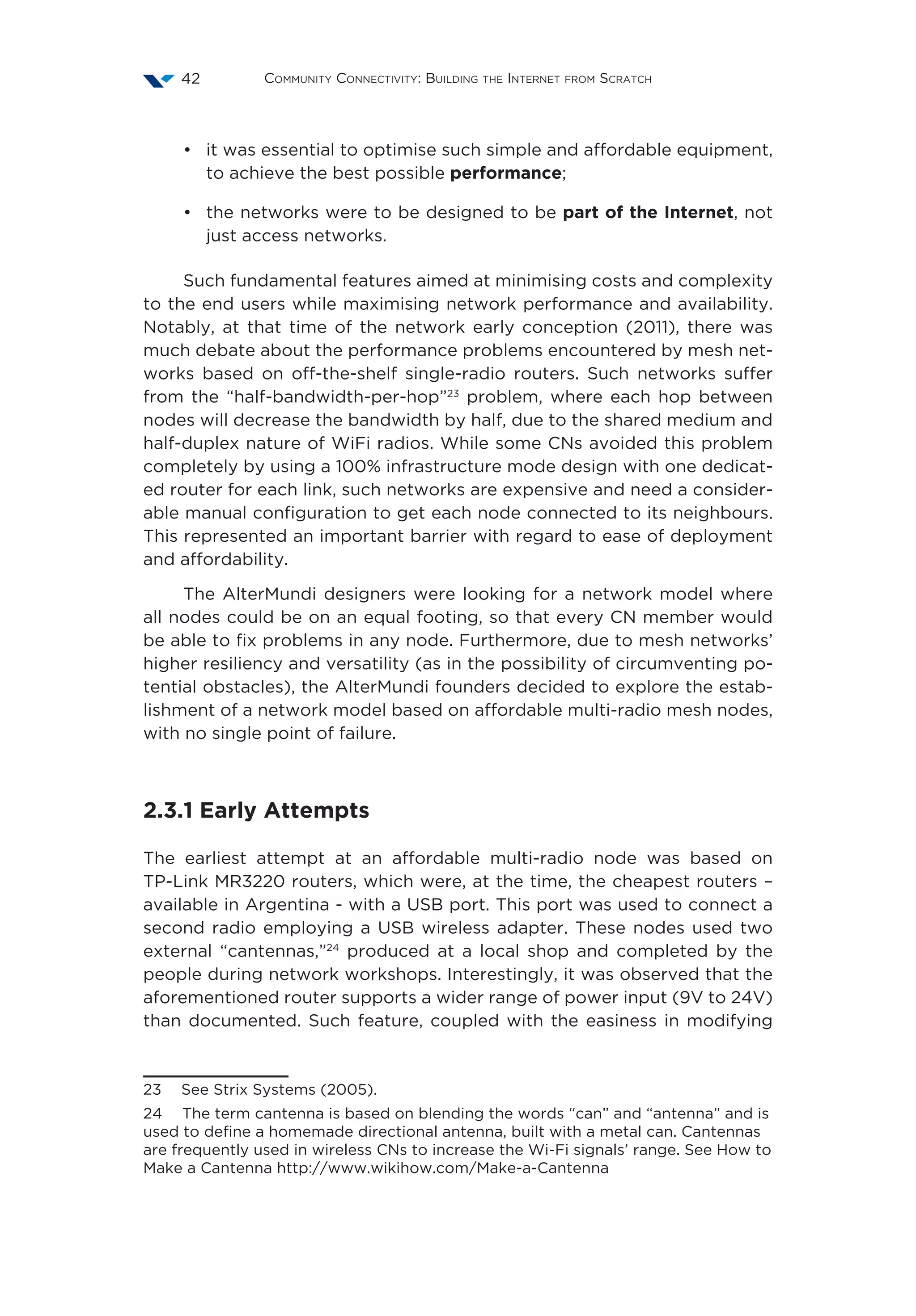Community Connectivity: Building the Internet from Scratch42
•	 it was essential to optimise such simple and affordable equipment,
to achieve the best possible performance;
•	 the networks were to be designed to be part of the Internet, not
just access networks.
Such fundamental features aimed at minimising costs and complexity
to the end users while maximising network performance and availability.
Notably, at that time of the network early conception (2011), there was
much debate about the performance problems encountered by mesh net-
works based on off-the-shelf single-radio routers. Such networks suffer
from the “half-bandwidth-per-hop”23
problem, where each hop between
nodes will decrease the bandwidth by half, due to the shared medium and
half-duplex nature of WiFi radios. While some CNs avoided this problem
completely by using a 100% infrastructure mode design with one dedicat-
ed router for each link, such networks are expensive and need a consider-
able manual configuration to get each node connected to its neighbours.
This represented an important barrier with regard to ease of deployment
and affordability.
The AlterMundi designers were looking for a network model where
all nodes could be on an equal footing, so that every CN member would
be able to fix problems in any node. Furthermore, due to mesh networks’
higher resiliency and versatility (as in the possibility of circumventing po-
tential obstacles), the AlterMundi founders decided to explore the estab-
lishment of a network model based on affordable multi-radio mesh nodes,
with no single point of failure.
2.3.1 Early Attempts
The earliest attempt at an affordable multi-radio node was based on
TP-Link MR3220 routers, which were, at the time, the cheapest routers –
available in Argentina - with a USB port. This port was used to connect a
second radio employing a USB wireless adapter. These nodes used two
external “cantennas,”24
produced at a local shop and completed by the
people during network workshops. Interestingly, it was observed that the
aforementioned router supports a wider range of power input (9V to 24V)
than documented. Such feature, coupled with the easiness in modifying
23  See Strix Systems (2005).
24  The term cantenna is based on blending the words “can” and “antenna” and is
used to define a homemade directional antenna, built with a metal can. Cantennas
are frequently used in wireless CNs to increase the Wi-Fi signals’ range. See How to
Make a Cantenna http://www.wikihow.com/Make-a-Cantenna
 