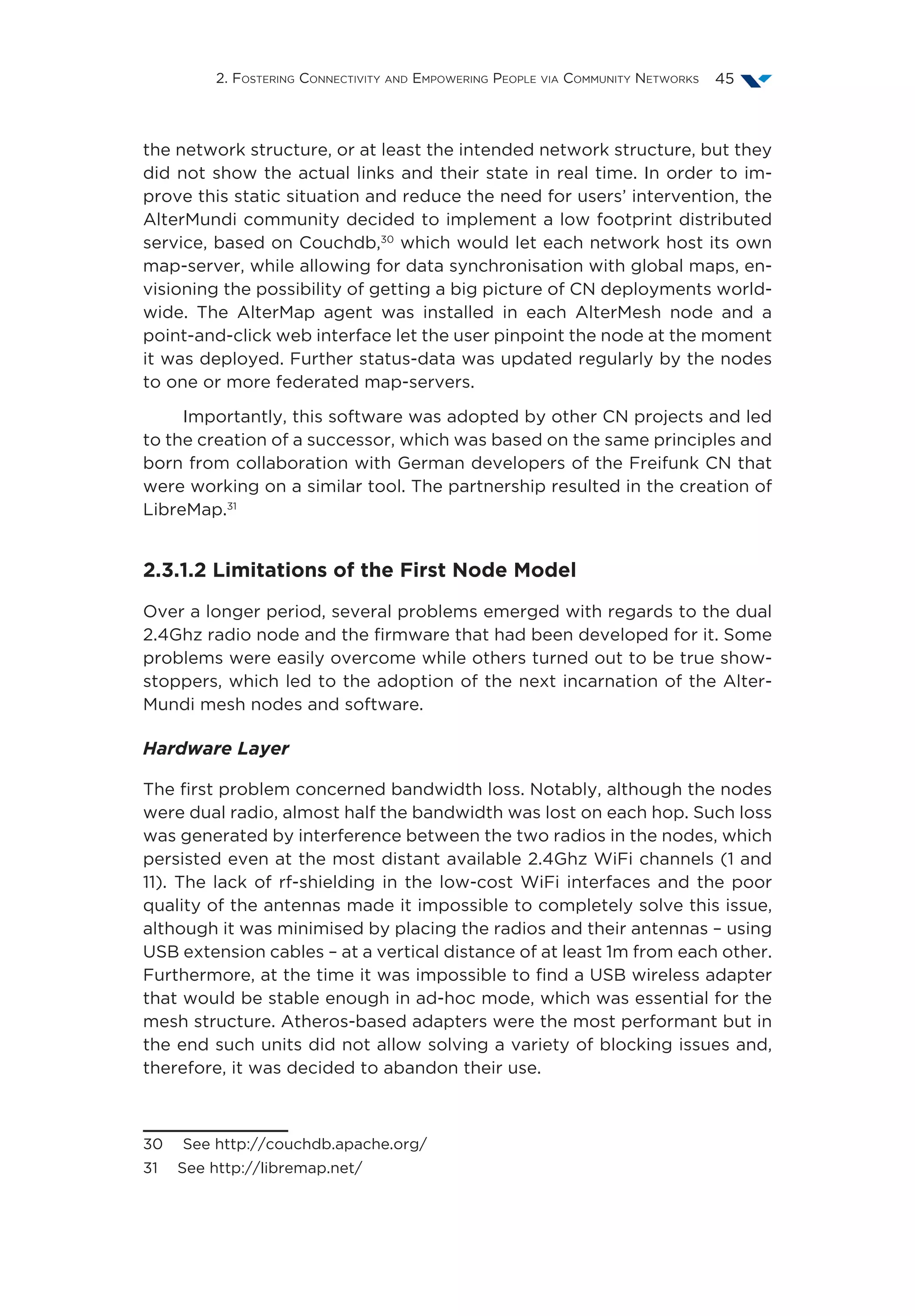 2. Fostering Connectivity and Empowering People via Community Networks 45
the network structure, or at least the intended network structure, but they
did not show the actual links and their state in real time. In order to im-
prove this static situation and reduce the need for users’ intervention, the
AlterMundi community decided to implement a low footprint distributed
service, based on Couchdb,30
which would let each network host its own
map-server, while allowing for data synchronisation with global maps, en-
visioning the possibility of getting a big picture of CN deployments world-
wide. The AlterMap agent was installed in each AlterMesh node and a
point-and-click web interface let the user pinpoint the node at the moment
it was deployed. Further status-data was updated regularly by the nodes
to one or more federated map-servers.
Importantly, this software was adopted by other CN projects and led
to the creation of a successor, which was based on the same principles and
born from collaboration with German developers of the Freifunk CN that
were working on a similar tool. The partnership resulted in the creation of
LibreMap.31
2.3.1.2 Limitations of the First Node Model
Over a longer period, several problems emerged with regards to the dual
2.4Ghz radio node and the firmware that had been developed for it. Some
problems were easily overcome while others turned out to be true show-
stoppers, which led to the adoption of the next incarnation of the Alter-
Mundi mesh nodes and software.
Hardware Layer
The first problem concerned bandwidth loss. Notably, although the nodes
were dual radio, almost half the bandwidth was lost on each hop. Such loss
was generated by interference between the two radios in the nodes, which
persisted even at the most distant available 2.4Ghz WiFi channels (1 and
11). The lack of rf-shielding in the low-cost WiFi interfaces and the poor
quality of the antennas made it impossible to completely solve this issue,
although it was minimised by placing the radios and their antennas – using
USB extension cables – at a vertical distance of at least 1m from each other.
Furthermore, at the time it was impossible to find a USB wireless adapter
that would be stable enough in ad-hoc mode, which was essential for the
mesh structure. Atheros-based adapters were the most performant but in
the end such units did not allow solving a variety of blocking issues and,
therefore, it was decided to abandon their use.
30  See http://couchdb.apache.org/
31  See http://libremap.net/
 