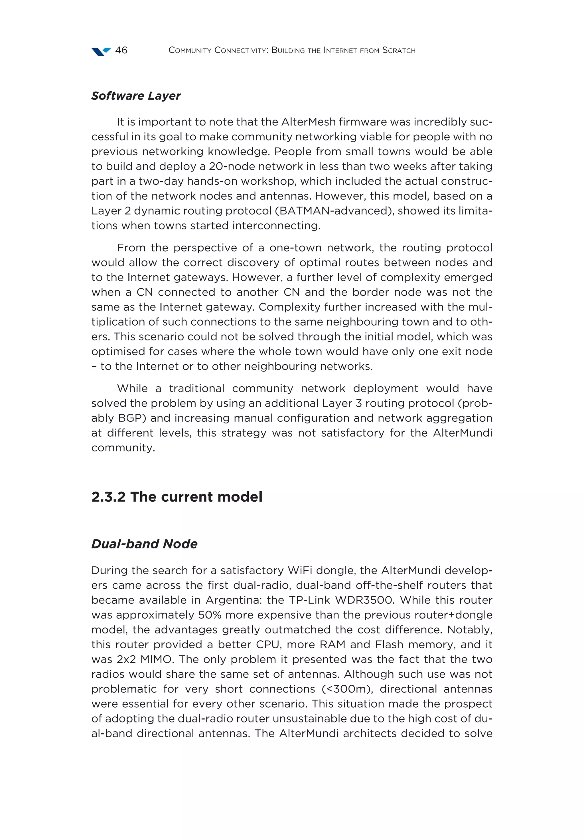 Community Connectivity: Building the Internet from Scratch46
Software Layer
It is important to note that the AlterMesh firmware was incredibly suc-
cessful in its goal to make community networking viable for people with no
previous networking knowledge. People from small towns would be able
to build and deploy a 20-node network in less than two weeks after taking
part in a two-day hands-on workshop, which included the actual construc-
tion of the network nodes and antennas. However, this model, based on a
Layer 2 dynamic routing protocol (BATMAN-advanced), showed its limita-
tions when towns started interconnecting.
From the perspective of a one-town network, the routing protocol
would allow the correct discovery of optimal routes between nodes and
to the Internet gateways. However, a further level of complexity emerged
when a CN connected to another CN and the border node was not the
same as the Internet gateway. Complexity further increased with the mul-
tiplication of such connections to the same neighbouring town and to oth-
ers. This scenario could not be solved through the initial model, which was
optimised for cases where the whole town would have only one exit node
– to the Internet or to other neighbouring networks.
While a traditional community network deployment would have
solved the problem by using an additional Layer 3 routing protocol (prob-
ably BGP) and increasing manual configuration and network aggregation
at different levels, this strategy was not satisfactory for the AlterMundi
community.
2.3.2 The current model
Dual-band Node
During the search for a satisfactory WiFi dongle, the AlterMundi develop-
ers came across the first dual-radio, dual-band off-the-shelf routers that
became available in Argentina: the TP-Link WDR3500. While this router
was approximately 50% more expensive than the previous router+dongle
model, the advantages greatly outmatched the cost difference. Notably,
this router provided a better CPU, more RAM and Flash memory, and it
was 2x2 MIMO. The only problem it presented was the fact that the two
radios would share the same set of antennas. Although such use was not
problematic for very short connections (<300m), directional antennas
were essential for every other scenario. This situation made the prospect
of adopting the dual-radio router unsustainable due to the high cost of du-
al-band directional antennas. The AlterMundi architects decided to solve
 