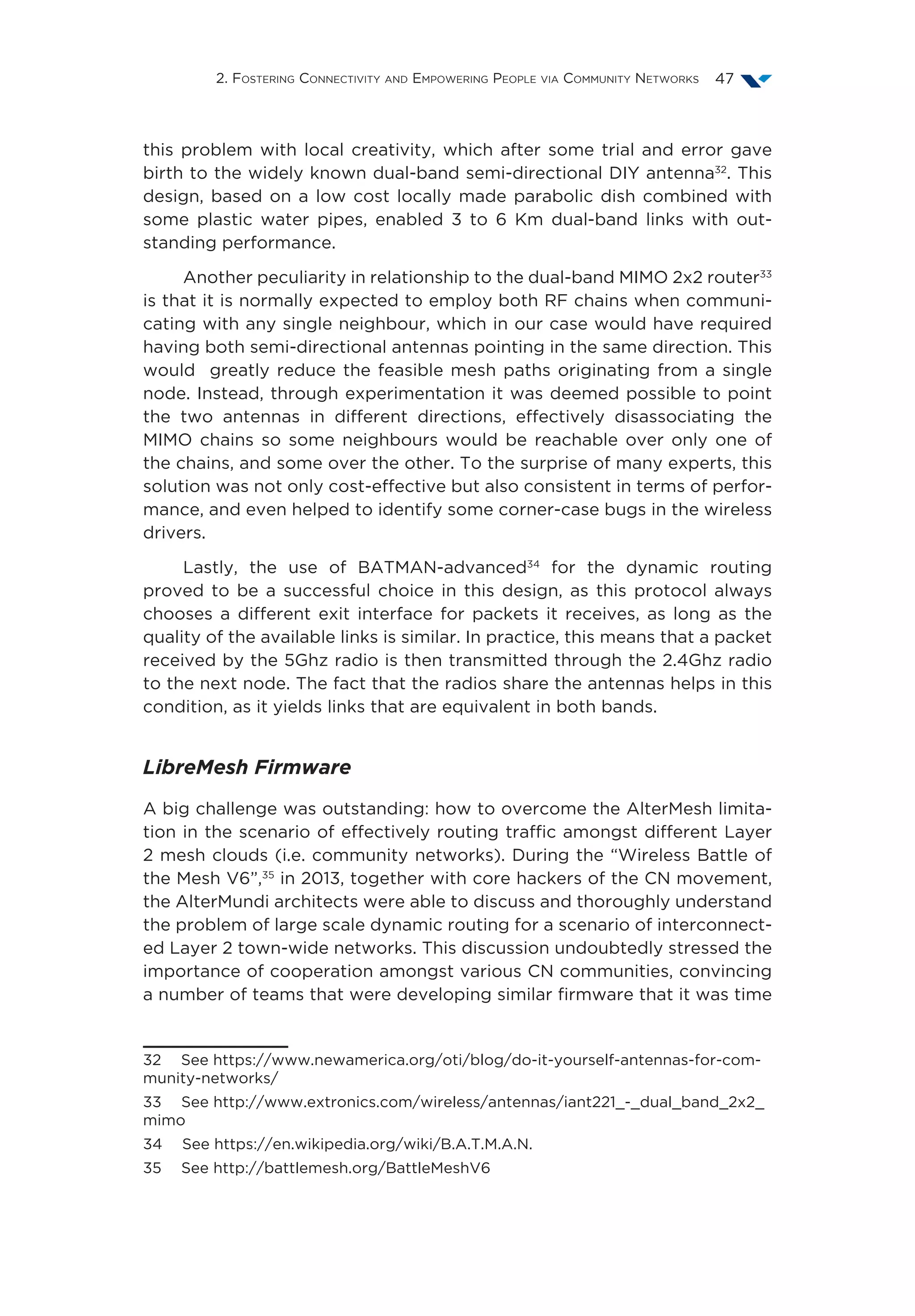 2. Fostering Connectivity and Empowering People via Community Networks 47
this problem with local creativity, which after some trial and error gave
birth to the widely known dual-band semi-directional DIY antenna32
. This
design, based on a low cost locally made parabolic dish combined with
some plastic water pipes, enabled 3 to 6 Km dual-band links with out-
standing performance.
Another peculiarity in relationship to the dual-band MIMO 2x2 router33
is that it is normally expected to employ both RF chains when communi-
cating with any single neighbour, which in our case would have required
having both semi-directional antennas pointing in the same direction. This
would greatly reduce the feasible mesh paths originating from a single
node. Instead, through experimentation it was deemed possible to point
the two antennas in different directions, effectively disassociating the
MIMO chains so some neighbours would be reachable over only one of
the chains, and some over the other. To the surprise of many experts, this
solution was not only cost-effective but also consistent in terms of perfor-
mance, and even helped to identify some corner-case bugs in the wireless
drivers.
Lastly, the use of BATMAN-advanced34
for the dynamic routing
proved to be a successful choice in this design, as this protocol always
chooses a different exit interface for packets it receives, as long as the
quality of the available links is similar. In practice, this means that a packet
received by the 5Ghz radio is then transmitted through the 2.4Ghz radio
to the next node. The fact that the radios share the antennas helps in this
condition, as it yields links that are equivalent in both bands.
LibreMesh Firmware
A big challenge was outstanding: how to overcome the AlterMesh limita-
tion in the scenario of effectively routing traffic amongst different Layer
2 mesh clouds (i.e. community networks). During the “Wireless Battle of
the Mesh V6”,35
in 2013, together with core hackers of the CN movement,
the AlterMundi architects were able to discuss and thoroughly understand
the problem of large scale dynamic routing for a scenario of interconnect-
ed Layer 2 town-wide networks. This discussion undoubtedly stressed the
importance of cooperation amongst various CN communities, convincing
a number of teams that were developing similar firmware that it was time
32  See https://www.newamerica.org/oti/blog/do-it-yourself-antennas-for-com-
munity-networks/
33  See http://www.extronics.com/wireless/antennas/iant221_-_dual_band_2x2_
mimo
34  See https://en.wikipedia.org/wiki/B.A.T.M.A.N.
35  See http://battlemesh.org/BattleMeshV6
 