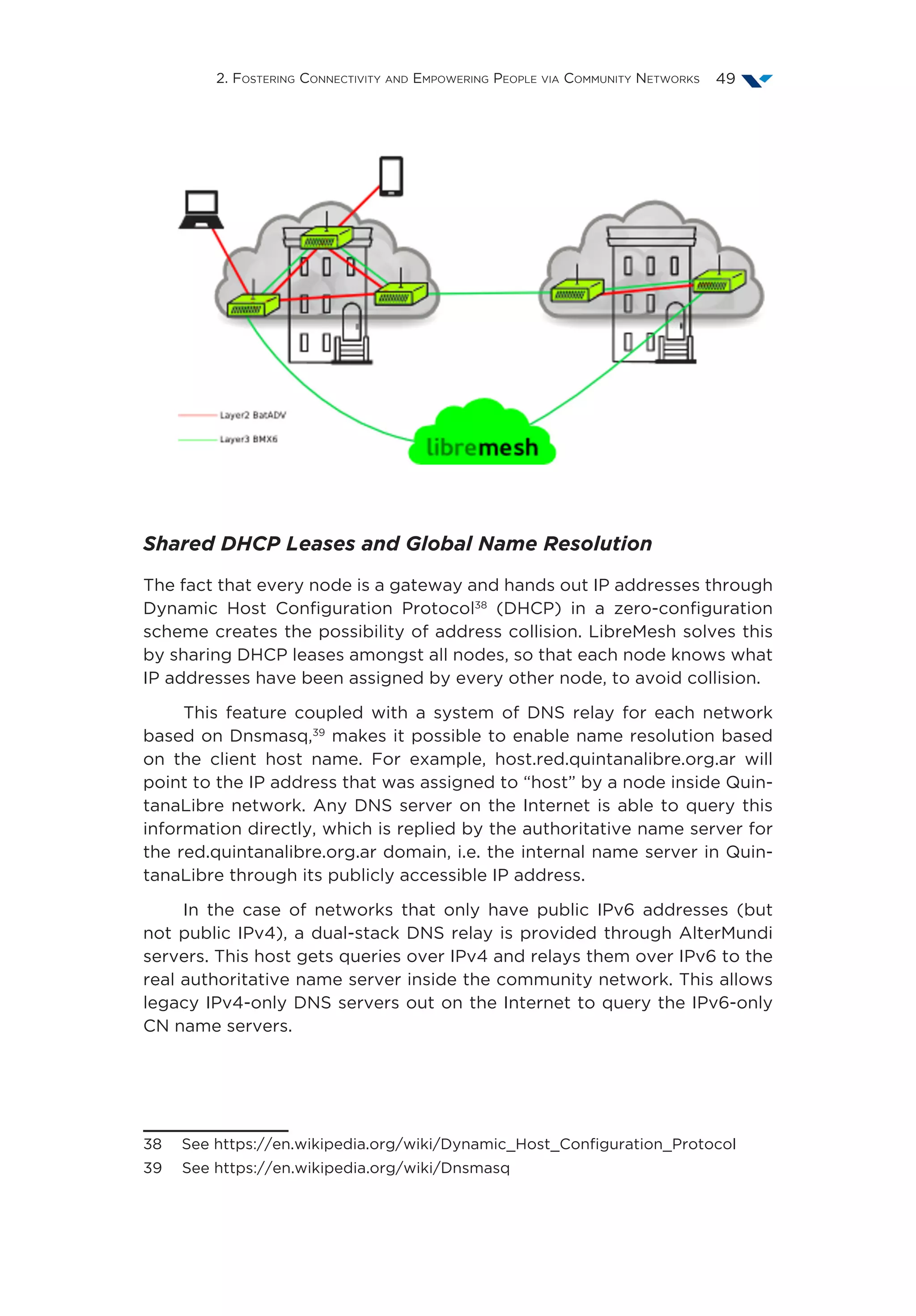 2. Fostering Connectivity and Empowering People via Community Networks 49
Shared DHCP Leases and Global Name Resolution
The fact that every node is a gateway and hands out IP addresses through
Dynamic Host Configuration Protocol38
(DHCP) in a zero-configuration
scheme creates the possibility of address collision. LibreMesh solves this
by sharing DHCP leases amongst all nodes, so that each node knows what
IP addresses have been assigned by every other node, to avoid collision.
This feature coupled with a system of DNS relay for each network
based on Dnsmasq,39
makes it possible to enable name resolution based
on the client host name. For example, host.red.quintanalibre.org.ar will
point to the IP address that was assigned to “host” by a node inside Quin-
tanaLibre network. Any DNS server on the Internet is able to query this
information directly, which is replied by the authoritative name server for
the red.quintanalibre.org.ar domain, i.e. the internal name server in Quin-
tanaLibre through its publicly accessible IP address.
In the case of networks that only have public IPv6 addresses (but
not public IPv4), a dual-stack DNS relay is provided through AlterMundi
servers. This host gets queries over IPv4 and relays them over IPv6 to the
real authoritative name server inside the community network. This allows
legacy IPv4-only DNS servers out on the Internet to query the IPv6-only
CN name servers.
38  See https://en.wikipedia.org/wiki/Dynamic_Host_Configuration_Protocol
39  See https://en.wikipedia.org/wiki/Dnsmasq
 