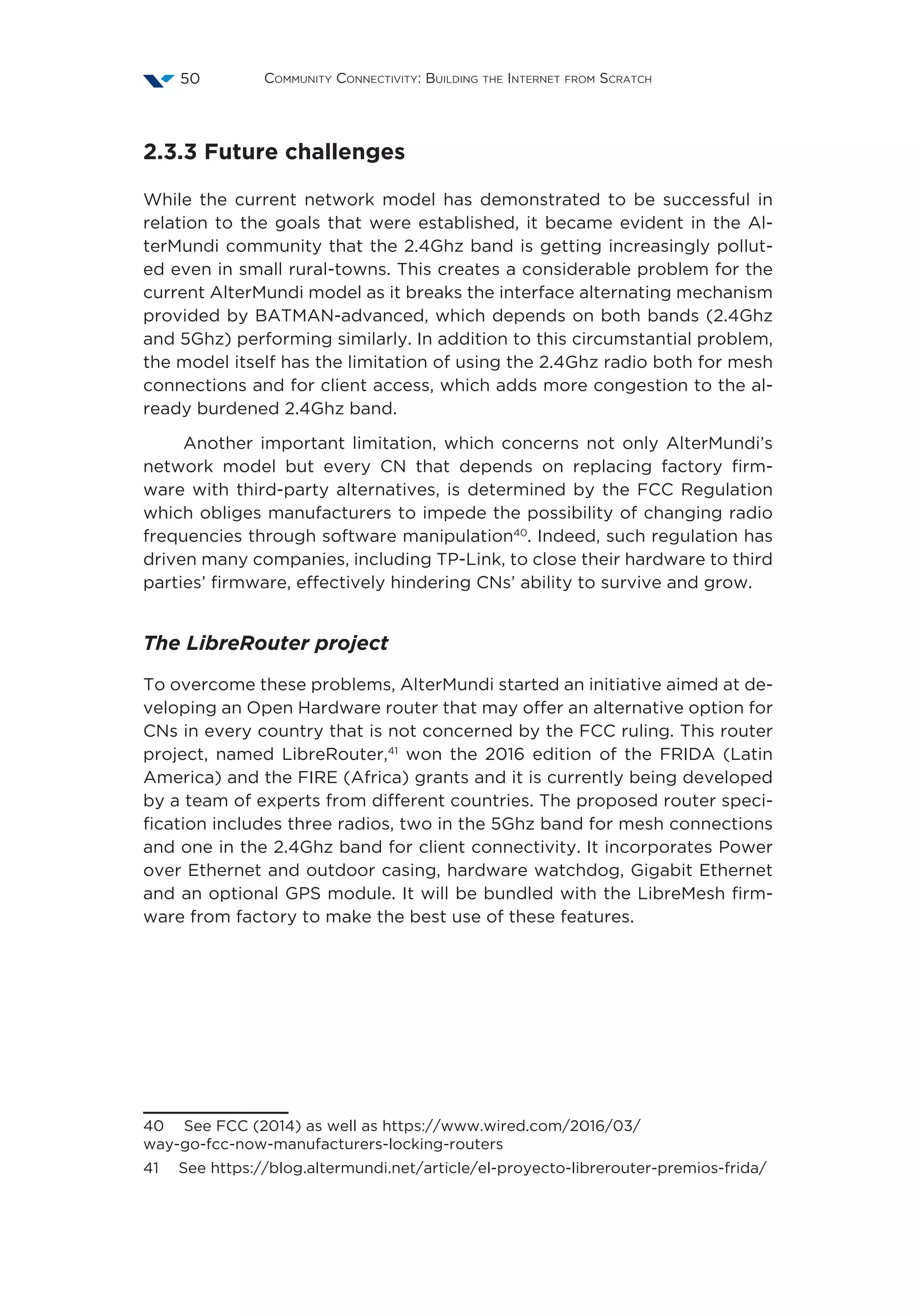 Community Connectivity: Building the Internet from Scratch50
2.3.3 Future challenges
While the current network model has demonstrated to be successful in
relation to the goals that were established, it became evident in the Al-
terMundi community that the 2.4Ghz band is getting increasingly pollut-
ed even in small rural-towns. This creates a considerable problem for the
current AlterMundi model as it breaks the interface alternating mechanism
provided by BATMAN-advanced, which depends on both bands (2.4Ghz
and 5Ghz) performing similarly. In addition to this circumstantial problem,
the model itself has the limitation of using the 2.4Ghz radio both for mesh
connections and for client access, which adds more congestion to the al-
ready burdened 2.4Ghz band.
Another important limitation, which concerns not only AlterMundi’s
network model but every CN that depends on replacing factory firm-
ware with third-party alternatives, is determined by the FCC Regulation
which obliges manufacturers to impede the possibility of changing radio
frequencies through software manipulation40
. Indeed, such regulation has
driven many companies, including TP-Link, to close their hardware to third
parties’ firmware, effectively hindering CNs’ ability to survive and grow.
The LibreRouter project
To overcome these problems, AlterMundi started an initiative aimed at de-
veloping an Open Hardware router that may offer an alternative option for
CNs in every country that is not concerned by the FCC ruling. This router
project, named LibreRouter,41
won the 2016 edition of the FRIDA (Latin
America) and the FIRE (Africa) grants and it is currently being developed
by a team of experts from different countries. The proposed router speci-
fication includes three radios, two in the 5Ghz band for mesh connections
and one in the 2.4Ghz band for client connectivity. It incorporates Power
over Ethernet and outdoor casing, hardware watchdog, Gigabit Ethernet
and an optional GPS module. It will be bundled with the LibreMesh firm-
ware from factory to make the best use of these features.
40  See FCC (2014) as well as https://www.wired.com/2016/03/
way-go-fcc-now-manufacturers-locking-routers
41  See https://blog.altermundi.net/article/el-proyecto-librerouter-premios-frida/
 