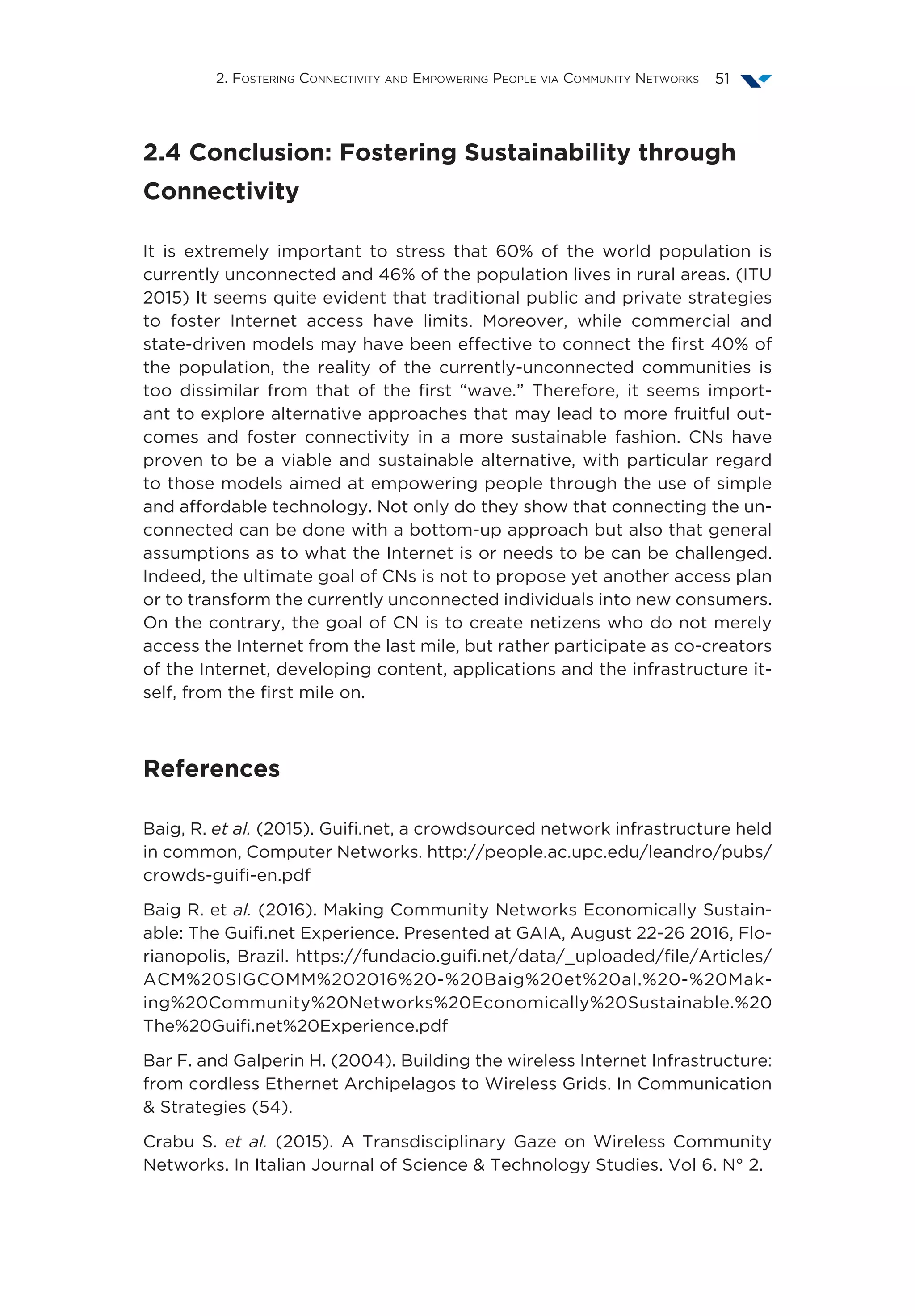 2. Fostering Connectivity and Empowering People via Community Networks 51
2.4 Conclusion: Fostering Sustainability through
Connectivity
It is extremely important to stress that 60% of the world population is
currently unconnected and 46% of the population lives in rural areas. (ITU
2015) It seems quite evident that traditional public and private strategies
to foster Internet access have limits. Moreover, while commercial and
state-driven models may have been effective to connect the first 40% of
the population, the reality of the currently-unconnected communities is
too dissimilar from that of the first “wave.” Therefore, it seems import-
ant to explore alternative approaches that may lead to more fruitful out-
comes and foster connectivity in a more sustainable fashion. CNs have
proven to be a viable and sustainable alternative, with particular regard
to those models aimed at empowering people through the use of simple
and affordable technology. Not only do they show that connecting the un-
connected can be done with a bottom-up approach but also that general
assumptions as to what the Internet is or needs to be can be challenged.
Indeed, the ultimate goal of CNs is not to propose yet another access plan
or to transform the currently unconnected individuals into new consumers.
On the contrary, the goal of CN is to create netizens who do not merely
access the Internet from the last mile, but rather participate as co-creators
of the Internet, developing content, applications and the infrastructure it-
self, from the first mile on.
References
Baig, R. et al. (2015). Guifi.net, a crowdsourced network infrastructure held
in common, Computer Networks. http://people.ac.upc.edu/leandro/pubs/
crowds-guifi-en.pdf
Baig R. et al. (2016). Making Community Networks Economically Sustain-
able: The Guifi.net Experience. Presented at GAIA, August 22-26 2016, Flo-
rianopolis, Brazil. https://fundacio.guifi.net/data/_uploaded/file/Articles/
ACM%20SIGCOMM%202016%20-%20Baig%20et%20al.%20-%20Mak-
ing%20Community%20Networks%20Economically%20Sustainable.%20
The%20Guifi.net%20Experience.pdf
Bar F. and Galperin H. (2004). Building the wireless Internet Infrastructure:
from cordless Ethernet Archipelagos to Wireless Grids. In Communication
& Strategies (54).
Crabu S. et al. (2015). A Transdisciplinary Gaze on Wireless Community
Networks. In Italian Journal of Science & Technology Studies. Vol 6. N° 2.
 