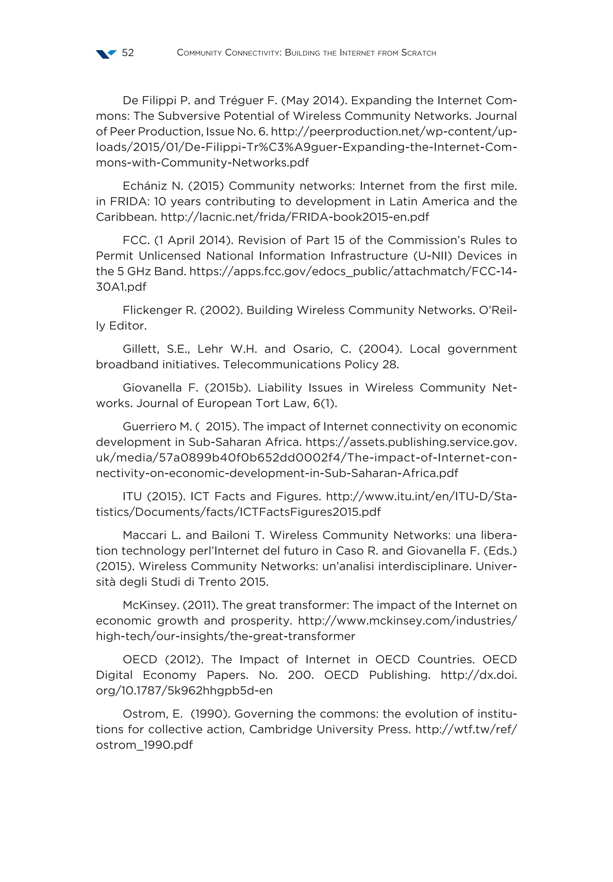 Community Connectivity: Building the Internet from Scratch52
De Filippi P. and Tréguer F. (May 2014). Expanding the Internet Com-
mons: The Subversive Potential of Wireless Community Networks. Journal
of Peer Production, Issue No. 6. http://peerproduction.net/wp-content/up-
loads/2015/01/De-Filippi-Tr%C3%A9guer-Expanding-the-Internet-Com-
mons-with-Community-Networks.pdf
Echániz N. (2015) Community networks: Internet from the first mile.
in FRIDA: 10 years contributing to development in Latin America and the
Caribbean. http://lacnic.net/frida/FRIDA-book2015-en.pdf
FCC. (1 April 2014). Revision of Part 15 of the Commission’s Rules to
Permit Unlicensed National Information Infrastructure (U-NII) Devices in
the 5 GHz Band. https://apps.fcc.gov/edocs_public/attachmatch/FCC-14-
30A1.pdf
Flickenger R. (2002). Building Wireless Community Networks. O’Reil-
ly Editor.
Gillett, S.E., Lehr W.H. and Osario, C. (2004). Local government
broadband initiatives. Telecommunications Policy 28.
Giovanella F. (2015b). Liability Issues in Wireless Community Net-
works. Journal of European Tort Law, 6(1).
Guerriero M. (‎2015). The impact of Internet connectivity on economic
development in Sub-Saharan Africa. https://assets.publishing.service.gov.
uk/media/57a0899b40f0b652dd0002f4/The-impact-of-Internet-con-
nectivity-on-economic-development-in-Sub-Saharan-Africa.pdf
ITU (2015). ICT Facts and Figures. http://www.itu.int/en/ITU-D/Sta-
tistics/Documents/facts/ICTFactsFigures2015.pdf
Maccari L. and Bailoni T. Wireless Community Networks: una libera-
tion technology perl’Internet del futuro in Caso R. and Giovanella F. (Eds.)
(2015). Wireless Community Networks: un’analisi interdisciplinare. Univer-
sità degli Studi di Trento 2015.
McKinsey. (2011). The great transformer: The impact of the Internet on
economic growth and prosperity. http://www.mckinsey.com/industries/
high-tech/our-insights/the-great-transformer
OECD (2012). The Impact of Internet in OECD Countries. OECD
Digital Economy Papers. No. 200. OECD Publishing. http://dx.doi.
org/10.1787/5k962hhgpb5d-en
Ostrom, E. (1990). Governing the commons: the evolution of institu-
tions for collective action, Cambridge University Press. http://wtf.tw/ref/
ostrom_1990.pdf
 