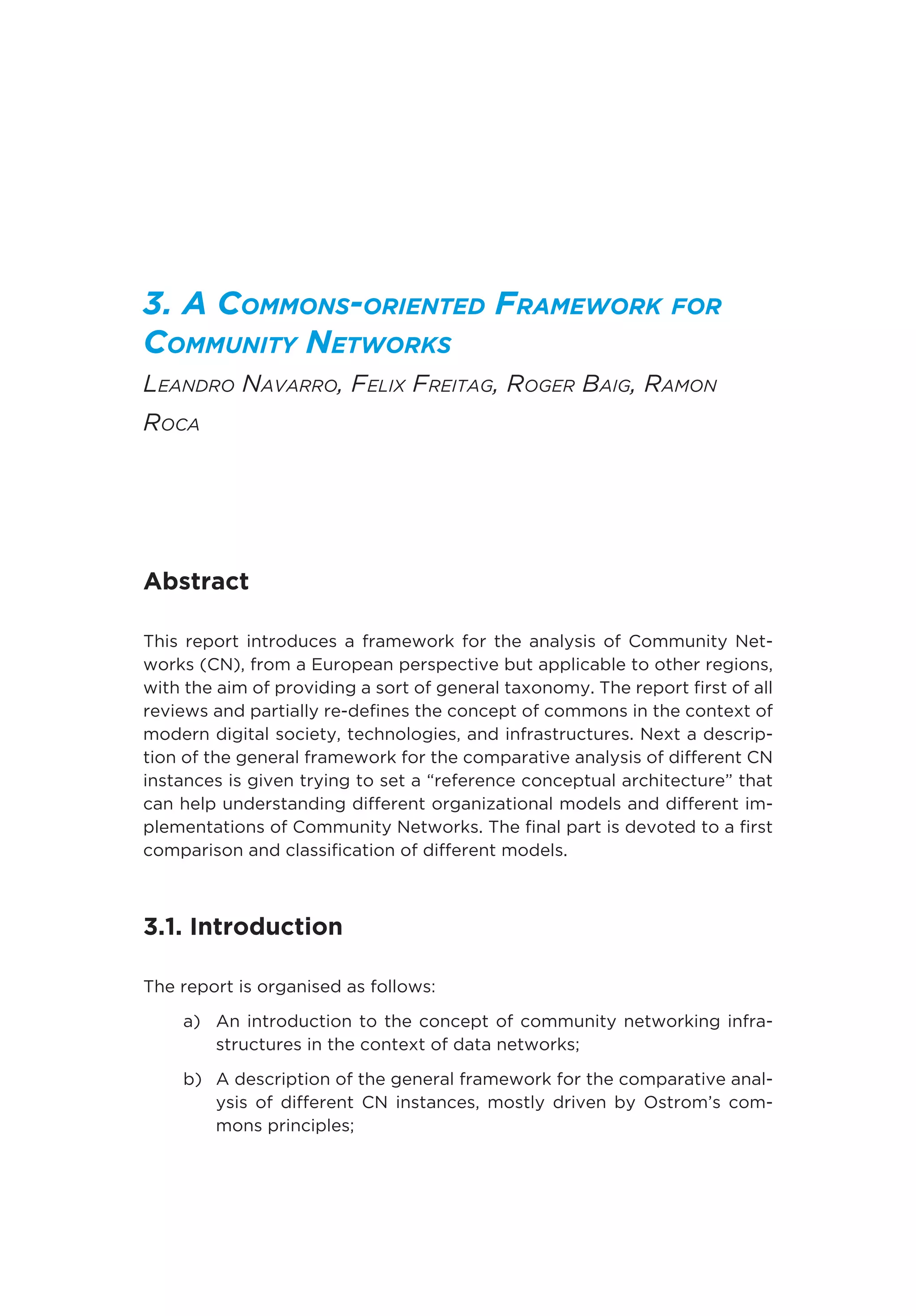 3. A Commons-oriented Framework for
Community Networks
Leandro Navarro, Felix Freitag, Roger Baig, Ramon
Roca
Abstract
This report introduces a framework for the analysis of Community Net-
works (CN), from a European perspective but applicable to other regions,
with the aim of providing a sort of general taxonomy. The report first of all
reviews and partially re-defines the concept of commons in the context of
modern digital society, technologies, and infrastructures. Next a descrip-
tion of the general framework for the comparative analysis of different CN
instances is given trying to set a “reference conceptual architecture” that
can help understanding different organizational models and different im-
plementations of Community Networks. The final part is devoted to a first
comparison and classification of different models.
3.1. Introduction
The report is organised as follows:
a)	An introduction to the concept of community networking infra-
structures in the context of data networks;
b)	A description of the general framework for the comparative anal-
ysis of different CN instances, mostly driven by Ostrom’s com-
mons principles;
 