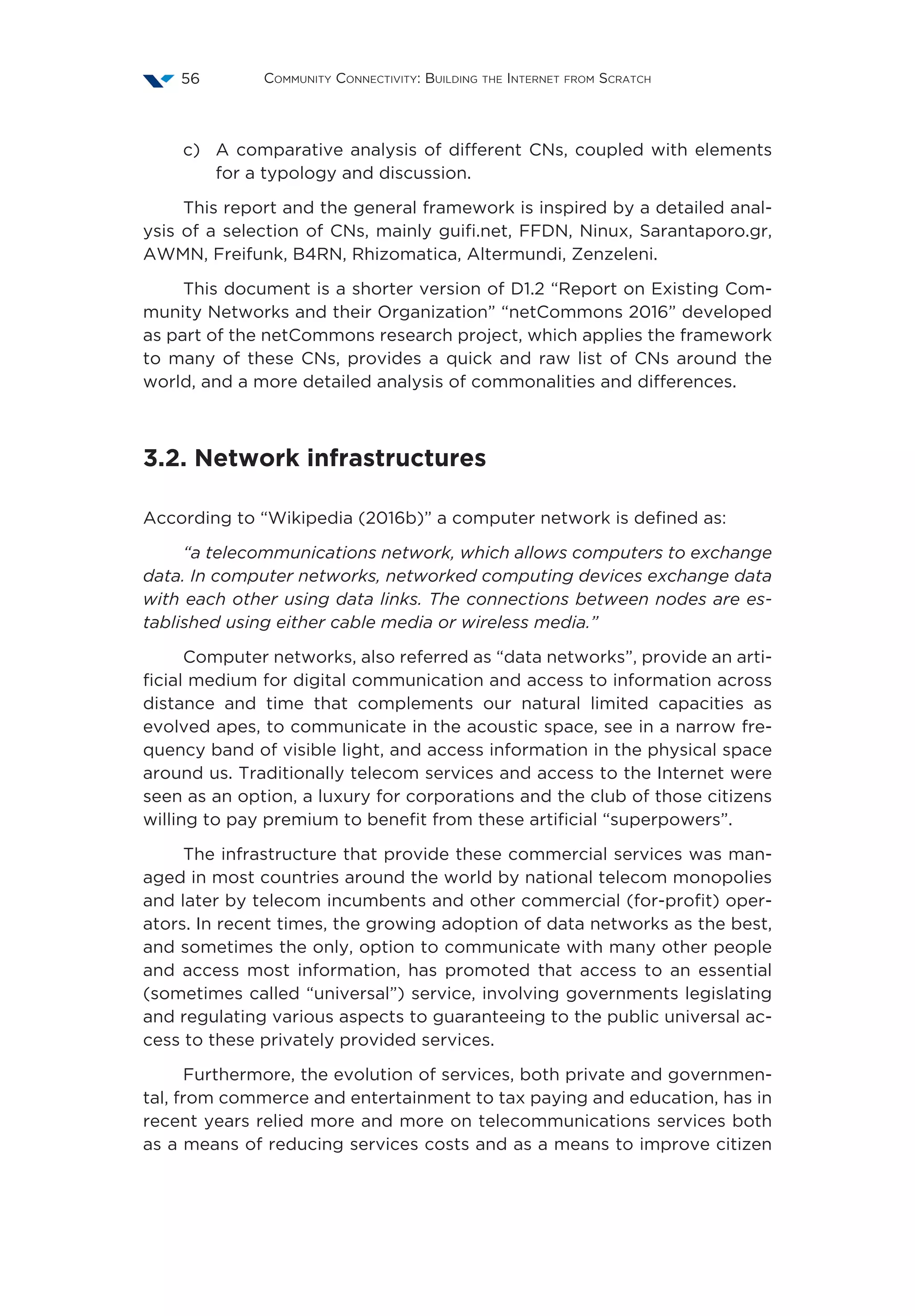 Community Connectivity: Building the Internet from Scratch56
c)	A comparative analysis of different CNs, coupled with elements
for a typology and discussion.
This report and the general framework is inspired by a detailed anal-
ysis of a selection of CNs, mainly guifi.net, FFDN, Ninux, Sarantaporo.gr,
AWMN, Freifunk, B4RN, Rhizomatica, Altermundi, Zenzeleni.
This document is a shorter version of D1.2 “Report on Existing Com-
munity Networks and their Organization” “netCommons 2016” developed
as part of the netCommons research project, which applies the framework
to many of these CNs, provides a quick and raw list of CNs around the
world, and a more detailed analysis of commonalities and differences.
3.2. Network infrastructures
According to “Wikipedia (2016b)” a computer network is defined as:
“a telecommunications network, which allows computers to exchange
data. In computer networks, networked computing devices exchange data
with each other using data links. The connections between nodes are es-
tablished using either cable media or wireless media.”
Computer networks, also referred as “data networks”, provide an arti-
ficial medium for digital communication and access to information across
distance and time that complements our natural limited capacities as
evolved apes, to communicate in the acoustic space, see in a narrow fre-
quency band of visible light, and access information in the physical space
around us. Traditionally telecom services and access to the Internet were
seen as an option, a luxury for corporations and the club of those citizens
willing to pay premium to benefit from these artificial “superpowers”.
The infrastructure that provide these commercial services was man-
aged in most countries around the world by national telecom monopolies
and later by telecom incumbents and other commercial (for-profit) oper-
ators. In recent times, the growing adoption of data networks as the best,
and sometimes the only, option to communicate with many other people
and access most information, has promoted that access to an essential
(sometimes called “universal”) service, involving governments legislating
and regulating various aspects to guaranteeing to the public universal ac-
cess to these privately provided services.
Furthermore, the evolution of services, both private and governmen-
tal, from commerce and entertainment to tax paying and education, has in
recent years relied more and more on telecommunications services both
as a means of reducing services costs and as a means to improve citizen
 