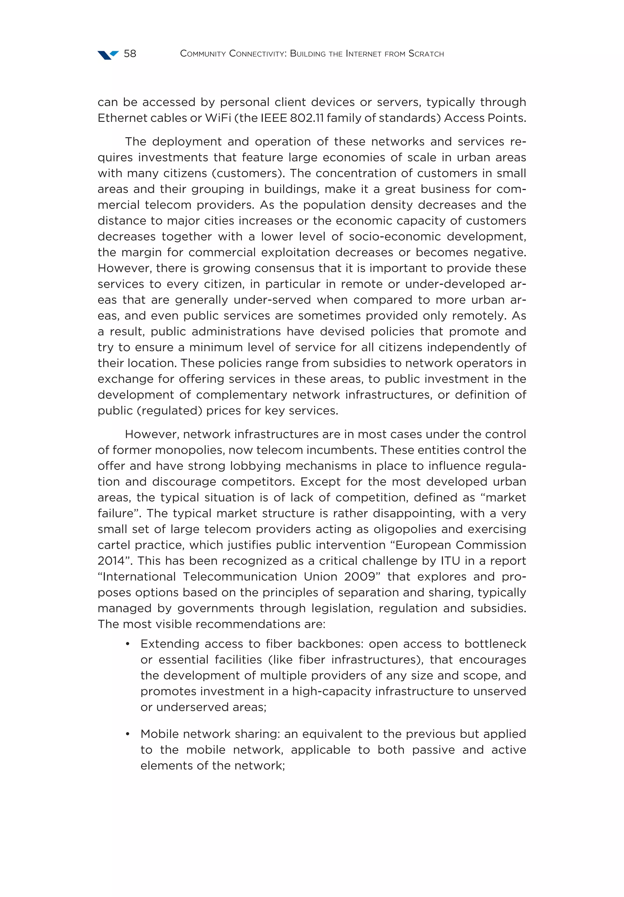 Community Connectivity: Building the Internet from Scratch58
can be accessed by personal client devices or servers, typically through
Ethernet cables or WiFi (the IEEE 802.11 family of standards) Access Points.
The deployment and operation of these networks and services re-
quires investments that feature large economies of scale in urban areas
with many citizens (customers). The concentration of customers in small
areas and their grouping in buildings, make it a great business for com-
mercial telecom providers. As the population density decreases and the
distance to major cities increases or the economic capacity of customers
decreases together with a lower level of socio-economic development,
the margin for commercial exploitation decreases or becomes negative.
However, there is growing consensus that it is important to provide these
services to every citizen, in particular in remote or under-developed ar-
eas that are generally under-served when compared to more urban ar-
eas, and even public services are sometimes provided only remotely. As
a result, public administrations have devised policies that promote and
try to ensure a minimum level of service for all citizens independently of
their location. These policies range from subsidies to network operators in
exchange for offering services in these areas, to public investment in the
development of complementary network infrastructures, or definition of
public (regulated) prices for key services.
However, network infrastructures are in most cases under the control
of former monopolies, now telecom incumbents. These entities control the
offer and have strong lobbying mechanisms in place to influence regula-
tion and discourage competitors. Except for the most developed urban
areas, the typical situation is of lack of competition, defined as “market
failure”. The typical market structure is rather disappointing, with a very
small set of large telecom providers acting as oligopolies and exercising
cartel practice, which justifies public intervention “European Commission
2014”. This has been recognized as a critical challenge by ITU in a report
“International Telecommunication Union 2009” that explores and pro-
poses options based on the principles of separation and sharing, typically
managed by governments through legislation, regulation and subsidies.
The most visible recommendations are:
•	 Extending access to fiber backbones: open access to bottleneck
or essential facilities (like fiber infrastructures), that encourages
the development of multiple providers of any size and scope, and
promotes investment in a high-capacity infrastructure to unserved
or underserved areas;
•	 Mobile network sharing: an equivalent to the previous but applied
to the mobile network, applicable to both passive and active
elements of the network;
 