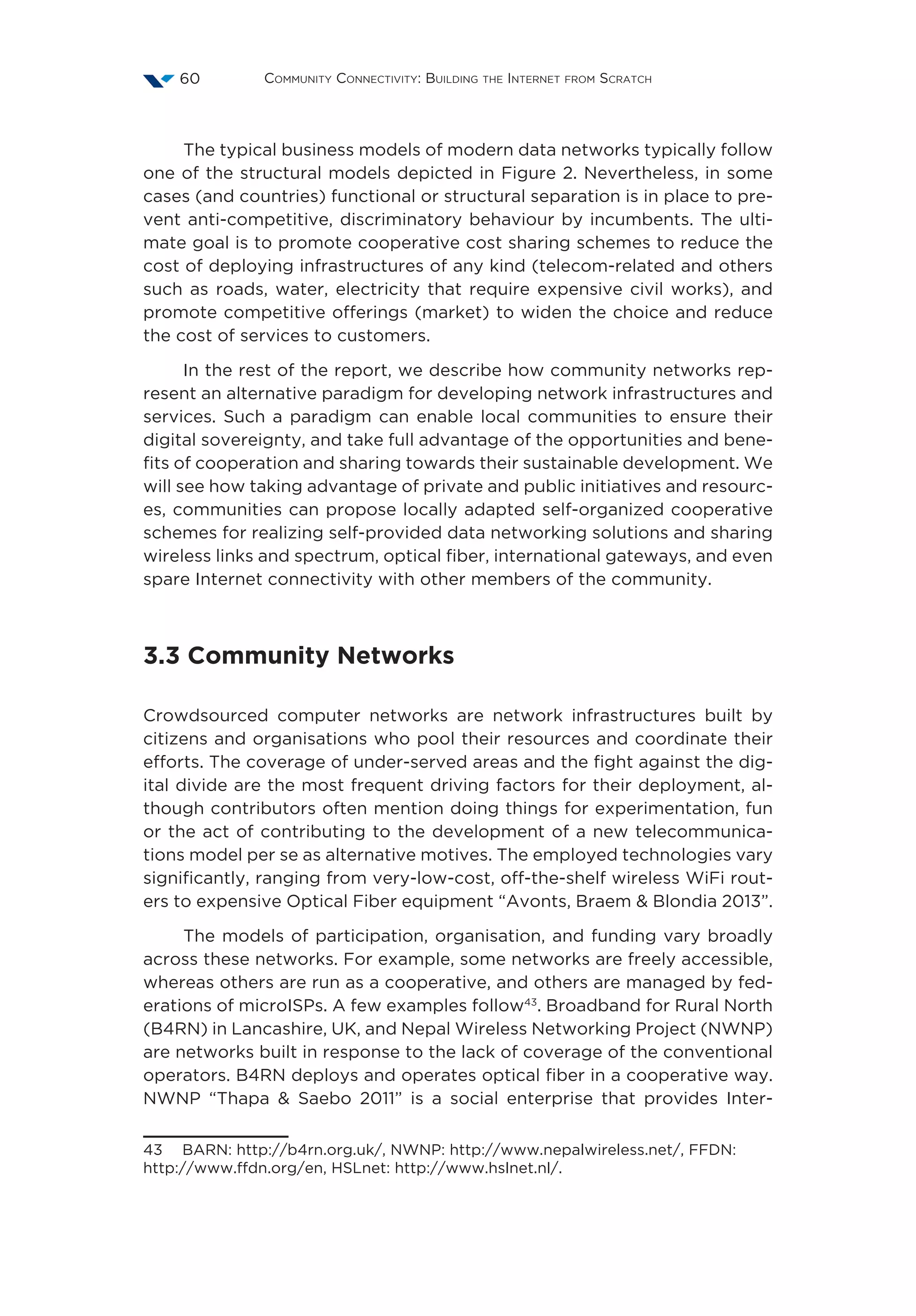 Community Connectivity: Building the Internet from Scratch60
The typical business models of modern data networks typically follow
one of the structural models depicted in Figure 2. Nevertheless, in some
cases (and countries) functional or structural separation is in place to pre-
vent anti-competitive, discriminatory behaviour by incumbents. The ulti-
mate goal is to promote cooperative cost sharing schemes to reduce the
cost of deploying infrastructures of any kind (telecom-related and others
such as roads, water, electricity that require expensive civil works), and
promote competitive offerings (market) to widen the choice and reduce
the cost of services to customers.
In the rest of the report, we describe how community networks rep-
resent an alternative paradigm for developing network infrastructures and
services. Such a paradigm can enable local communities to ensure their
digital sovereignty, and take full advantage of the opportunities and bene-
fits of cooperation and sharing towards their sustainable development. We
will see how taking advantage of private and public initiatives and resourc-
es, communities can propose locally adapted self-organized cooperative
schemes for realizing self-provided data networking solutions and sharing
wireless links and spectrum, optical fiber, international gateways, and even
spare Internet connectivity with other members of the community.
3.3 Community Networks
Crowdsourced computer networks are network infrastructures built by
citizens and organisations who pool their resources and coordinate their
efforts. The coverage of under-served areas and the fight against the dig-
ital divide are the most frequent driving factors for their deployment, al-
though contributors often mention doing things for experimentation, fun
or the act of contributing to the development of a new telecommunica-
tions model per se as alternative motives. The employed technologies vary
significantly, ranging from very-low-cost, off-the-shelf wireless WiFi rout-
ers to expensive Optical Fiber equipment “Avonts, Braem  Blondia 2013”.
The models of participation, organisation, and funding vary broadly
across these networks. For example, some networks are freely accessible,
whereas others are run as a cooperative, and others are managed by fed-
erations of microISPs. A few examples follow43
. Broadband for Rural North
(B4RN) in Lancashire, UK, and Nepal Wireless Networking Project (NWNP)
are networks built in response to the lack of coverage of the conventional
operators. B4RN deploys and operates optical fiber in a cooperative way.
NWNP  “Thapa  Saebo 2011” is a social enterprise that provides Inter-
43  BARN: http://b4rn.org.uk/, NWNP: http://www.nepalwireless.net/, FFDN:
http://www.ffdn.org/en, HSLnet: http://www.hslnet.nl/.
 