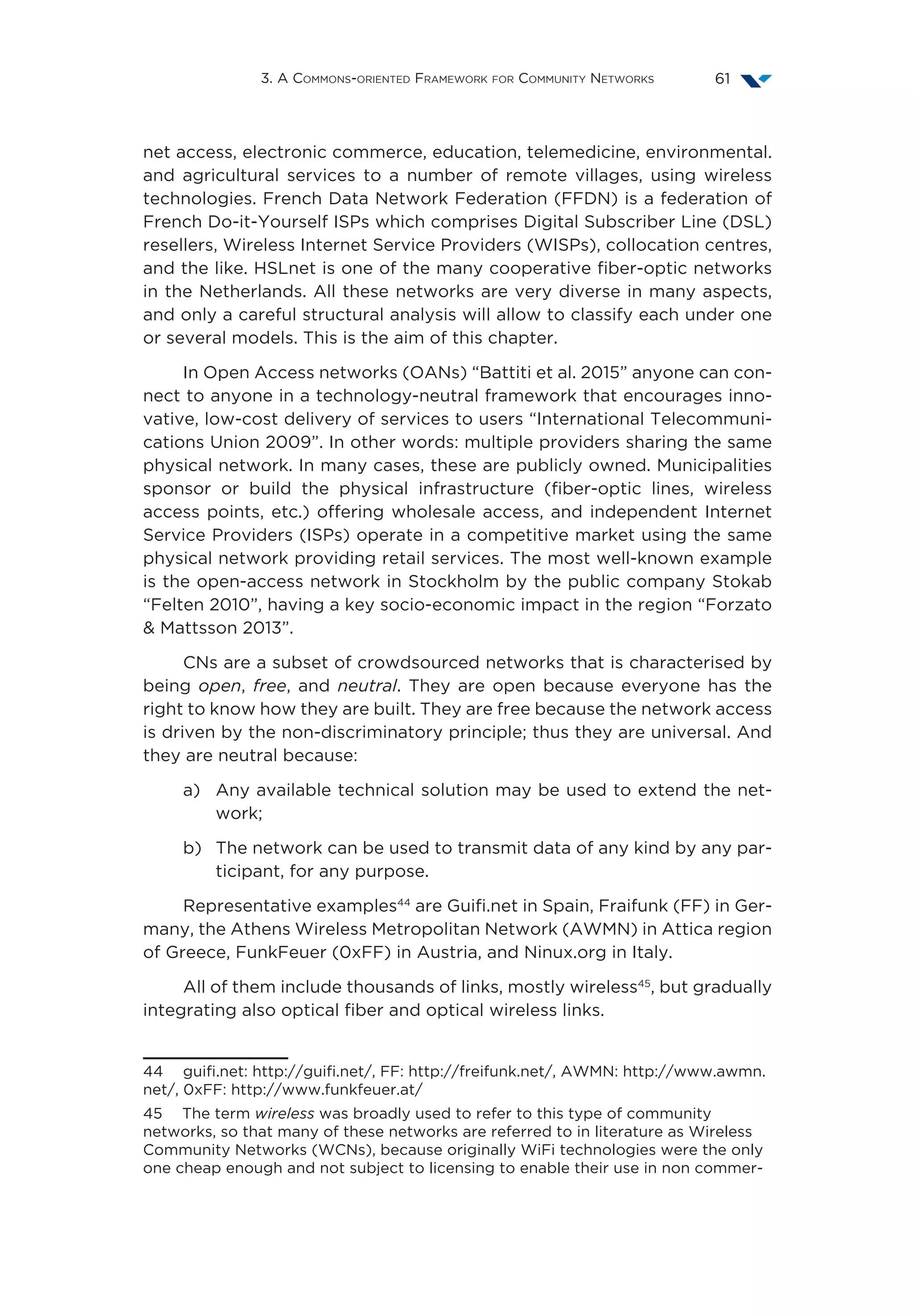 3. A Commons-oriented Framework for Community Networks 61
net access, electronic commerce, education, telemedicine, environmental.
and agricultural services to a number of remote villages, using wireless
technologies. French Data Network Federation (FFDN) is a federation of
French Do-it-Yourself ISPs which comprises Digital Subscriber Line (DSL)
resellers, Wireless Internet Service Providers (WISPs), collocation centres,
and the like. HSLnet is one of the many cooperative fiber-optic networks
in the Netherlands. All these networks are very diverse in many aspects,
and only a careful structural analysis will allow to classify each under one
or several models. This is the aim of this chapter.
In Open Access networks (OANs) “Battiti et al. 2015” anyone can con-
nect to anyone in a technology-neutral framework that encourages inno-
vative, low-cost delivery of services to users “International Telecommuni-
cations Union 2009”. In other words: multiple providers sharing the same
physical network. In many cases, these are publicly owned. Municipalities
sponsor or build the physical infrastructure (fiber-optic lines, wireless
access points, etc.) offering wholesale access, and independent Internet
Service Providers (ISPs) operate in a competitive market using the same
physical network providing retail services. The most well-known example
is the open-access network in Stockholm by the public company Stokab
“Felten 2010”, having a key socio-economic impact in the region “Forzato
 Mattsson 2013”.
CNs are a subset of crowdsourced networks that is characterised by
being open, free, and neutral. They are open because everyone has the
right to know how they are built. They are free because the network access
is driven by the non-discriminatory principle; thus they are universal. And
they are neutral because:
a)	Any available technical solution may be used to extend the net-
work;
b)	The network can be used to transmit data of any kind by any par-
ticipant, for any purpose.
Representative examples44
are Guifi.net in Spain, Fraifunk (FF) in Ger-
many, the Athens Wireless Metropolitan Network (AWMN) in Attica region
of Greece, FunkFeuer (0xFF) in Austria, and Ninux.org in Italy.
All of them include thousands of links, mostly wireless45
, but gradually
integrating also optical fiber and optical wireless links.
44  guifi.net: http://guifi.net/, FF: http://freifunk.net/, AWMN: http://www.awmn.
net/, 0xFF: http://www.funkfeuer.at/
45  The term wireless was broadly used to refer to this type of community
networks, so that many of these networks are referred to in literature as Wireless
Community Networks (WCNs), because originally WiFi technologies were the only
one cheap enough and not subject to licensing to enable their use in non commer-
 