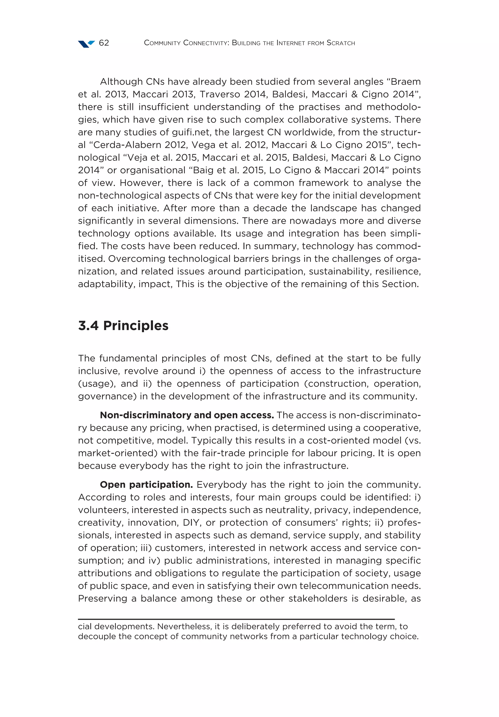 Community Connectivity: Building the Internet from Scratch62
Although CNs have already been studied from several angles “Braem
et al. 2013, Maccari 2013, Traverso 2014, Baldesi, Maccari  Cigno 2014”,
there is still insufficient understanding of the practises and methodolo-
gies, which have given rise to such complex collaborative systems. There
are many studies of guifi.net, the largest CN worldwide, from the structur-
al “Cerda-Alabern 2012, Vega et al. 2012, Maccari  Lo Cigno 2015”, tech-
nological “Veja et al. 2015, Maccari et al. 2015, Baldesi, Maccari  Lo Cigno
2014” or organisational “Baig et al. 2015, Lo Cigno  Maccari 2014” points
of view. However, there is lack of a common framework to analyse the
non-technological aspects of CNs that were key for the initial development
of each initiative. After more than a decade the landscape has changed
significantly in several dimensions. There are nowadays more and diverse
technology options available. Its usage and integration has been simpli-
fied. The costs have been reduced. In summary, technology has commod-
itised. Overcoming technological barriers brings in the challenges of orga-
nization, and related issues around participation, sustainability, resilience,
adaptability, impact, This is the objective of the remaining of this Section.
3.4 Principles
The fundamental principles of most CNs, defined at the start to be fully
inclusive, revolve around i) the openness of access to the infrastructure
(usage), and ii) the openness of participation (construction, operation,
governance) in the development of the infrastructure and its community.
Non-discriminatory and open access. The access is non-discriminato-
ry because any pricing, when practised, is determined using a cooperative,
not competitive, model. Typically this results in a cost-oriented model (vs.
market-oriented) with the fair-trade principle for labour pricing. It is open
because everybody has the right to join the infrastructure.
Open participation. Everybody has the right to join the community.
According to roles and interests, four main groups could be identified: i)
volunteers, interested in aspects such as neutrality, privacy, independence,
creativity, innovation, DIY, or protection of consumers’ rights; ii) profes-
sionals, interested in aspects such as demand, service supply, and stability
of operation; iii) customers, interested in network access and service con-
sumption; and iv) public administrations, interested in managing specific
attributions and obligations to regulate the participation of society, usage
of public space, and even in satisfying their own telecommunication needs.
Preserving a balance among these or other stakeholders is desirable, as
cial developments. Nevertheless, it is deliberately preferred to avoid the term, to
decouple the concept of community networks from a particular technology choice.
 