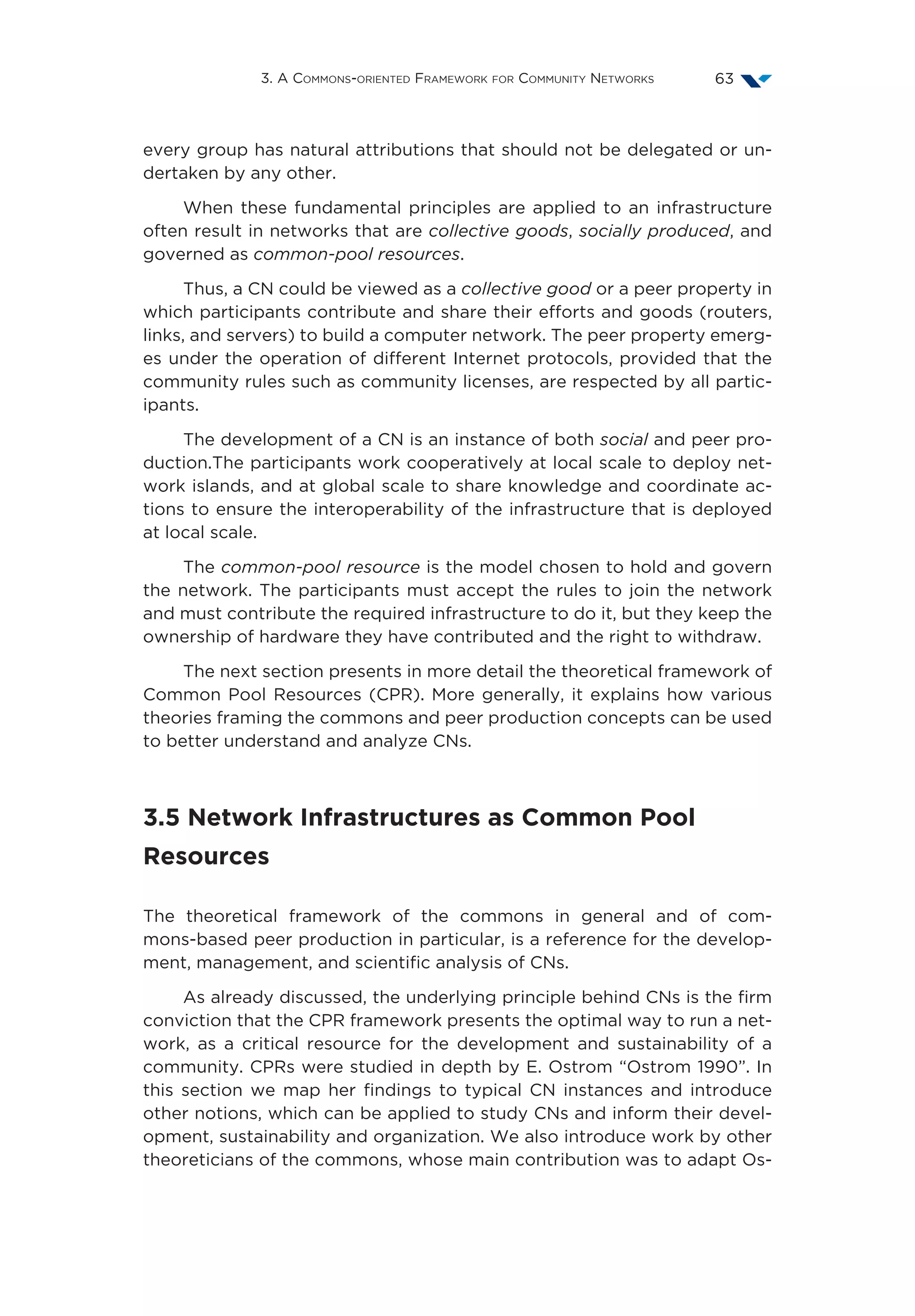 3. A Commons-oriented Framework for Community Networks 63
every group has natural attributions that should not be delegated or un-
dertaken by any other.
When these fundamental principles are applied to an infrastructure
often result in networks that are collective goods, socially produced, and
governed as common-pool resources.
Thus, a CN could be viewed as a collective good or a peer property in
which participants contribute and share their efforts and goods (routers,
links, and servers) to build a computer network. The peer property emerg-
es under the operation of different Internet protocols, provided that the
community rules such as community licenses, are respected by all partic-
ipants.
The development of a CN is an instance of both social and peer pro-
duction.The participants work cooperatively at local scale to deploy net-
work islands, and at global scale to share knowledge and coordinate ac-
tions to ensure the interoperability of the infrastructure that is deployed
at local scale.
The common-pool resource is the model chosen to hold and govern
the network. The participants must accept the rules to join the network
and must contribute the required infrastructure to do it, but they keep the
ownership of hardware they have contributed and the right to withdraw.
The next section presents in more detail the theoretical framework of
Common Pool Resources (CPR). More generally, it explains how various
theories framing the commons and peer production concepts can be used
to better understand and analyze CNs.
3.5 Network Infrastructures as Common Pool
Resources
The theoretical framework of the commons in general and of com-
mons-based peer production in particular, is a reference for the develop-
ment, management, and scientific analysis of CNs.
As already discussed, the underlying principle behind CNs is the firm
conviction that the CPR framework presents the optimal way to run a net-
work, as a critical resource for the development and sustainability of a
community. CPRs were studied in depth by E. Ostrom “Ostrom 1990”. In
this section we map her findings to typical CN instances and introduce
other notions, which can be applied to study CNs and inform their devel-
opment, sustainability and organization. We also introduce work by other
theoreticians of the commons, whose main contribution was to adapt Os-
 