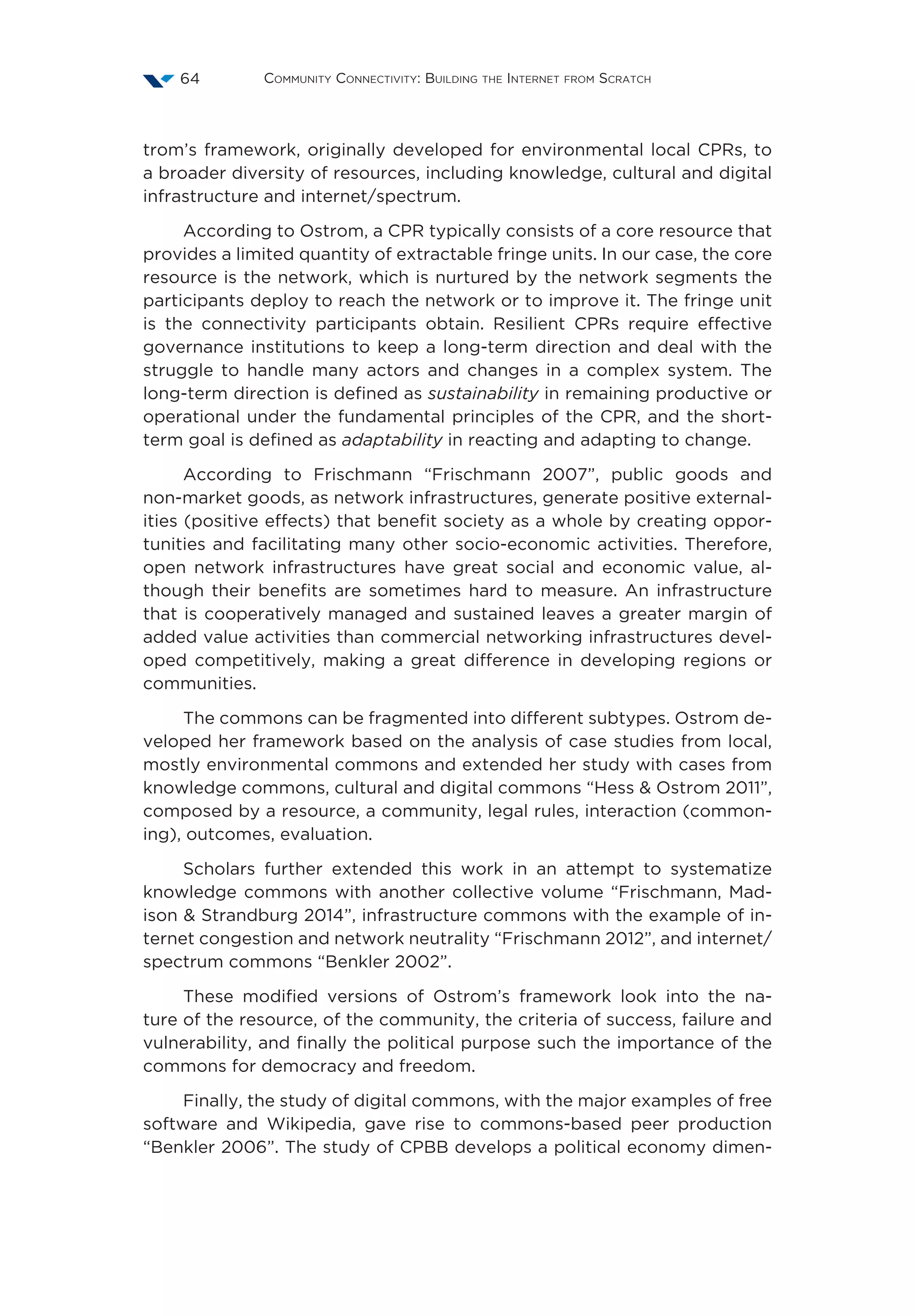 Community Connectivity: Building the Internet from Scratch64
trom’s framework, originally developed for environmental local CPRs, to
a broader diversity of resources, including knowledge, cultural and digital
infrastructure and internet/spectrum.
According to Ostrom, a CPR typically consists of a core resource that
provides a limited quantity of extractable fringe units. In our case, the core
resource is the network, which is nurtured by the network segments the
participants deploy to reach the network or to improve it. The fringe unit
is the connectivity participants obtain. Resilient CPRs require effective
governance institutions to keep a long-term direction and deal with the
struggle to handle many actors and changes in a complex system. The
long-term direction is defined as sustainability in remaining productive or
operational under the fundamental principles of the CPR, and the short-
term goal is defined as adaptability in reacting and adapting to change.
According to Frischmann  “Frischmann 2007”, public goods and
non-market goods, as network infrastructures, generate positive external-
ities (positive effects) that benefit society as a whole by creating oppor-
tunities and facilitating many other socio-economic activities. Therefore,
open network infrastructures have great social and economic value, al-
though their benefits are sometimes hard to measure. An infrastructure
that is cooperatively managed and sustained leaves a greater margin of
added value activities than commercial networking infrastructures devel-
oped competitively, making a great difference in developing regions or
communities.
The commons can be fragmented into different subtypes. Ostrom de-
veloped her framework based on the analysis of case studies from local,
mostly environmental commons and extended her study with cases from
knowledge commons, cultural and digital commons “Hess  Ostrom 2011”,
composed by a resource, a community, legal rules, interaction (common-
ing), outcomes, evaluation.
Scholars further extended this work in an attempt to systematize
knowledge commons with another collective volume “Frischmann, Mad-
ison  Strandburg 2014”, infrastructure commons with the example of in-
ternet congestion and network neutrality “Frischmann 2012”, and internet/
spectrum commons “Benkler 2002”.
These modified versions of Ostrom’s framework look into the na-
ture of the resource, of the community, the criteria of success, failure and
vulnerability, and finally the political purpose such the importance of the
commons for democracy and freedom.
Finally, the study of digital commons, with the major examples of free
software and Wikipedia, gave rise to commons-based peer production
“Benkler 2006”. The study of CPBB develops a political economy dimen-
 