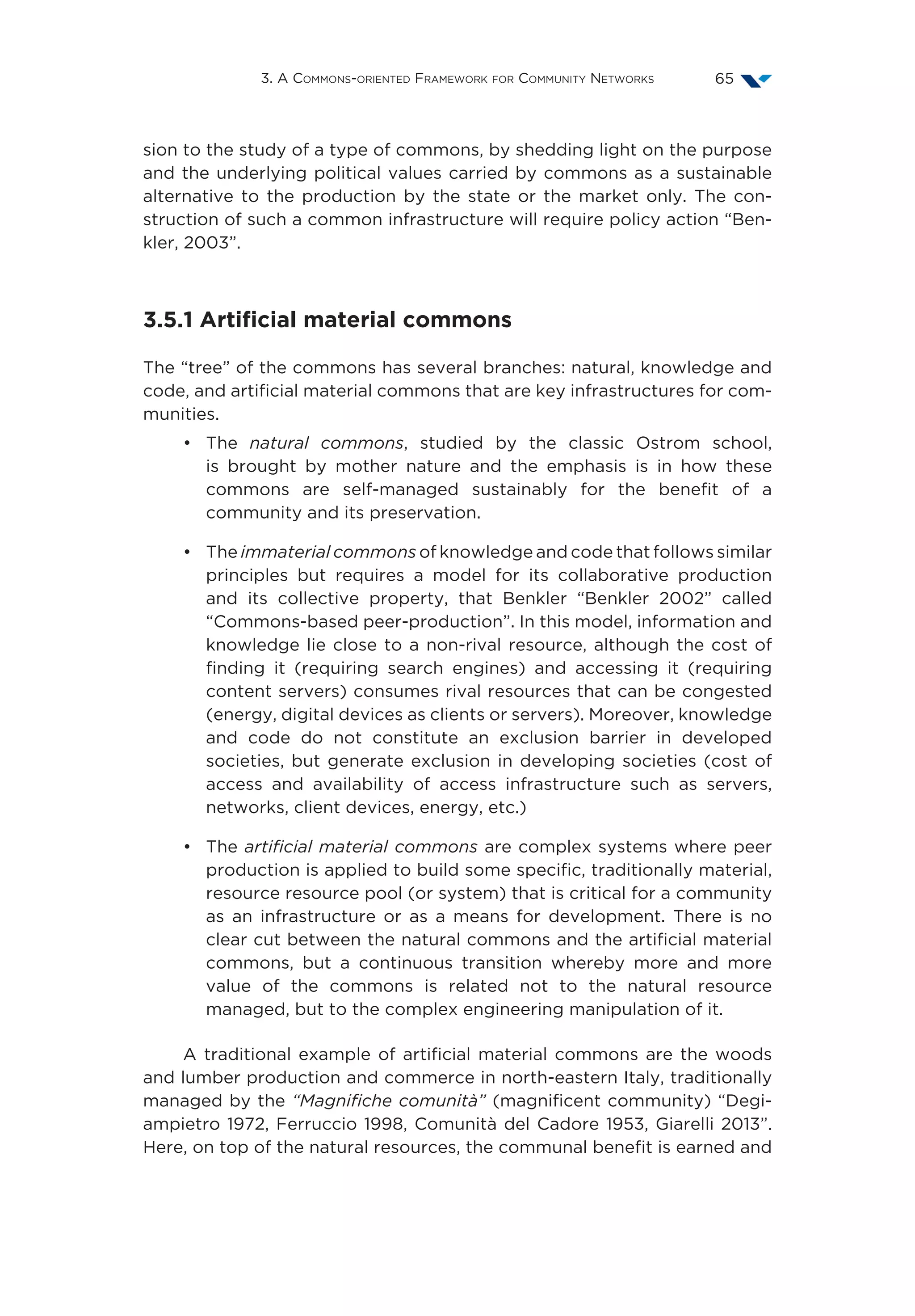 3. A Commons-oriented Framework for Community Networks 65
sion to the study of a type of commons, by shedding light on the purpose
and the underlying political values carried by commons as a sustainable
alternative to the production by the state or the market only. The con-
struction of such a common infrastructure will require policy action “Ben-
kler, 2003”.
3.5.1 Artificial material commons
The “tree” of the commons has several branches: natural, knowledge and
code, and artificial material commons that are key infrastructures for com-
munities.
•	The natural commons, studied by the classic Ostrom school,
is brought by mother nature and the emphasis is in how these
commons are self-managed sustainably for the benefit of a
community and its preservation.
•	The immaterial commons of knowledge and code that follows similar
principles but requires a model for its collaborative production
and its collective property, that Benkler  “Benkler 2002” called
“Commons-based peer-production”. In this model, information and
knowledge lie close to a non-rival resource, although the cost of
finding it (requiring search engines) and accessing it (requiring
content servers) consumes rival resources that can be congested
(energy, digital devices as clients or servers). Moreover, knowledge
and code do not constitute an exclusion barrier in developed
societies, but generate exclusion in developing societies (cost of
access and availability of access infrastructure such as servers,
networks, client devices, energy, etc.)
•	The artificial material commons are complex systems where peer
production is applied to build some specific, traditionally material,
resource resource pool (or system) that is critical for a community
as an infrastructure or as a means for development. There is no
clear cut between the natural commons and the artificial material
commons, but a continuous transition whereby more and more
value of the commons is related not to the natural resource
managed, but to the complex engineering manipulation of it.
A traditional example of artificial material commons are the woods
and lumber production and commerce in north-eastern Italy, traditionally
managed by the “Magnifiche comunità” (magnificent community) “Degi-
ampietro 1972, Ferruccio 1998, Comunità del Cadore 1953, Giarelli 2013”.
Here, on top of the natural resources, the communal benefit is earned and
 