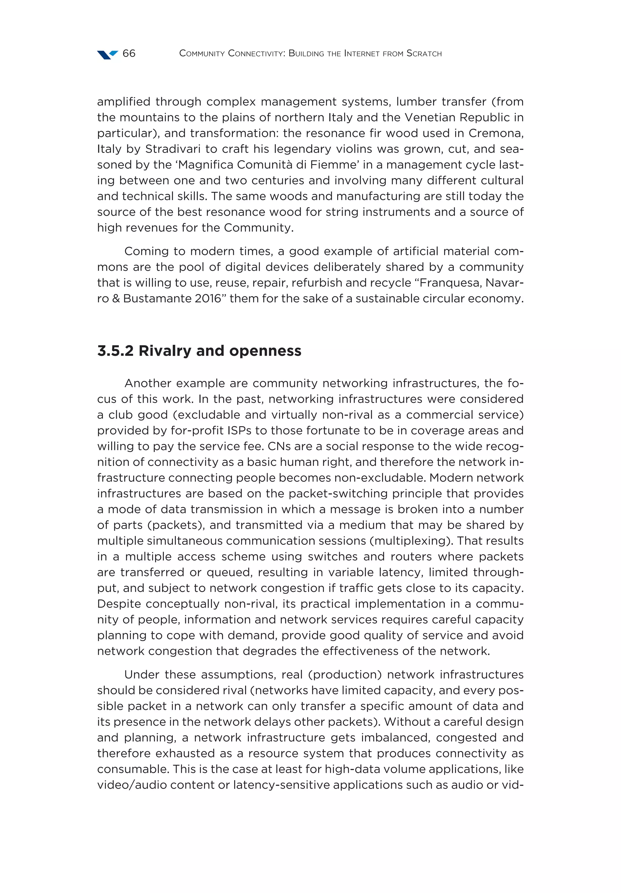 Community Connectivity: Building the Internet from Scratch66
amplified through complex management systems, lumber transfer (from
the mountains to the plains of northern Italy and the Venetian Republic in
particular), and transformation: the resonance fir wood used in Cremona,
Italy by Stradivari to craft his legendary violins was grown, cut, and sea-
soned by the ‘Magnifica Comunità di Fiemme’ in a management cycle last-
ing between one and two centuries and involving many different cultural
and technical skills. The same woods and manufacturing are still today the
source of the best resonance wood for string instruments and a source of
high revenues for the Community.
Coming to modern times, a good example of artificial material com-
mons are the pool of digital devices deliberately shared by a community
that is willing to use, reuse, repair, refurbish and recycle “Franquesa, Navar-
ro  Bustamante 2016” them for the sake of a sustainable circular economy.
3.5.2 Rivalry and openness
Another example are community networking infrastructures, the fo-
cus of this work. In the past, networking infrastructures were considered
a club good (excludable and virtually non-rival as a commercial service)
provided by for-profit ISPs to those fortunate to be in coverage areas and
willing to pay the service fee. CNs are a social response to the wide recog-
nition of connectivity as a basic human right, and therefore the network in-
frastructure connecting people becomes non-excludable. Modern network
infrastructures are based on the packet-switching principle that provides
a mode of data transmission in which a message is broken into a number
of parts (packets), and transmitted via a medium that may be shared by
multiple simultaneous communication sessions (multiplexing). That results
in a multiple access scheme using switches and routers where packets
are transferred or queued, resulting in variable latency, limited through-
put, and subject to network congestion if traffic gets close to its capacity.
Despite conceptually non-rival, its practical implementation in a commu-
nity of people, information and network services requires careful capacity
planning to cope with demand, provide good quality of service and avoid
network congestion that degrades the effectiveness of the network.
Under these assumptions, real (production) network infrastructures
should be considered rival (networks have limited capacity, and every pos-
sible packet in a network can only transfer a specific amount of data and
its presence in the network delays other packets). Without a careful design
and planning, a network infrastructure gets imbalanced, congested and
therefore exhausted as a resource system that produces connectivity as
consumable. This is the case at least for high-data volume applications, like
video/audio content or latency-sensitive applications such as audio or vid-
 