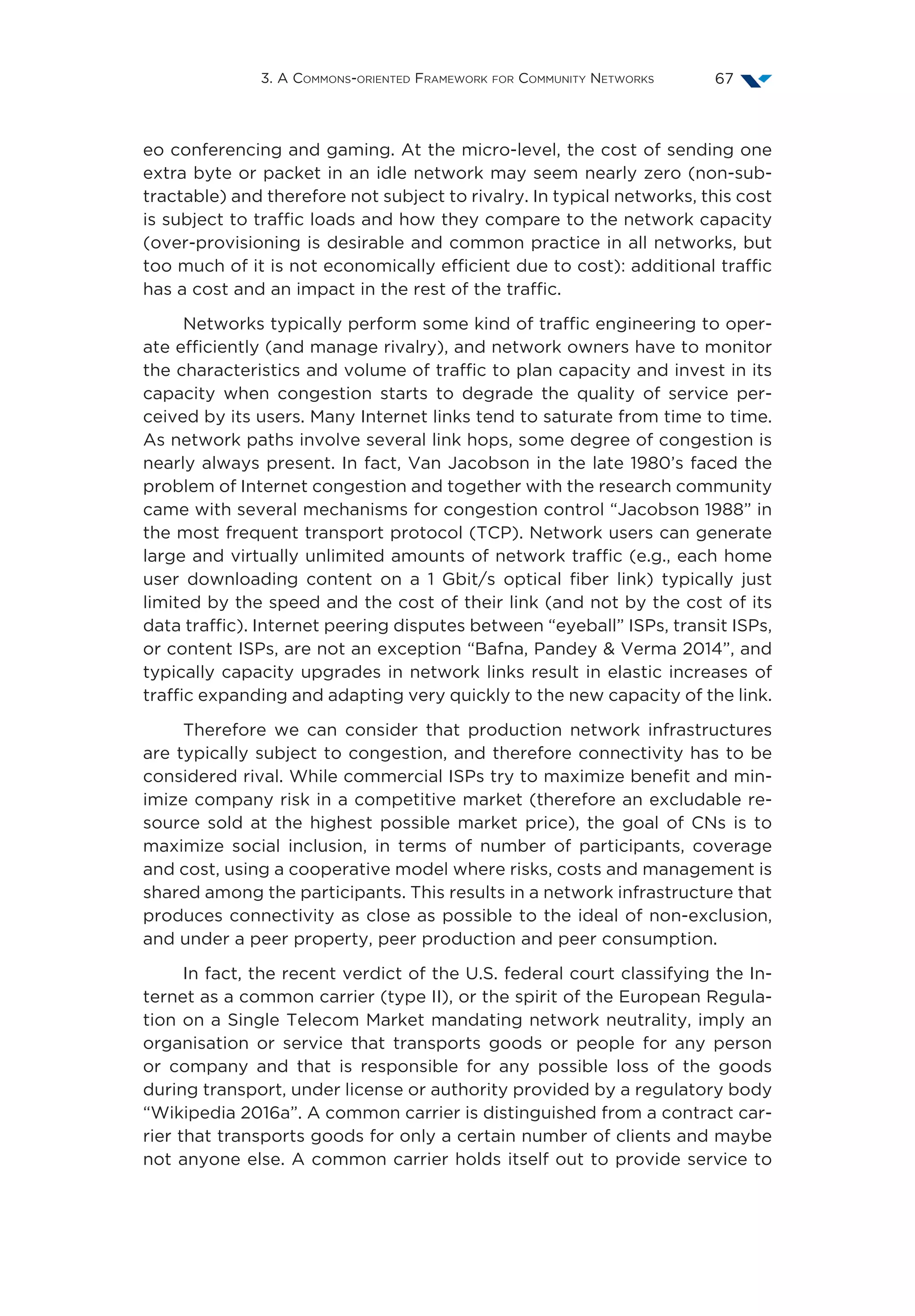 3. A Commons-oriented Framework for Community Networks 67
eo conferencing and gaming. At the micro-level, the cost of sending one
extra byte or packet in an idle network may seem nearly zero (non-sub-
tractable) and therefore not subject to rivalry. In typical networks, this cost
is subject to traffic loads and how they compare to the network capacity
(over-provisioning is desirable and common practice in all networks, but
too much of it is not economically efficient due to cost): additional traffic
has a cost and an impact in the rest of the traffic.
Networks typically perform some kind of traffic engineering to oper-
ate efficiently (and manage rivalry), and network owners have to monitor
the characteristics and volume of traffic to plan capacity and invest in its
capacity when congestion starts to degrade the quality of service per-
ceived by its users. Many Internet links tend to saturate from time to time.
As network paths involve several link hops, some degree of congestion is
nearly always present. In fact, Van Jacobson in the late 1980’s faced the
problem of Internet congestion and together with the research community
came with several mechanisms for congestion control “Jacobson 1988” in
the most frequent transport protocol (TCP). Network users can generate
large and virtually unlimited amounts of network traffic (e.g., each home
user downloading content on a 1  Gbit/s optical fiber link) typically just
limited by the speed and the cost of their link (and not by the cost of its
data traffic). Internet peering disputes between “eyeball” ISPs, transit ISPs,
or content ISPs, are not an exception “Bafna, Pandey  Verma 2014”, and
typically capacity upgrades in network links result in elastic increases of
traffic expanding and adapting very quickly to the new capacity of the link.
Therefore we can consider that production network infrastructures
are typically subject to congestion, and therefore connectivity has to be
considered rival. While commercial ISPs try to maximize benefit and min-
imize company risk in a competitive market (therefore an excludable re-
source sold at the highest possible market price), the goal of CNs is to
maximize social inclusion, in terms of number of participants, coverage
and cost, using a cooperative model where risks, costs and management is
shared among the participants. This results in a network infrastructure that
produces connectivity as close as possible to the ideal of non-exclusion,
and under a peer property, peer production and peer consumption.
In fact, the recent verdict of the U.S. federal court classifying the In-
ternet as a common carrier (type II), or the spirit of the European Regula-
tion on a Single Telecom Market mandating network neutrality, imply an
organisation or service that transports goods or people for any person
or company and that is responsible for any possible loss of the goods
during transport, under license or authority provided by a regulatory body
“Wikipedia 2016a”. A common carrier is distinguished from a contract car-
rier that transports goods for only a certain number of clients and maybe
not anyone else. A common carrier holds itself out to provide service to
 