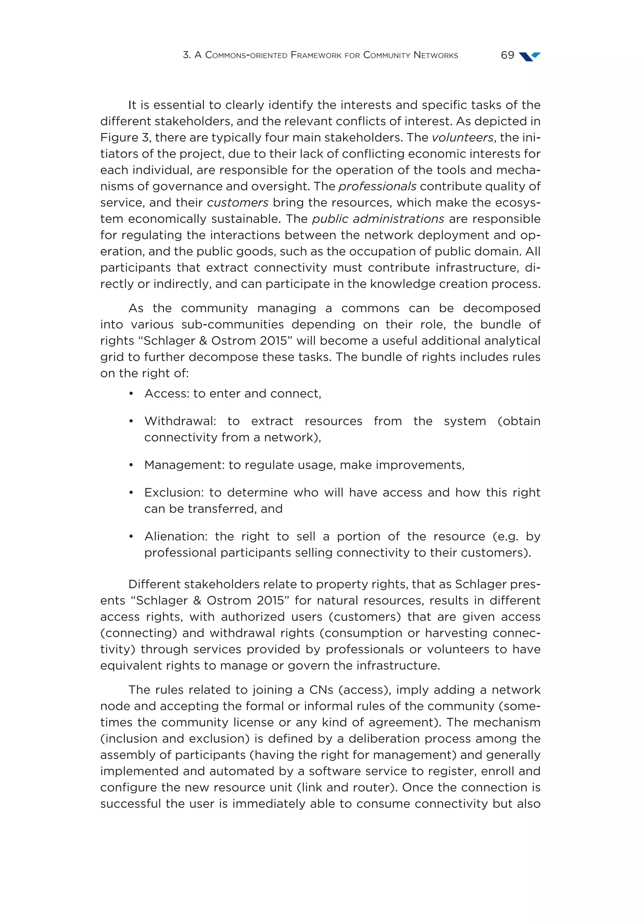 3. A Commons-oriented Framework for Community Networks 69
It is essential to clearly identify the interests and specific tasks of the
different stakeholders, and the relevant conflicts of interest. As depicted in
Figure 3, there are typically four main stakeholders. The volunteers, the ini-
tiators of the project, due to their lack of conflicting economic interests for
each individual, are responsible for the operation of the tools and mecha-
nisms of governance and oversight. The professionals contribute quality of
service, and their customers bring the resources, which make the ecosys-
tem economically sustainable. The public administrations are responsible
for regulating the interactions between the network deployment and op-
eration, and the public goods, such as the occupation of public domain. All
participants that extract connectivity must contribute infrastructure, di-
rectly or indirectly, and can participate in the knowledge creation process.
As the community managing a commons can be decomposed
into various sub-communities depending on their role, the bundle of
rights “Schlager  Ostrom 2015” will become a useful additional analytical
grid to further decompose these tasks. The bundle of rights includes rules
on the right of:
•	 Access: to enter and connect,
•	Withdrawal: to extract resources from the system (obtain
connectivity from a network),
•	 Management: to regulate usage, make improvements,
•	 Exclusion: to determine who will have access and how this right
can be transferred, and
•	 Alienation: the right to sell a portion of the resource (e.g. by
professional participants selling connectivity to their customers).
Different stakeholders relate to property rights, that as Schlager pres-
ents “Schlager  Ostrom 2015” for natural resources, results in different
access rights, with authorized users (customers) that are given access
(connecting) and withdrawal rights (consumption or harvesting connec-
tivity) through services provided by professionals or volunteers to have
equivalent rights to manage or govern the infrastructure.
The rules related to joining a CNs (access), imply adding a network
node and accepting the formal or informal rules of the community (some-
times the community license or any kind of agreement). The mechanism
(inclusion and exclusion) is defined by a deliberation process among the
assembly of participants (having the right for management) and generally
implemented and automated by a software service to register, enroll and
configure the new resource unit (link and router). Once the connection is
successful the user is immediately able to consume connectivity but also
 
