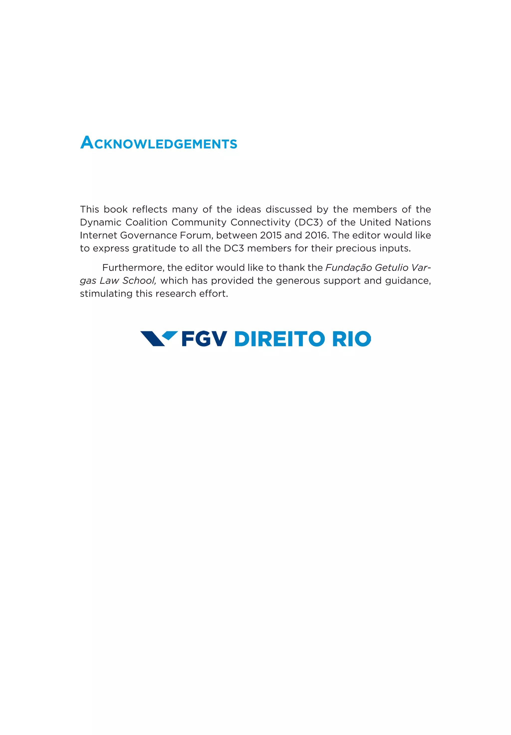 Acknowledgements
This book reflects many of the ideas discussed by the members of the
Dynamic Coalition Community Connectivity (DC3) of the United Nations
Internet Governance Forum, between 2015 and 2016. The editor would like
to express gratitude to all the DC3 members for their precious inputs.
Furthermore, the editor would like to thank the Fundação Getulio Var-
gas Law School, which has provided the generous support and guidance,
stimulating this research effort.
 