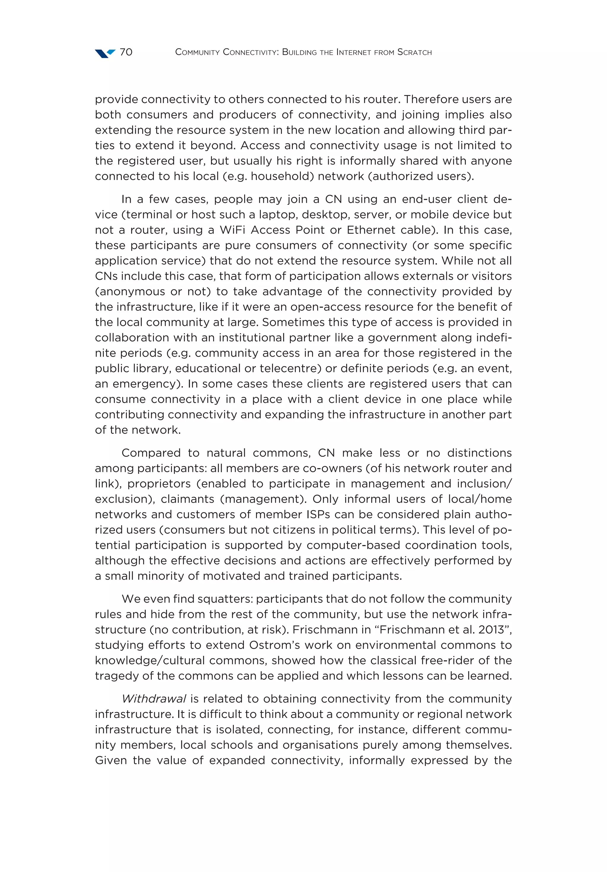 Community Connectivity: Building the Internet from Scratch70
provide connectivity to others connected to his router. Therefore users are
both consumers and producers of connectivity, and joining implies also
extending the resource system in the new location and allowing third par-
ties to extend it beyond. Access and connectivity usage is not limited to
the registered user, but usually his right is informally shared with anyone
connected to his local (e.g. household) network (authorized users).
In a few cases, people may join a CN using an end-user client de-
vice (terminal or host such a laptop, desktop, server, or mobile device but
not a router, using a WiFi Access Point or Ethernet cable). In this case,
these participants are pure consumers of connectivity (or some specific
application service) that do not extend the resource system. While not all
CNs include this case, that form of participation allows externals or visitors
(anonymous or not) to take advantage of the connectivity provided by
the infrastructure, like if it were an open-access resource for the benefit of
the local community at large. Sometimes this type of access is provided in
collaboration with an institutional partner like a government along indefi-
nite periods (e.g. community access in an area for those registered in the
public library, educational or telecentre) or definite periods (e.g. an event,
an emergency). In some cases these clients are registered users that can
consume connectivity in a place with a client device in one place while
contributing connectivity and expanding the infrastructure in another part
of the network.
Compared to natural commons, CN make less or no distinctions
among participants: all members are co-owners (of his network router and
link), proprietors (enabled to participate in management and inclusion/
exclusion), claimants (management). Only informal users of local/home
networks and customers of member ISPs can be considered plain autho-
rized users (consumers but not citizens in political terms). This level of po-
tential participation is supported by computer-based coordination tools,
although the effective decisions and actions are effectively performed by
a small minority of motivated and trained participants.
We even find squatters: participants that do not follow the community
rules and hide from the rest of the community, but use the network infra-
structure (no contribution, at risk). Frischmann in “Frischmann et al. 2013”,
studying efforts to extend Ostrom’s work on environmental commons to
knowledge/cultural commons, showed how the classical free-rider of the
tragedy of the commons can be applied and which lessons can be learned.
Withdrawal is related to obtaining connectivity from the community
infrastructure. It is difficult to think about a community or regional network
infrastructure that is isolated, connecting, for instance, different commu-
nity members, local schools and organisations purely among themselves.
Given the value of expanded connectivity, informally expressed by the
 