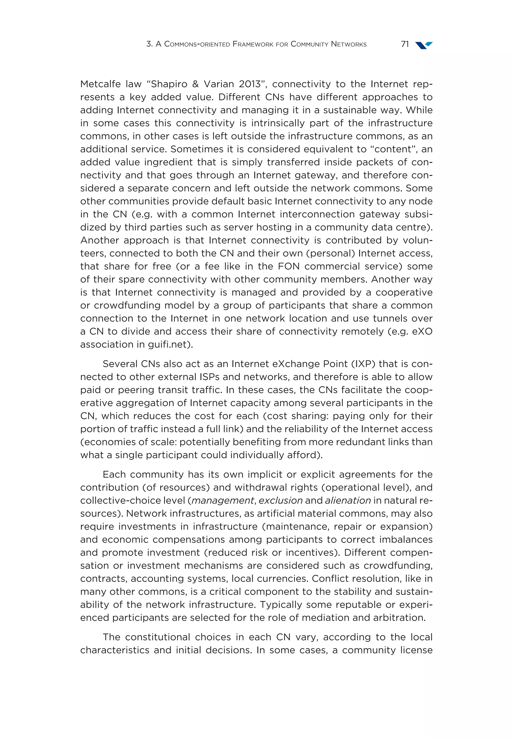 3. A Commons-oriented Framework for Community Networks 71
Metcalfe law  “Shapiro  Varian 2013”, connectivity to the Internet rep-
resents a key added value. Different CNs have different approaches to
adding Internet connectivity and managing it in a sustainable way. While
in some cases this connectivity is intrinsically part of the infrastructure
commons, in other cases is left outside the infrastructure commons, as an
additional service. Sometimes it is considered equivalent to “content”, an
added value ingredient that is simply transferred inside packets of con-
nectivity and that goes through an Internet gateway, and therefore con-
sidered a separate concern and left outside the network commons. Some
other communities provide default basic Internet connectivity to any node
in the CN (e.g. with a common Internet interconnection gateway subsi-
dized by third parties such as server hosting in a community data centre).
Another approach is that Internet connectivity is contributed by volun-
teers, connected to both the CN and their own (personal) Internet access,
that share for free (or a fee like in the FON commercial service) some
of their spare connectivity with other community members. Another way
is that Internet connectivity is managed and provided by a cooperative
or crowdfunding model by a group of participants that share a common
connection to the Internet in one network location and use tunnels over
a CN to divide and access their share of connectivity remotely (e.g. eXO
association in guifi.net).
Several CNs also act as an Internet eXchange Point (IXP) that is con-
nected to other external ISPs and networks, and therefore is able to allow
paid or peering transit traffic. In these cases, the CNs facilitate the coop-
erative aggregation of Internet capacity among several participants in the
CN, which reduces the cost for each (cost sharing: paying only for their
portion of traffic instead a full link) and the reliability of the Internet access
(economies of scale: potentially benefiting from more redundant links than
what a single participant could individually afford).
Each community has its own implicit or explicit agreements for the
contribution (of resources) and withdrawal rights (operational level), and
collective-choice level (management, exclusion and alienation in natural re-
sources). Network infrastructures, as artificial material commons, may also
require investments in infrastructure (maintenance, repair or expansion)
and economic compensations among participants to correct imbalances
and promote investment (reduced risk or incentives). Different compen-
sation or investment mechanisms are considered such as crowdfunding,
contracts, accounting systems, local currencies. Conflict resolution, like in
many other commons, is a critical component to the stability and sustain-
ability of the network infrastructure. Typically some reputable or experi-
enced participants are selected for the role of mediation and arbitration.
The constitutional choices in each CN vary, according to the local
characteristics and initial decisions. In some cases, a community license
 