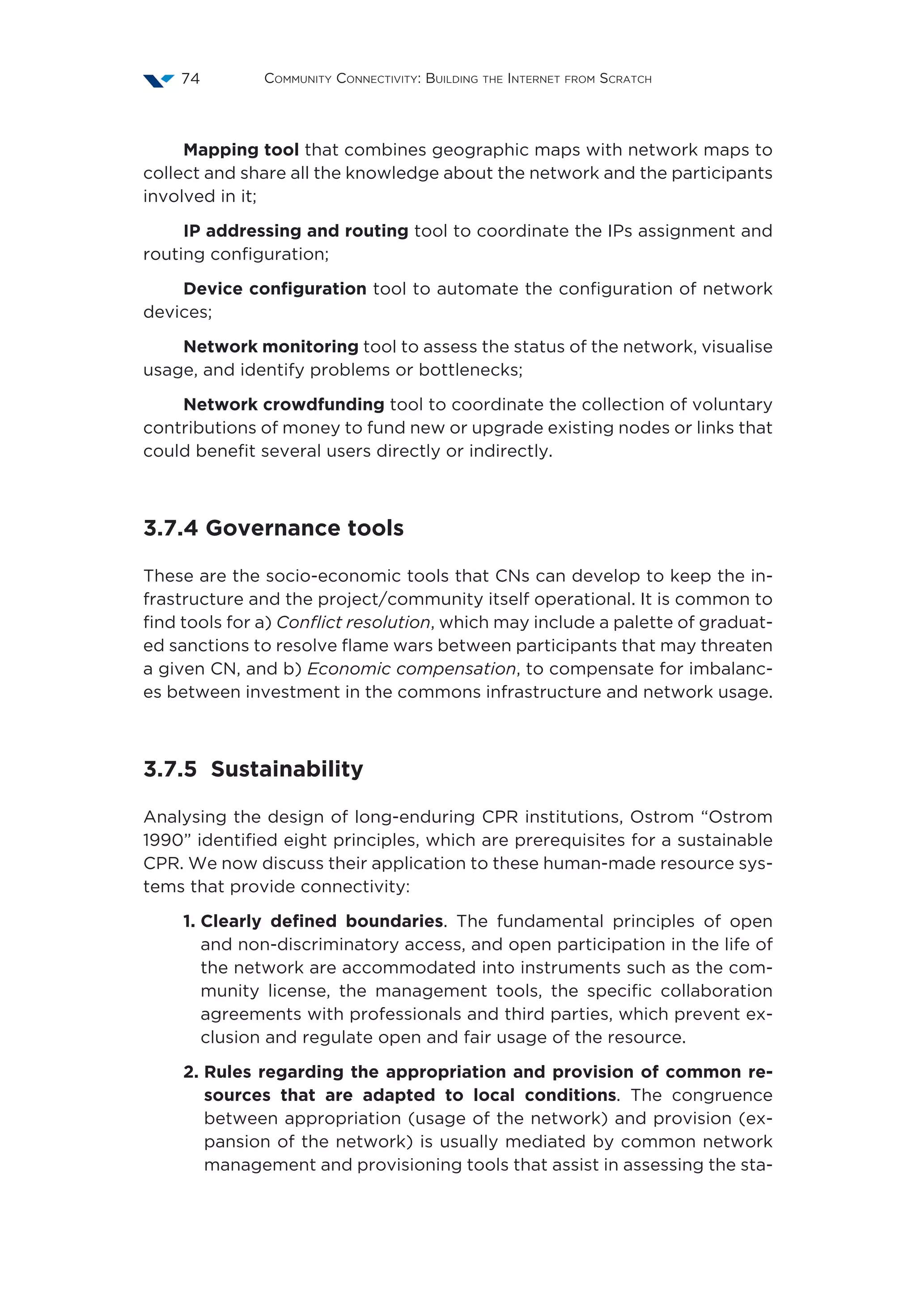 Community Connectivity: Building the Internet from Scratch74
Mapping tool that combines geographic maps with network maps to
collect and share all the knowledge about the network and the participants
involved in it;
IP addressing and routing tool to coordinate the IPs assignment and
routing configuration;
Device configuration tool to automate the configuration of network
devices;
Network monitoring tool to assess the status of the network, visualise
usage, and identify problems or bottlenecks;
Network crowdfunding tool to coordinate the collection of voluntary
contributions of money to fund new or upgrade existing nodes or links that
could benefit several users directly or indirectly.
3.7.4 Governance tools
These are the socio-economic tools that CNs can develop to keep the in-
frastructure and the project/community itself operational. It is common to
find tools for a) Conflict resolution, which may include a palette of graduat-
ed sanctions to resolve flame wars between participants that may threaten
a given CN, and b) Economic compensation, to compensate for imbalanc-
es between investment in the commons infrastructure and network usage.
3.7.5 Sustainability
Analysing the design of long-enduring CPR institutions, Ostrom “Ostrom
1990” identified eight principles, which are prerequisites for a sustainable
CPR. We now discuss their application to these human-made resource sys-
tems that provide connectivity:
1. Clearly defined boundaries. The fundamental principles of open
and non-discriminatory access, and open participation in the life of
the network are accommodated into instruments such as the com-
munity license, the management tools, the specific collaboration
agreements with professionals and third parties, which prevent ex-
clusion and regulate open and fair usage of the resource.
2. Rules regarding the appropriation and provision of common re-
sources that are adapted to local conditions. The congruence
between appropriation (usage of the network) and provision (ex-
pansion of the network) is usually mediated by common network
management and provisioning tools that assist in assessing the sta-
 